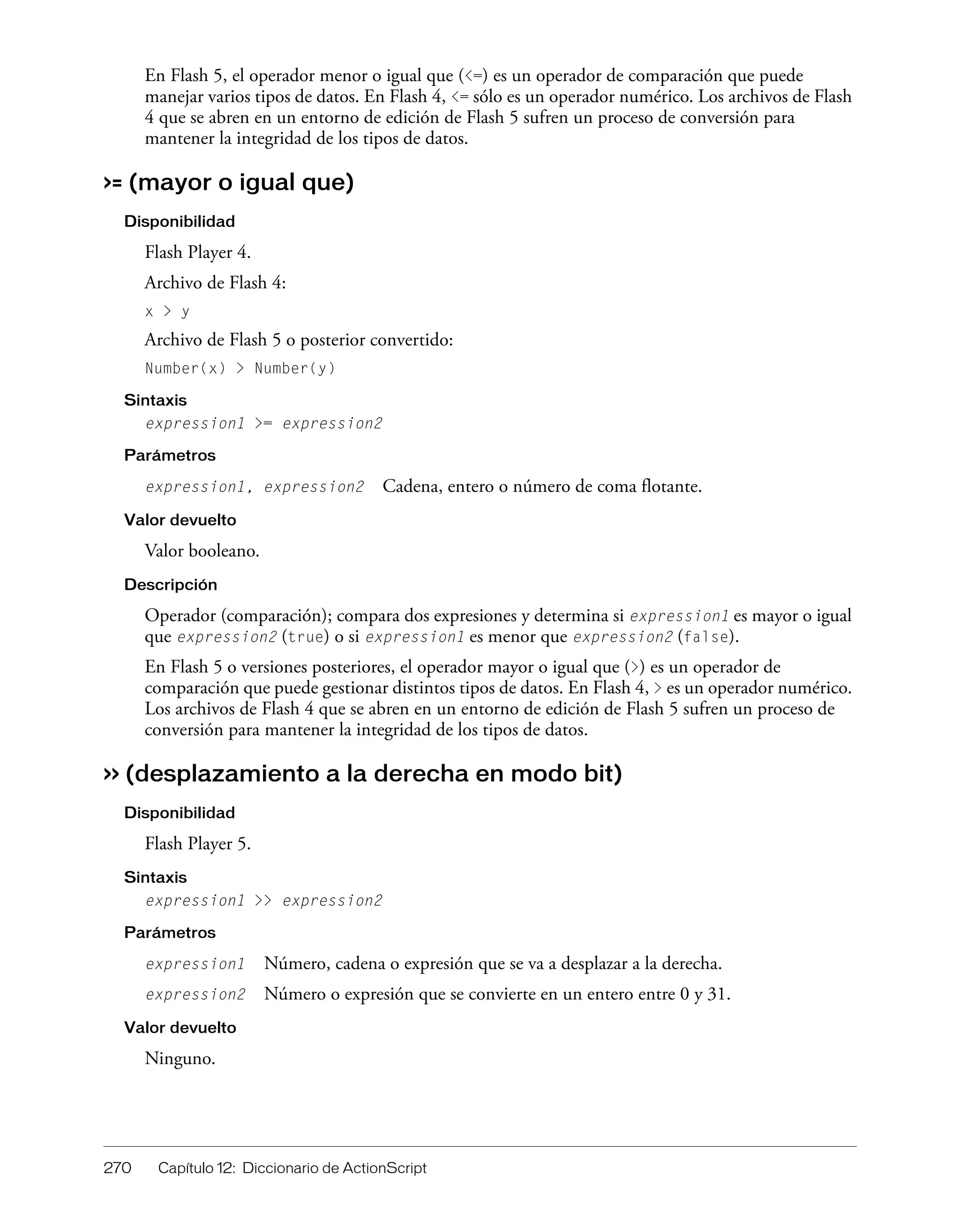 270 Capítulo 12: Diccionario de ActionScript
En Flash 5, el operador menor o igual que (<=) es un operador de comparación que puede
manejar varios tipos de datos. En Flash 4, <= sólo es un operador numérico. Los archivos de Flash
4 que se abren en un entorno de edición de Flash 5 sufren un proceso de conversión para
mantener la integridad de los tipos de datos.
>= (mayor o igual que)
Disponibilidad
Flash Player 4.
Archivo de Flash 4:
x > y
Archivo de Flash 5 o posterior convertido:
Number(x) > Number(y)
Sintaxis
expression1 >= expression2
Parámetros
expression1, expression2 Cadena, entero o número de coma flotante.
Valor devuelto
Valor booleano.
Descripción
Operador (comparación); compara dos expresiones y determina si expression1 es mayor o igual
que expression2 (true) o si expression1 es menor que expression2 (false).
En Flash 5 o versiones posteriores, el operador mayor o igual que (>) es un operador de
comparación que puede gestionar distintos tipos de datos. En Flash 4, > es un operador numérico.
Los archivos de Flash 4 que se abren en un entorno de edición de Flash 5 sufren un proceso de
conversión para mantener la integridad de los tipos de datos.
>> (desplazamiento a la derecha en modo bit)
Disponibilidad
Flash Player 5.
Sintaxis
expression1 >> expression2
Parámetros
expression1 Número, cadena o expresión que se va a desplazar a la derecha.
expression2 Número o expresión que se convierte en un entero entre 0 y 31.
Valor devuelto
Ninguno.
 
