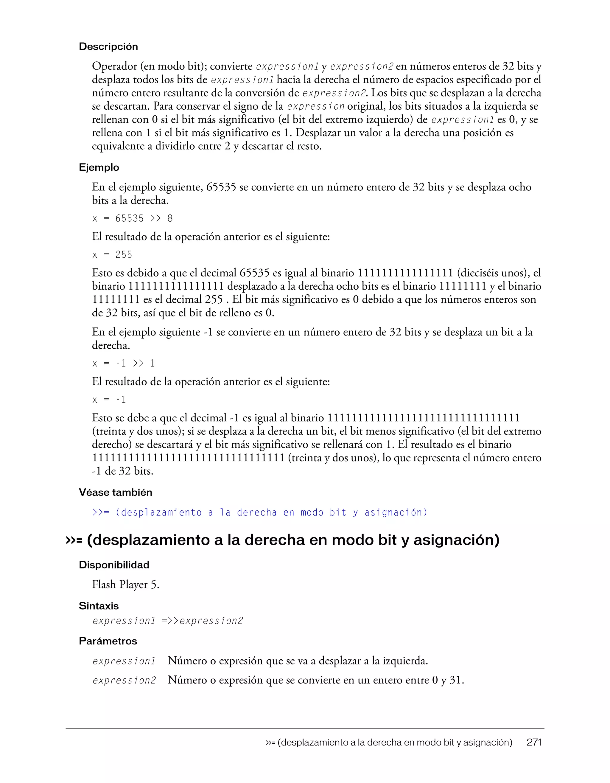 >>= (desplazamiento a la derecha en modo bit y asignación) 271
Descripción
Operador (en modo bit); convierte expression1 y expression2 en números enteros de 32 bits y
desplaza todos los bits de expression1 hacia la derecha el número de espacios especificado por el
número entero resultante de la conversión de expression2. Los bits que se desplazan a la derecha
se descartan. Para conservar el signo de la expression original, los bits situados a la izquierda se
rellenan con 0 si el bit más significativo (el bit del extremo izquierdo) de expression1 es 0, y se
rellena con 1 si el bit más significativo es 1. Desplazar un valor a la derecha una posición es
equivalente a dividirlo entre 2 y descartar el resto.
Ejemplo
En el ejemplo siguiente, 65535 se convierte en un número entero de 32 bits y se desplaza ocho
bits a la derecha.
x = 65535 >> 8
El resultado de la operación anterior es el siguiente:
x = 255
Esto es debido a que el decimal 65535 es igual al binario 1111111111111111 (dieciséis unos), el
binario 1111111111111111 desplazado a la derecha ocho bits es el binario 11111111 y el binario
11111111 es el decimal 255 . El bit más significativo es 0 debido a que los números enteros son
de 32 bits, así que el bit de relleno es 0.
En el ejemplo siguiente -1 se convierte en un número entero de 32 bits y se desplaza un bit a la
derecha.
x = -1 >> 1
El resultado de la operación anterior es el siguiente:
x = -1
Esto se debe a que el decimal -1 es igual al binario 11111111111111111111111111111111
(treinta y dos unos); si se desplaza a la derecha un bit, el bit menos significativo (el bit del extremo
derecho) se descartará y el bit más significativo se rellenará con 1. El resultado es el binario
11111111111111111111111111111111 (treinta y dos unos), lo que representa el número entero
-1 de 32 bits.
Véase también
>>= (desplazamiento a la derecha en modo bit y asignación)
>>= (desplazamiento a la derecha en modo bit y asignación)
Disponibilidad
Flash Player 5.
Sintaxis
expression1 =>>expression2
Parámetros
expression1 Número o expresión que se va a desplazar a la izquierda.
expression2 Número o expresión que se convierte en un entero entre 0 y 31.
 