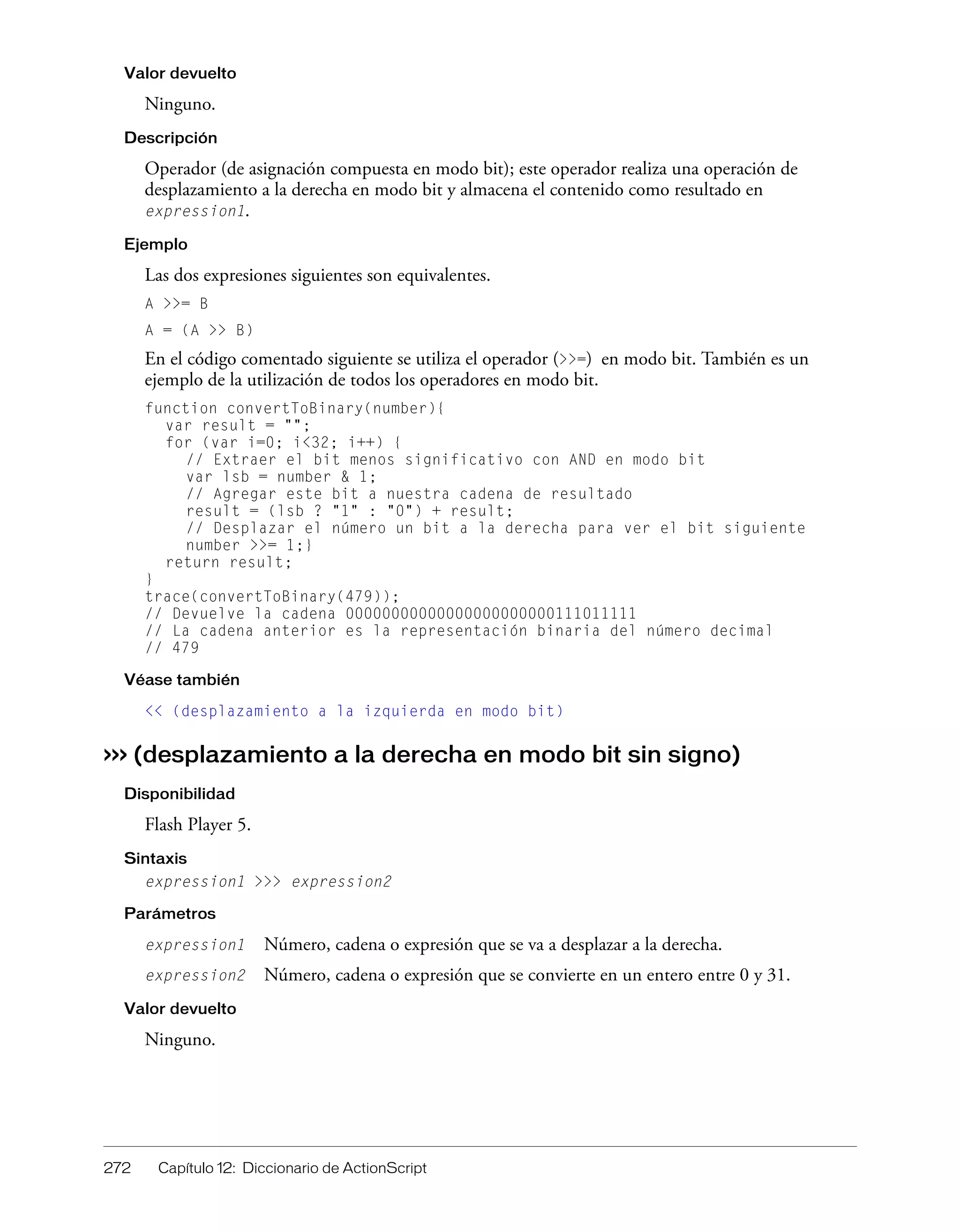 272 Capítulo 12: Diccionario de ActionScript
Valor devuelto
Ninguno.
Descripción
Operador (de asignación compuesta en modo bit); este operador realiza una operación de
desplazamiento a la derecha en modo bit y almacena el contenido como resultado en
expression1.
Ejemplo
Las dos expresiones siguientes son equivalentes.
A >>= B
A = (A >> B)
En el código comentado siguiente se utiliza el operador (>>=) en modo bit. También es un
ejemplo de la utilización de todos los operadores en modo bit.
function convertToBinary(number){
var result = "";
for (var i=0; i<32; i++) {
// Extraer el bit menos significativo con AND en modo bit
var lsb = number & 1;
// Agregar este bit a nuestra cadena de resultado
result = (lsb ? "1" : "0") + result;
// Desplazar el número un bit a la derecha para ver el bit siguiente
number >>= 1;}
return result;
}
trace(convertToBinary(479));
// Devuelve la cadena 00000000000000000000000111011111
// La cadena anterior es la representación binaria del número decimal
// 479
Véase también
<< (desplazamiento a la izquierda en modo bit)
>>> (desplazamiento a la derecha en modo bit sin signo)
Disponibilidad
Flash Player 5.
Sintaxis
expression1 >>> expression2
Parámetros
expression1 Número, cadena o expresión que se va a desplazar a la derecha.
expression2 Número, cadena o expresión que se convierte en un entero entre 0 y 31.
Valor devuelto
Ninguno.
 