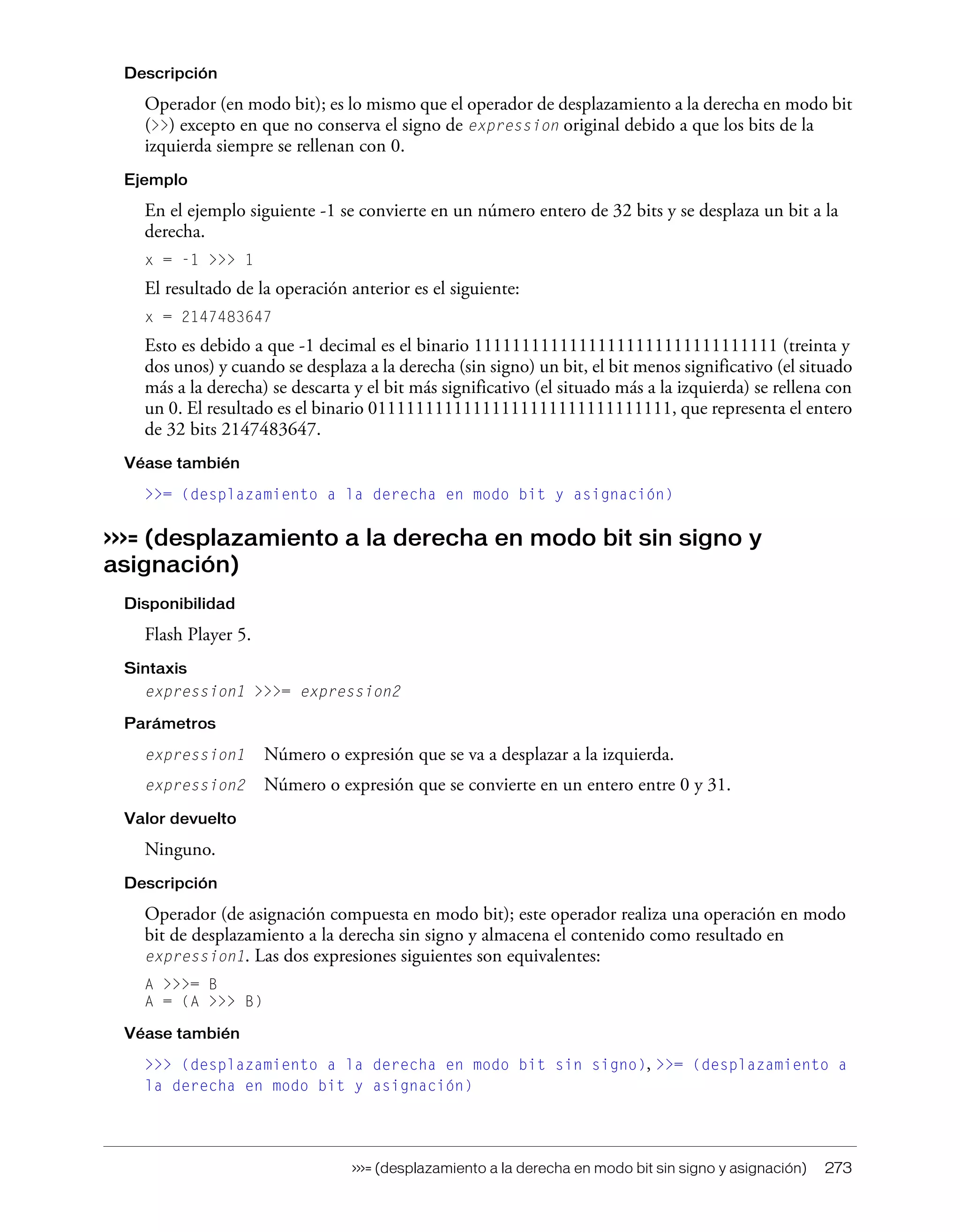 >>>= (desplazamiento a la derecha en modo bit sin signo y asignación) 273
Descripción
Operador (en modo bit); es lo mismo que el operador de desplazamiento a la derecha en modo bit
(>>) excepto en que no conserva el signo de expression original debido a que los bits de la
izquierda siempre se rellenan con 0.
Ejemplo
En el ejemplo siguiente -1 se convierte en un número entero de 32 bits y se desplaza un bit a la
derecha.
x = -1 >>> 1
El resultado de la operación anterior es el siguiente:
x = 2147483647
Esto es debido a que -1 decimal es el binario 11111111111111111111111111111111 (treinta y
dos unos) y cuando se desplaza a la derecha (sin signo) un bit, el bit menos significativo (el situado
más a la derecha) se descarta y el bit más significativo (el situado más a la izquierda) se rellena con
un 0. El resultado es el binario 01111111111111111111111111111111, que representa el entero
de 32 bits 2147483647.
Véase también
>>= (desplazamiento a la derecha en modo bit y asignación)
>>>= (desplazamiento a la derecha en modo bit sin signo y
asignación)
Disponibilidad
Flash Player 5.
Sintaxis
expression1 >>>= expression2
Parámetros
expression1 Número o expresión que se va a desplazar a la izquierda.
expression2 Número o expresión que se convierte en un entero entre 0 y 31.
Valor devuelto
Ninguno.
Descripción
Operador (de asignación compuesta en modo bit); este operador realiza una operación en modo
bit de desplazamiento a la derecha sin signo y almacena el contenido como resultado en
expression1. Las dos expresiones siguientes son equivalentes:
A >>>= B
A = (A >>> B)
Véase también
>>> (desplazamiento a la derecha en modo bit sin signo), >>= (desplazamiento a
la derecha en modo bit y asignación)
 