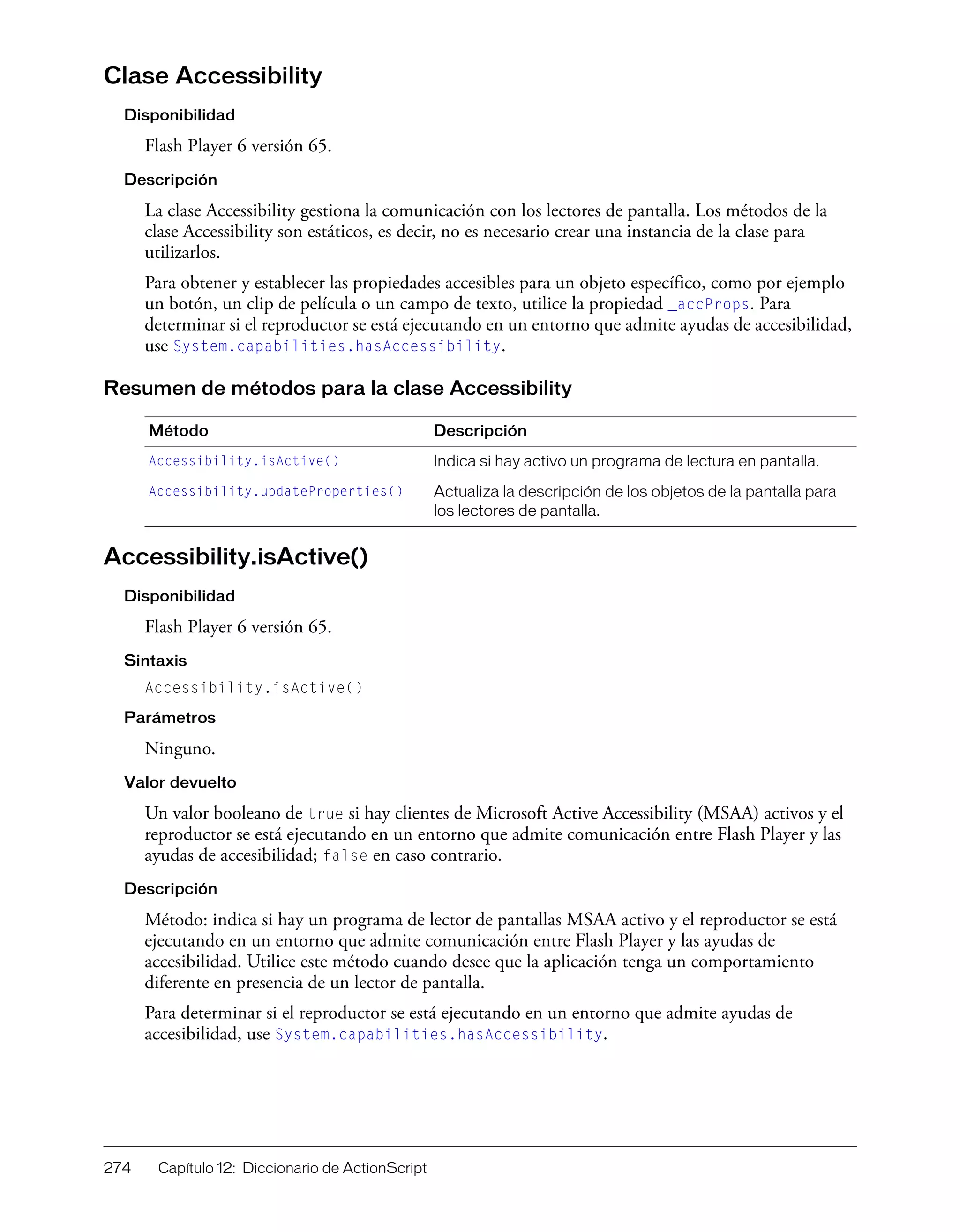 274 Capítulo 12: Diccionario de ActionScript
Clase Accessibility
Disponibilidad
Flash Player 6 versión 65.
Descripción
La clase Accessibility gestiona la comunicación con los lectores de pantalla. Los métodos de la
clase Accessibility son estáticos, es decir, no es necesario crear una instancia de la clase para
utilizarlos.
Para obtener y establecer las propiedades accesibles para un objeto específico, como por ejemplo
un botón, un clip de película o un campo de texto, utilice la propiedad _accProps. Para
determinar si el reproductor se está ejecutando en un entorno que admite ayudas de accesibilidad,
use System.capabilities.hasAccessibility.
Resumen de métodos para la clase Accessibility
Accessibility.isActive()
Disponibilidad
Flash Player 6 versión 65.
Sintaxis
Accessibility.isActive()
Parámetros
Ninguno.
Valor devuelto
Un valor booleano de true si hay clientes de Microsoft Active Accessibility (MSAA) activos y el
reproductor se está ejecutando en un entorno que admite comunicación entre Flash Player y las
ayudas de accesibilidad; false en caso contrario.
Descripción
Método: indica si hay un programa de lector de pantallas MSAA activo y el reproductor se está
ejecutando en un entorno que admite comunicación entre Flash Player y las ayudas de
accesibilidad. Utilice este método cuando desee que la aplicación tenga un comportamiento
diferente en presencia de un lector de pantalla.
Para determinar si el reproductor se está ejecutando en un entorno que admite ayudas de
accesibilidad, use System.capabilities.hasAccessibility.
Método Descripción
Accessibility.isActive() Indica si hay activo un programa de lectura en pantalla.
Accessibility.updateProperties() Actualiza la descripción de los objetos de la pantalla para
los lectores de pantalla.
 