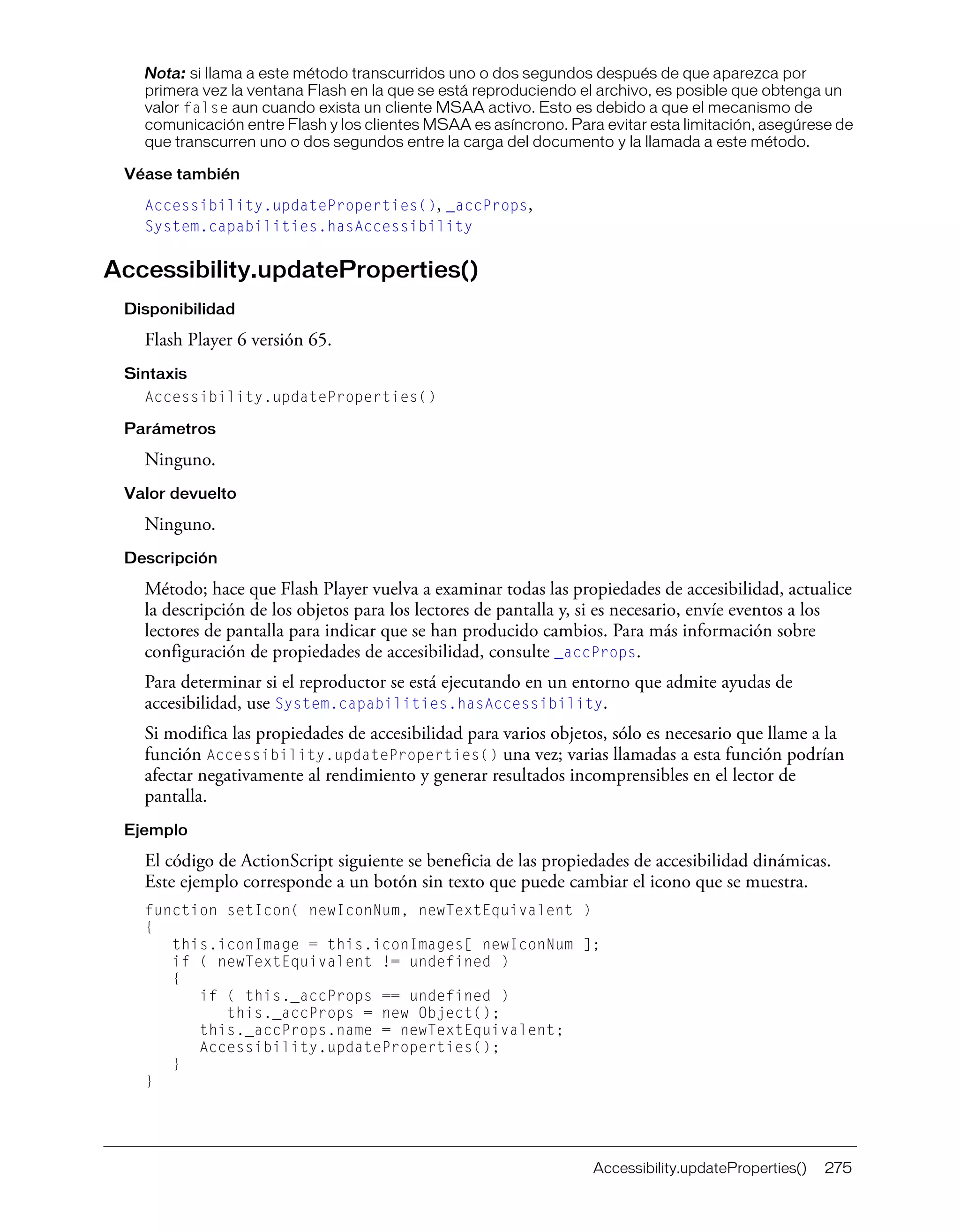 Accessibility.updateProperties() 275
Nota: si llama a este método transcurridos uno o dos segundos después de que aparezca por
primera vez la ventana Flash en la que se está reproduciendo el archivo, es posible que obtenga un
valor false aun cuando exista un cliente MSAA activo. Esto es debido a que el mecanismo de
comunicación entre Flash y los clientes MSAA es asíncrono. Para evitar esta limitación, asegúrese de
que transcurren uno o dos segundos entre la carga del documento y la llamada a este método.
Véase también
Accessibility.updateProperties(), _accProps,
System.capabilities.hasAccessibility
Accessibility.updateProperties()
Disponibilidad
Flash Player 6 versión 65.
Sintaxis
Accessibility.updateProperties()
Parámetros
Ninguno.
Valor devuelto
Ninguno.
Descripción
Método; hace que Flash Player vuelva a examinar todas las propiedades de accesibilidad, actualice
la descripción de los objetos para los lectores de pantalla y, si es necesario, envíe eventos a los
lectores de pantalla para indicar que se han producido cambios. Para más información sobre
configuración de propiedades de accesibilidad, consulte _accProps.
Para determinar si el reproductor se está ejecutando en un entorno que admite ayudas de
accesibilidad, use System.capabilities.hasAccessibility.
Si modifica las propiedades de accesibilidad para varios objetos, sólo es necesario que llame a la
función Accessibility.updateProperties() una vez; varias llamadas a esta función podrían
afectar negativamente al rendimiento y generar resultados incomprensibles en el lector de
pantalla.
Ejemplo
El código de ActionScript siguiente se beneficia de las propiedades de accesibilidad dinámicas.
Este ejemplo corresponde a un botón sin texto que puede cambiar el icono que se muestra.
function setIcon( newIconNum, newTextEquivalent )
{
this.iconImage = this.iconImages[ newIconNum ];
if ( newTextEquivalent != undefined )
{
if ( this._accProps == undefined )
this._accProps = new Object();
this._accProps.name = newTextEquivalent;
Accessibility.updateProperties();
}
}
 