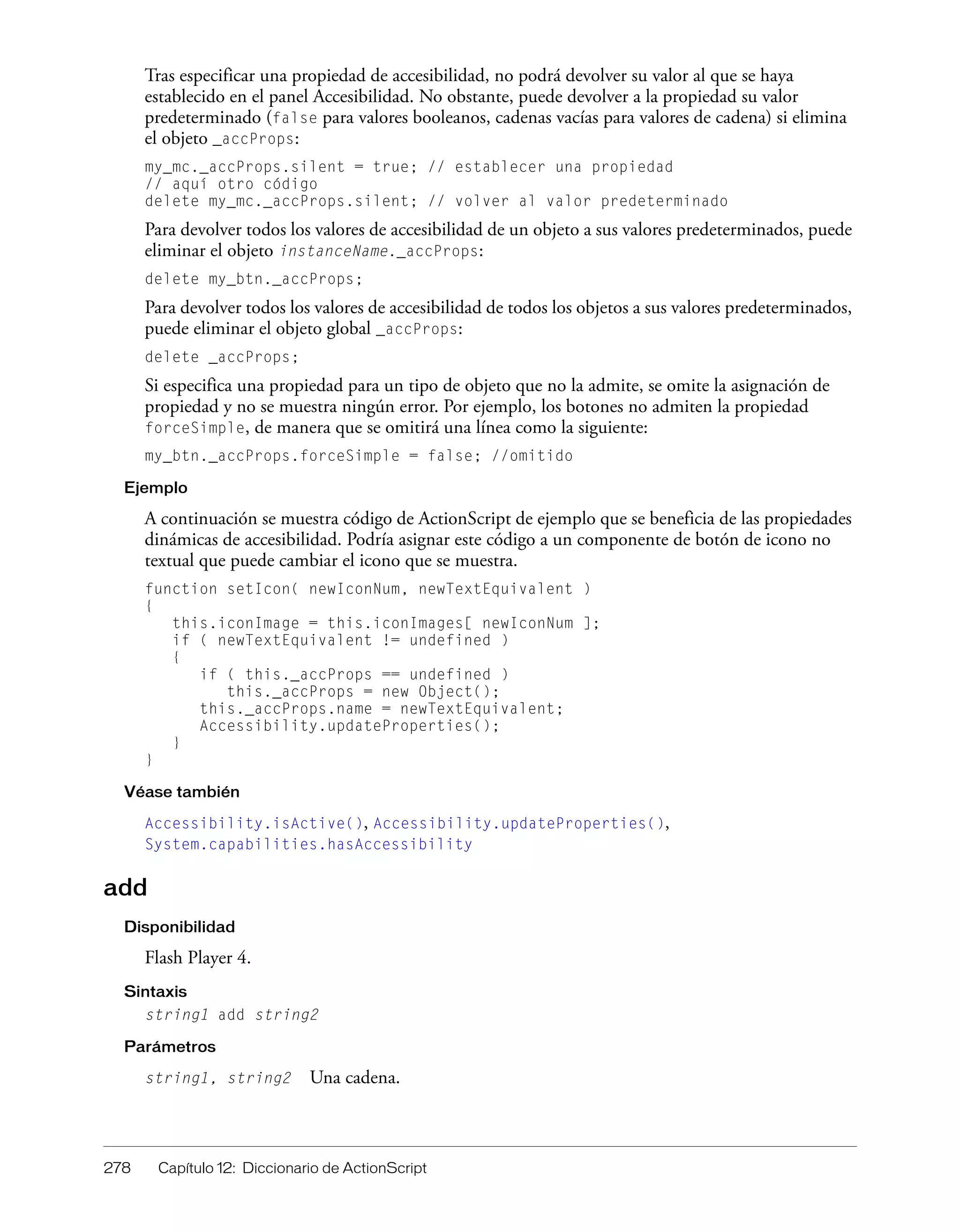 278 Capítulo 12: Diccionario de ActionScript
Tras especificar una propiedad de accesibilidad, no podrá devolver su valor al que se haya
establecido en el panel Accesibilidad. No obstante, puede devolver a la propiedad su valor
predeterminado (false para valores booleanos, cadenas vacías para valores de cadena) si elimina
el objeto _accProps:
my_mc._accProps.silent = true; // establecer una propiedad
// aquí otro código
delete my_mc._accProps.silent; // volver al valor predeterminado
Para devolver todos los valores de accesibilidad de un objeto a sus valores predeterminados, puede
eliminar el objeto instanceName._accProps:
delete my_btn._accProps;
Para devolver todos los valores de accesibilidad de todos los objetos a sus valores predeterminados,
puede eliminar el objeto global _accProps:
delete _accProps;
Si especifica una propiedad para un tipo de objeto que no la admite, se omite la asignación de
propiedad y no se muestra ningún error. Por ejemplo, los botones no admiten la propiedad
forceSimple, de manera que se omitirá una línea como la siguiente:
my_btn._accProps.forceSimple = false; //omitido
Ejemplo
A continuación se muestra código de ActionScript de ejemplo que se beneficia de las propiedades
dinámicas de accesibilidad. Podría asignar este código a un componente de botón de icono no
textual que puede cambiar el icono que se muestra.
function setIcon( newIconNum, newTextEquivalent )
{
this.iconImage = this.iconImages[ newIconNum ];
if ( newTextEquivalent != undefined )
{
if ( this._accProps == undefined )
this._accProps = new Object();
this._accProps.name = newTextEquivalent;
Accessibility.updateProperties();
}
}
Véase también
Accessibility.isActive(), Accessibility.updateProperties(),
System.capabilities.hasAccessibility
add
Disponibilidad
Flash Player 4.
Sintaxis
string1 add string2
Parámetros
string1, string2 Una cadena.
 
