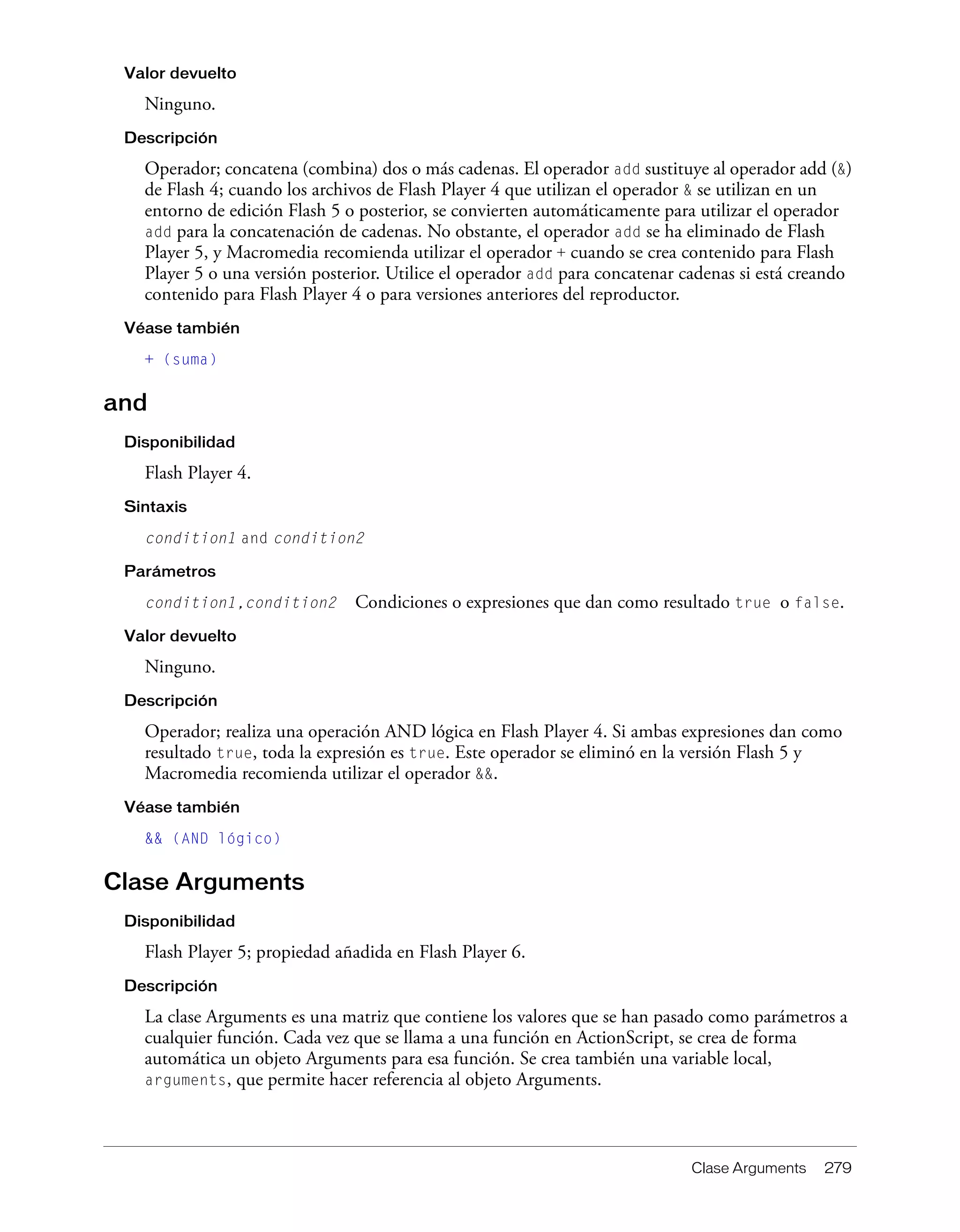 Clase Arguments 279
Valor devuelto
Ninguno.
Descripción
Operador; concatena (combina) dos o más cadenas. El operador add sustituye al operador add (&)
de Flash 4; cuando los archivos de Flash Player 4 que utilizan el operador & se utilizan en un
entorno de edición Flash 5 o posterior, se convierten automáticamente para utilizar el operador
add para la concatenación de cadenas. No obstante, el operador add se ha eliminado de Flash
Player 5, y Macromedia recomienda utilizar el operador + cuando se crea contenido para Flash
Player 5 o una versión posterior. Utilice el operador add para concatenar cadenas si está creando
contenido para Flash Player 4 o para versiones anteriores del reproductor.
Véase también
+ (suma)
and
Disponibilidad
Flash Player 4.
Sintaxis
condition1 and condition2
Parámetros
condition1,condition2 Condiciones o expresiones que dan como resultado true o false.
Valor devuelto
Ninguno.
Descripción
Operador; realiza una operación AND lógica en Flash Player 4. Si ambas expresiones dan como
resultado true, toda la expresión es true. Este operador se eliminó en la versión Flash 5 y
Macromedia recomienda utilizar el operador &&.
Véase también
&& (AND lógico)
Clase Arguments
Disponibilidad
Flash Player 5; propiedad añadida en Flash Player 6.
Descripción
La clase Arguments es una matriz que contiene los valores que se han pasado como parámetros a
cualquier función. Cada vez que se llama a una función en ActionScript, se crea de forma
automática un objeto Arguments para esa función. Se crea también una variable local,
arguments, que permite hacer referencia al objeto Arguments.
 
