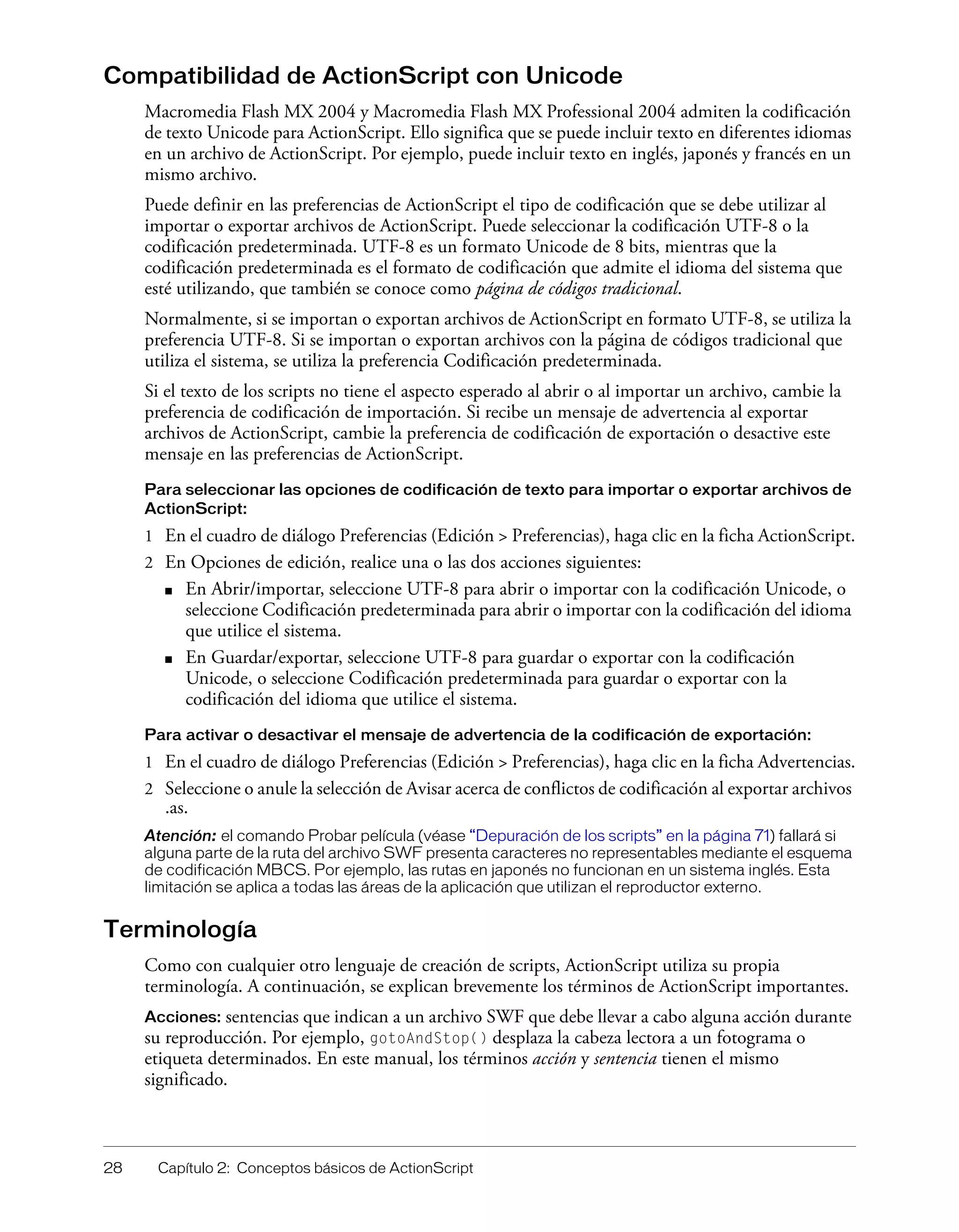 28 Capítulo 2: Conceptos básicos de ActionScript
Compatibilidad de ActionScript con Unicode
Macromedia Flash MX 2004 y Macromedia Flash MX Professional 2004 admiten la codificación
de texto Unicode para ActionScript. Ello significa que se puede incluir texto en diferentes idiomas
en un archivo de ActionScript. Por ejemplo, puede incluir texto en inglés, japonés y francés en un
mismo archivo.
Puede definir en las preferencias de ActionScript el tipo de codificación que se debe utilizar al
importar o exportar archivos de ActionScript. Puede seleccionar la codificación UTF-8 o la
codificación predeterminada. UTF-8 es un formato Unicode de 8 bits, mientras que la
codificación predeterminada es el formato de codificación que admite el idioma del sistema que
esté utilizando, que también se conoce como página de códigos tradicional.
Normalmente, si se importan o exportan archivos de ActionScript en formato UTF-8, se utiliza la
preferencia UTF-8. Si se importan o exportan archivos con la página de códigos tradicional que
utiliza el sistema, se utiliza la preferencia Codificación predeterminada.
Si el texto de los scripts no tiene el aspecto esperado al abrir o al importar un archivo, cambie la
preferencia de codificación de importación. Si recibe un mensaje de advertencia al exportar
archivos de ActionScript, cambie la preferencia de codificación de exportación o desactive este
mensaje en las preferencias de ActionScript.
Para seleccionar las opciones de codificación de texto para importar o exportar archivos de
ActionScript:
1 En el cuadro de diálogo Preferencias (Edición > Preferencias), haga clic en la ficha ActionScript.
2 En Opciones de edición, realice una o las dos acciones siguientes:
■ En Abrir/importar, seleccione UTF-8 para abrir o importar con la codificación Unicode, o
seleccione Codificación predeterminada para abrir o importar con la codificación del idioma
que utilice el sistema.
■ En Guardar/exportar, seleccione UTF-8 para guardar o exportar con la codificación
Unicode, o seleccione Codificación predeterminada para guardar o exportar con la
codificación del idioma que utilice el sistema.
Para activar o desactivar el mensaje de advertencia de la codificación de exportación:
1 En el cuadro de diálogo Preferencias (Edición > Preferencias), haga clic en la ficha Advertencias.
2 Seleccione o anule la selección de Avisar acerca de conflictos de codificación al exportar archivos
.as.
Atención: el comando Probar película (véase “Depuración de los scripts” en la página 71) fallará si
alguna parte de la ruta del archivo SWF presenta caracteres no representables mediante el esquema
de codificación MBCS. Por ejemplo, las rutas en japonés no funcionan en un sistema inglés. Esta
limitación se aplica a todas las áreas de la aplicación que utilizan el reproductor externo.
Terminología
Como con cualquier otro lenguaje de creación de scripts, ActionScript utiliza su propia
terminología. A continuación, se explican brevemente los términos de ActionScript importantes.
Acciones: sentencias que indican a un archivo SWF que debe llevar a cabo alguna acción durante
su reproducción. Por ejemplo, gotoAndStop() desplaza la cabeza lectora a un fotograma o
etiqueta determinados. En este manual, los términos acción y sentencia tienen el mismo
significado.
 