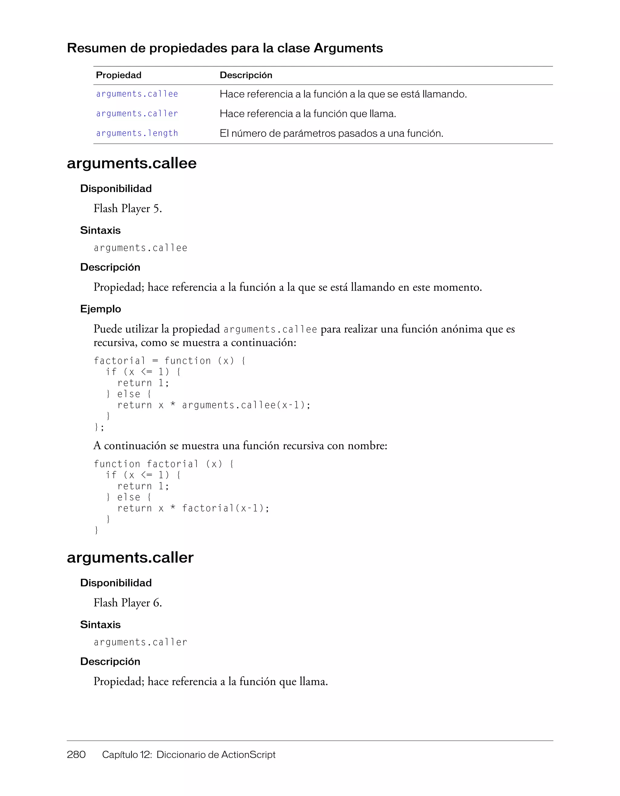 280 Capítulo 12: Diccionario de ActionScript
Resumen de propiedades para la clase Arguments
arguments.callee
Disponibilidad
Flash Player 5.
Sintaxis
arguments.callee
Descripción
Propiedad; hace referencia a la función a la que se está llamando en este momento.
Ejemplo
Puede utilizar la propiedad arguments.callee para realizar una función anónima que es
recursiva, como se muestra a continuación:
factorial = function (x) {
if (x <= 1) {
return 1;
} else {
return x * arguments.callee(x-1);
}
};
A continuación se muestra una función recursiva con nombre:
function factorial (x) {
if (x <= 1) {
return 1;
} else {
return x * factorial(x-1);
}
}
arguments.caller
Disponibilidad
Flash Player 6.
Sintaxis
arguments.caller
Descripción
Propiedad; hace referencia a la función que llama.
Propiedad Descripción
arguments.callee Hace referencia a la función a la que se está llamando.
arguments.caller Hace referencia a la función que llama.
arguments.length El número de parámetros pasados a una función.
 