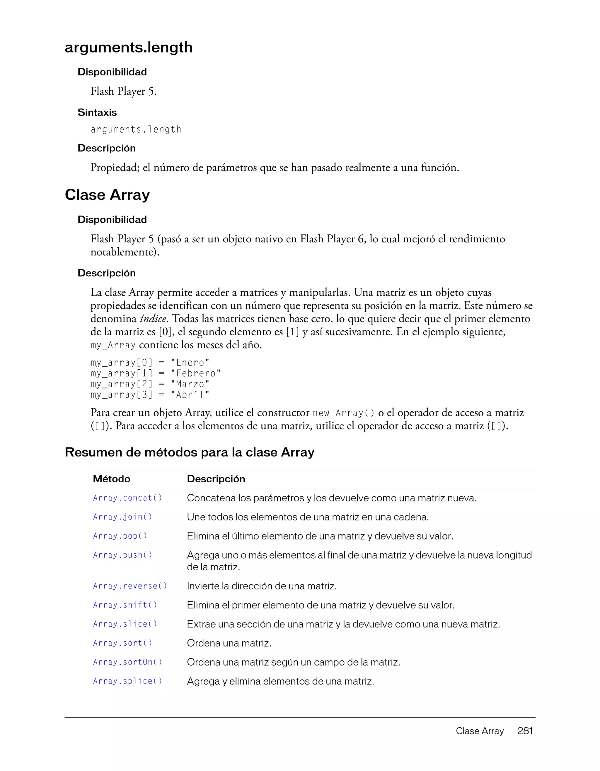 Clase Array 281
arguments.length
Disponibilidad
Flash Player 5.
Sintaxis
arguments.length
Descripción
Propiedad; el número de parámetros que se han pasado realmente a una función.
Clase Array
Disponibilidad
Flash Player 5 (pasó a ser un objeto nativo en Flash Player 6, lo cual mejoró el rendimiento
notablemente).
Descripción
La clase Array permite acceder a matrices y manipularlas. Una matriz es un objeto cuyas
propiedades se identifican con un número que representa su posición en la matriz. Este número se
denomina índice. Todas las matrices tienen base cero, lo que quiere decir que el primer elemento
de la matriz es [0], el segundo elemento es [1] y así sucesivamente. En el ejemplo siguiente,
my_Array contiene los meses del año.
my_array[0] = "Enero"
my_array[1] = "Febrero"
my_array[2] = "Marzo"
my_array[3] = "Abril"
Para crear un objeto Array, utilice el constructor new Array() o el operador de acceso a matriz
([]). Para acceder a los elementos de una matriz, utilice el operador de acceso a matriz ([]).
Resumen de métodos para la clase Array
Método Descripción
Array.concat() Concatena los parámetros y los devuelve como una matriz nueva.
Array.join() Une todos los elementos de una matriz en una cadena.
Array.pop() Elimina el último elemento de una matriz y devuelve su valor.
Array.push() Agrega uno o más elementos al final de una matriz y devuelve la nueva longitud
de la matriz.
Array.reverse() Invierte la dirección de una matriz.
Array.shift() Elimina el primer elemento de una matriz y devuelve su valor.
Array.slice() Extrae una sección de una matriz y la devuelve como una nueva matriz.
Array.sort() Ordena una matriz.
Array.sortOn() Ordena una matriz según un campo de la matriz.
Array.splice() Agrega y elimina elementos de una matriz.
 