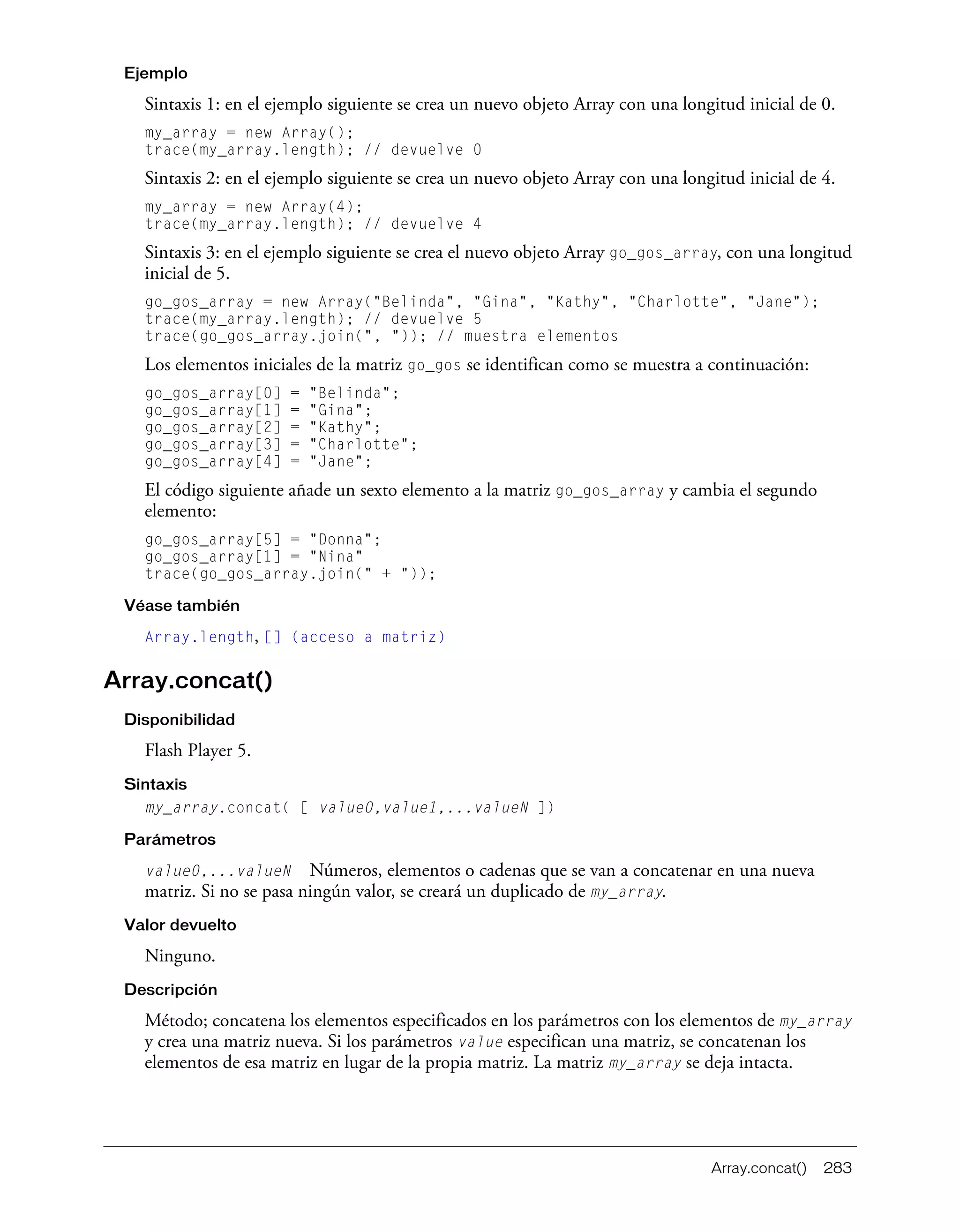 Array.concat() 283
Ejemplo
Sintaxis 1: en el ejemplo siguiente se crea un nuevo objeto Array con una longitud inicial de 0.
my_array = new Array();
trace(my_array.length); // devuelve 0
Sintaxis 2: en el ejemplo siguiente se crea un nuevo objeto Array con una longitud inicial de 4.
my_array = new Array(4);
trace(my_array.length); // devuelve 4
Sintaxis 3: en el ejemplo siguiente se crea el nuevo objeto Array go_gos_array, con una longitud
inicial de 5.
go_gos_array = new Array("Belinda", "Gina", "Kathy", "Charlotte", "Jane");
trace(my_array.length); // devuelve 5
trace(go_gos_array.join(", ")); // muestra elementos
Los elementos iniciales de la matriz go_gos se identifican como se muestra a continuación:
go_gos_array[0] = "Belinda";
go_gos_array[1] = "Gina";
go_gos_array[2] = "Kathy";
go_gos_array[3] = "Charlotte";
go_gos_array[4] = "Jane";
El código siguiente añade un sexto elemento a la matriz go_gos_array y cambia el segundo
elemento:
go_gos_array[5] = "Donna";
go_gos_array[1] = "Nina"
trace(go_gos_array.join(" + "));
Véase también
Array.length, [] (acceso a matriz)
Array.concat()
Disponibilidad
Flash Player 5.
Sintaxis
my_array.concat( [ value0,value1,...valueN ])
Parámetros
value0,...valueN Números, elementos o cadenas que se van a concatenar en una nueva
matriz. Si no se pasa ningún valor, se creará un duplicado de my_array.
Valor devuelto
Ninguno.
Descripción
Método; concatena los elementos especificados en los parámetros con los elementos de my_array
y crea una matriz nueva. Si los parámetros value especifican una matriz, se concatenan los
elementos de esa matriz en lugar de la propia matriz. La matriz my_array se deja intacta.
 