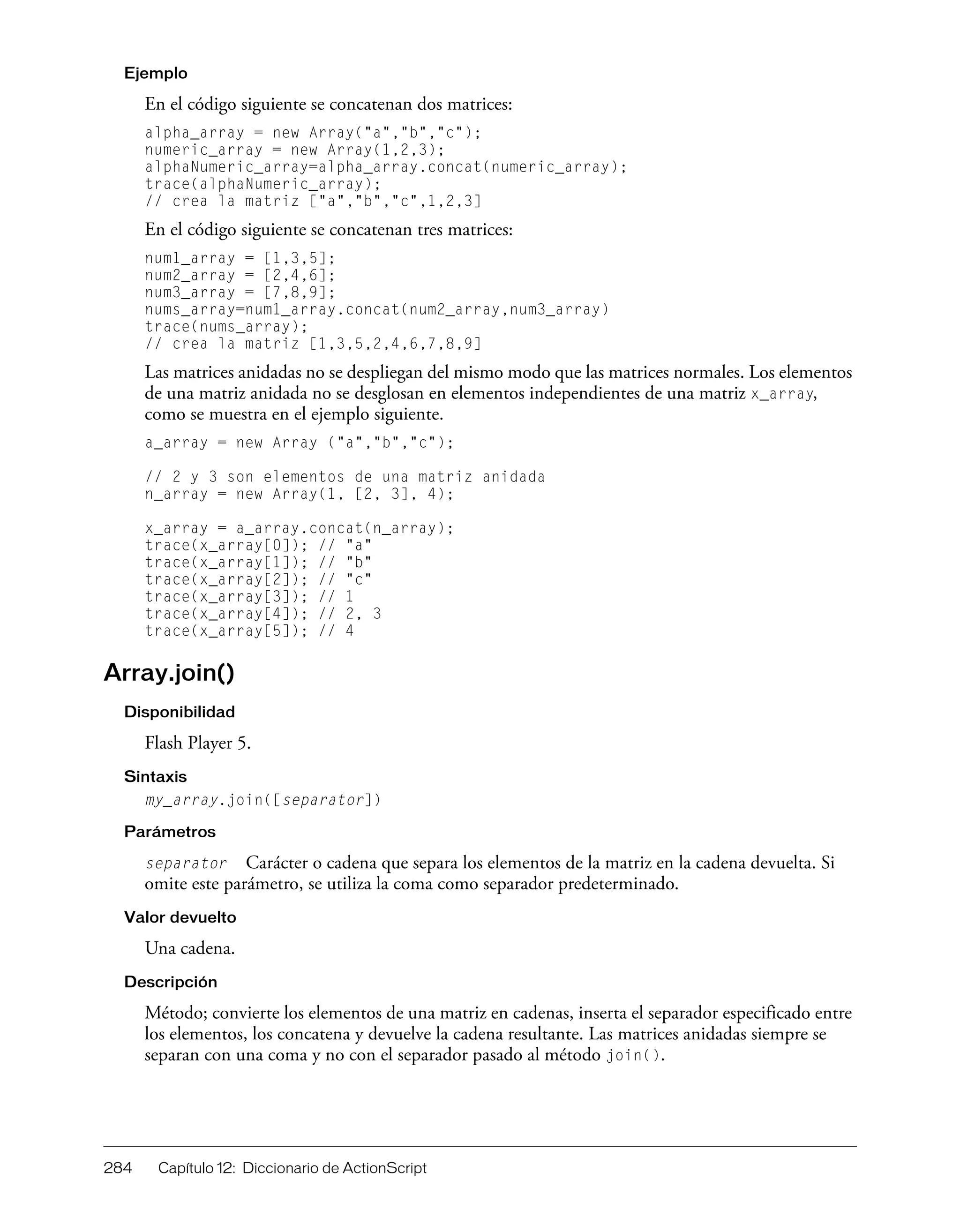 284 Capítulo 12: Diccionario de ActionScript
Ejemplo
En el código siguiente se concatenan dos matrices:
alpha_array = new Array("a","b","c");
numeric_array = new Array(1,2,3);
alphaNumeric_array=alpha_array.concat(numeric_array);
trace(alphaNumeric_array);
// crea la matriz ["a","b","c",1,2,3]
En el código siguiente se concatenan tres matrices:
num1_array = [1,3,5];
num2_array = [2,4,6];
num3_array = [7,8,9];
nums_array=num1_array.concat(num2_array,num3_array)
trace(nums_array);
// crea la matriz [1,3,5,2,4,6,7,8,9]
Las matrices anidadas no se despliegan del mismo modo que las matrices normales. Los elementos
de una matriz anidada no se desglosan en elementos independientes de una matriz x_array,
como se muestra en el ejemplo siguiente.
a_array = new Array ("a","b","c");
// 2 y 3 son elementos de una matriz anidada
n_array = new Array(1, [2, 3], 4);
x_array = a_array.concat(n_array);
trace(x_array[0]); // "a"
trace(x_array[1]); // "b"
trace(x_array[2]); // "c"
trace(x_array[3]); // 1
trace(x_array[4]); // 2, 3
trace(x_array[5]); // 4
Array.join()
Disponibilidad
Flash Player 5.
Sintaxis
my_array.join([separator])
Parámetros
separator Carácter o cadena que separa los elementos de la matriz en la cadena devuelta. Si
omite este parámetro, se utiliza la coma como separador predeterminado.
Valor devuelto
Una cadena.
Descripción
Método; convierte los elementos de una matriz en cadenas, inserta el separador especificado entre
los elementos, los concatena y devuelve la cadena resultante. Las matrices anidadas siempre se
separan con una coma y no con el separador pasado al método join().
 