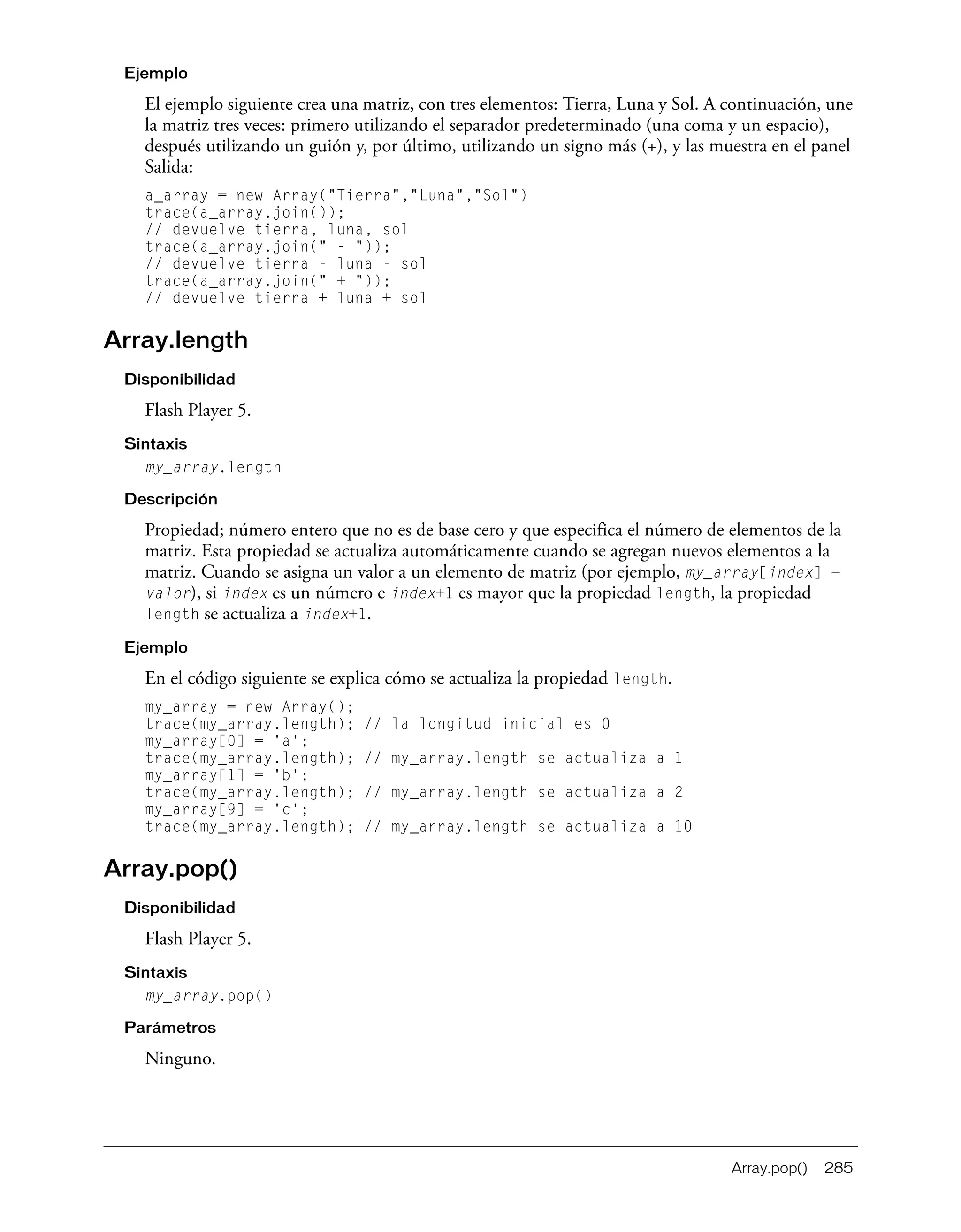 Array.pop() 285
Ejemplo
El ejemplo siguiente crea una matriz, con tres elementos: Tierra, Luna y Sol. A continuación, une
la matriz tres veces: primero utilizando el separador predeterminado (una coma y un espacio),
después utilizando un guión y, por último, utilizando un signo más (+), y las muestra en el panel
Salida:
a_array = new Array("Tierra","Luna","Sol")
trace(a_array.join());
// devuelve tierra, luna, sol
trace(a_array.join(" - "));
// devuelve tierra - luna - sol
trace(a_array.join(" + "));
// devuelve tierra + luna + sol
Array.length
Disponibilidad
Flash Player 5.
Sintaxis
my_array.length
Descripción
Propiedad; número entero que no es de base cero y que especifica el número de elementos de la
matriz. Esta propiedad se actualiza automáticamente cuando se agregan nuevos elementos a la
matriz. Cuando se asigna un valor a un elemento de matriz (por ejemplo, my_array[index] =
valor), si index es un número e index+1 es mayor que la propiedad length, la propiedad
length se actualiza a index+1.
Ejemplo
En el código siguiente se explica cómo se actualiza la propiedad length.
my_array = new Array();
trace(my_array.length); // la longitud inicial es 0
my_array[0] = 'a';
trace(my_array.length); // my_array.length se actualiza a 1
my_array[1] = 'b';
trace(my_array.length); // my_array.length se actualiza a 2
my_array[9] = 'c';
trace(my_array.length); // my_array.length se actualiza a 10
Array.pop()
Disponibilidad
Flash Player 5.
Sintaxis
my_array.pop()
Parámetros
Ninguno.
 