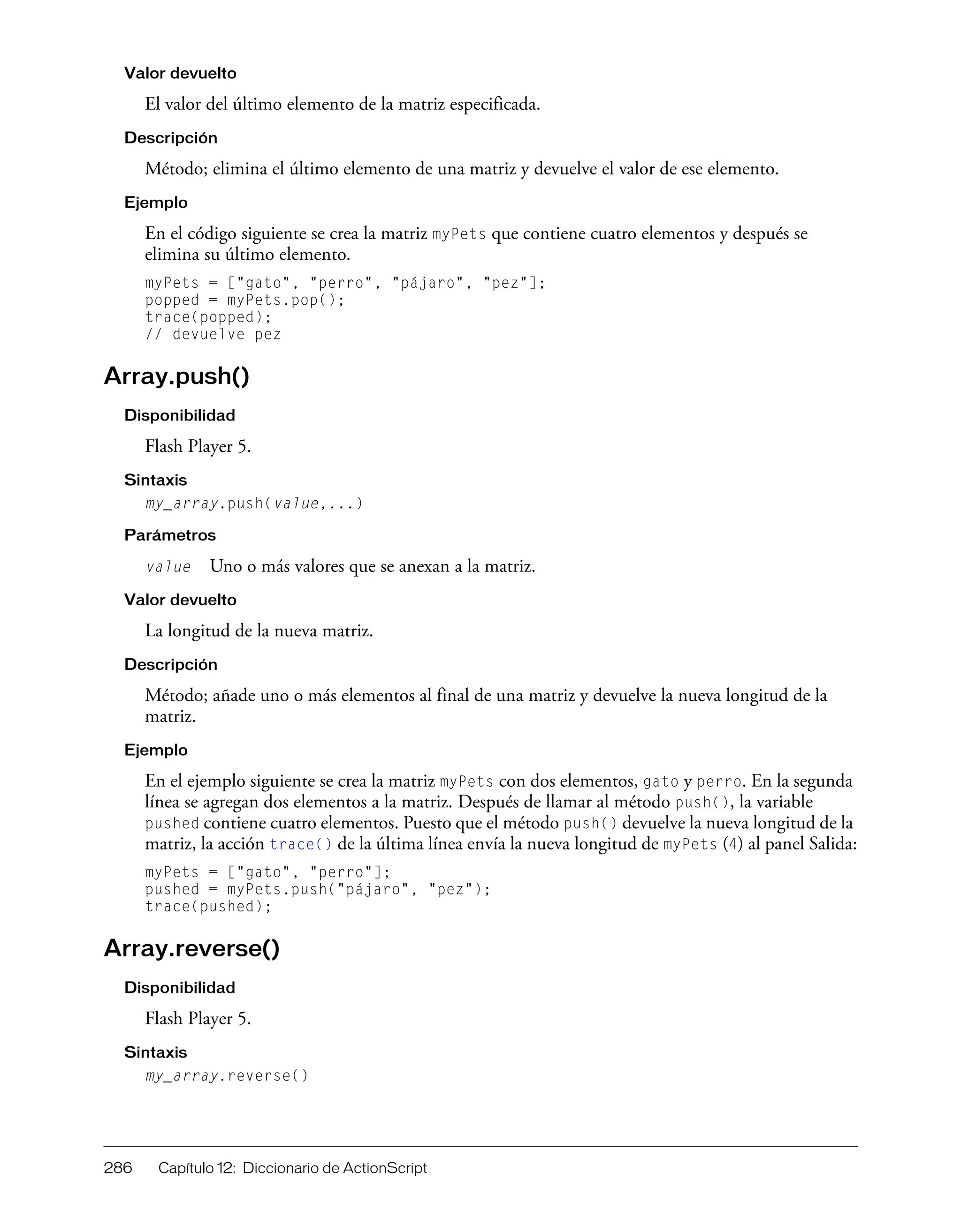 286 Capítulo 12: Diccionario de ActionScript
Valor devuelto
El valor del último elemento de la matriz especificada.
Descripción
Método; elimina el último elemento de una matriz y devuelve el valor de ese elemento.
Ejemplo
En el código siguiente se crea la matriz myPets que contiene cuatro elementos y después se
elimina su último elemento.
myPets = ["gato", "perro", "pájaro", "pez"];
popped = myPets.pop();
trace(popped);
// devuelve pez
Array.push()
Disponibilidad
Flash Player 5.
Sintaxis
my_array.push(value,...)
Parámetros
value Uno o más valores que se anexan a la matriz.
Valor devuelto
La longitud de la nueva matriz.
Descripción
Método; añade uno o más elementos al final de una matriz y devuelve la nueva longitud de la
matriz.
Ejemplo
En el ejemplo siguiente se crea la matriz myPets con dos elementos, gato y perro. En la segunda
línea se agregan dos elementos a la matriz. Después de llamar al método push(), la variable
pushed contiene cuatro elementos. Puesto que el método push() devuelve la nueva longitud de la
matriz, la acción trace() de la última línea envía la nueva longitud de myPets (4) al panel Salida:
myPets = ["gato", "perro"];
pushed = myPets.push("pájaro", "pez");
trace(pushed);
Array.reverse()
Disponibilidad
Flash Player 5.
Sintaxis
my_array.reverse()
 