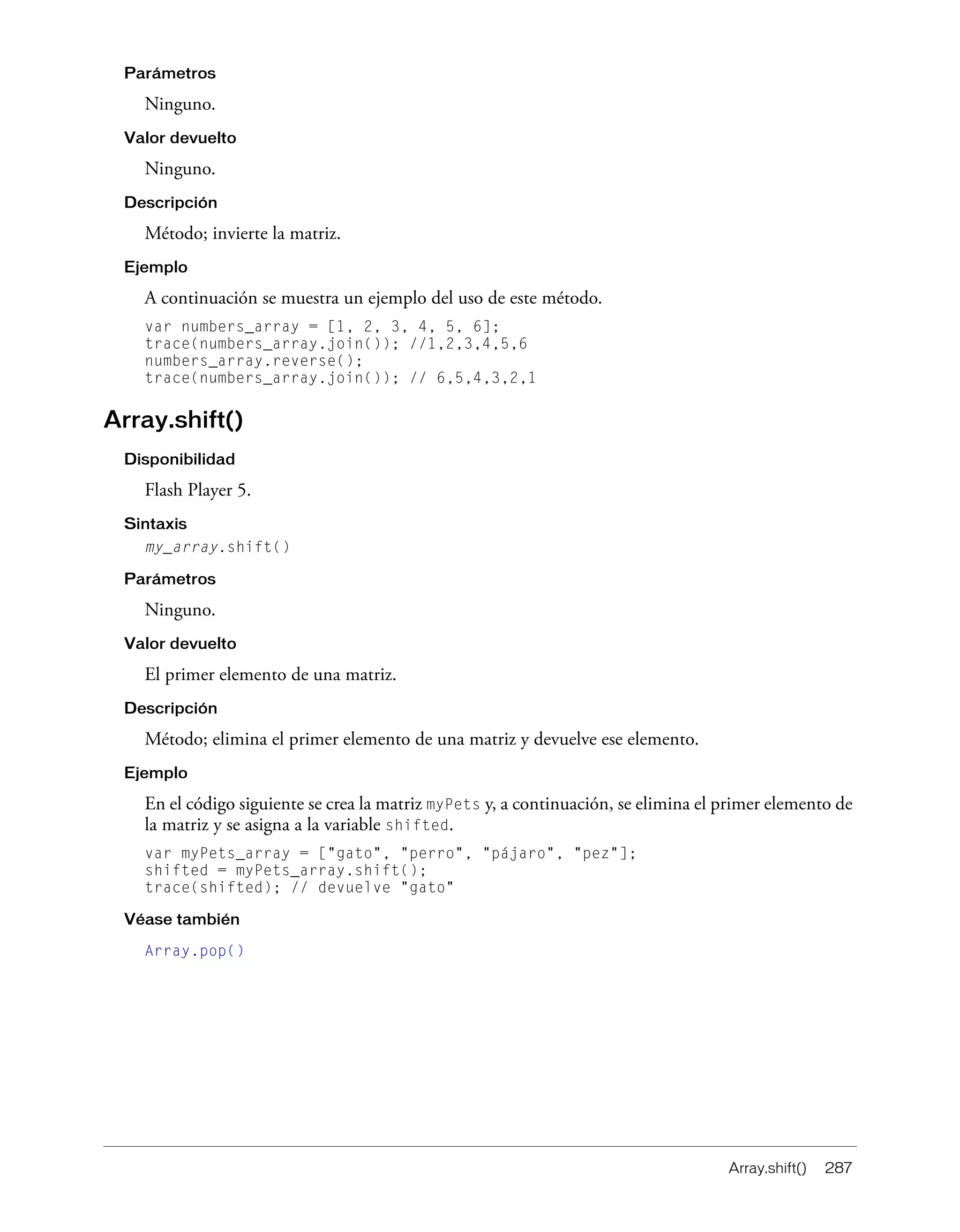 Array.shift() 287
Parámetros
Ninguno.
Valor devuelto
Ninguno.
Descripción
Método; invierte la matriz.
Ejemplo
A continuación se muestra un ejemplo del uso de este método.
var numbers_array = [1, 2, 3, 4, 5, 6];
trace(numbers_array.join()); //1,2,3,4,5,6
numbers_array.reverse();
trace(numbers_array.join()); // 6,5,4,3,2,1
Array.shift()
Disponibilidad
Flash Player 5.
Sintaxis
my_array.shift()
Parámetros
Ninguno.
Valor devuelto
El primer elemento de una matriz.
Descripción
Método; elimina el primer elemento de una matriz y devuelve ese elemento.
Ejemplo
En el código siguiente se crea la matriz myPets y, a continuación, se elimina el primer elemento de
la matriz y se asigna a la variable shifted.
var myPets_array = ["gato", "perro", "pájaro", "pez"];
shifted = myPets_array.shift();
trace(shifted); // devuelve "gato"
Véase también
Array.pop()
 
