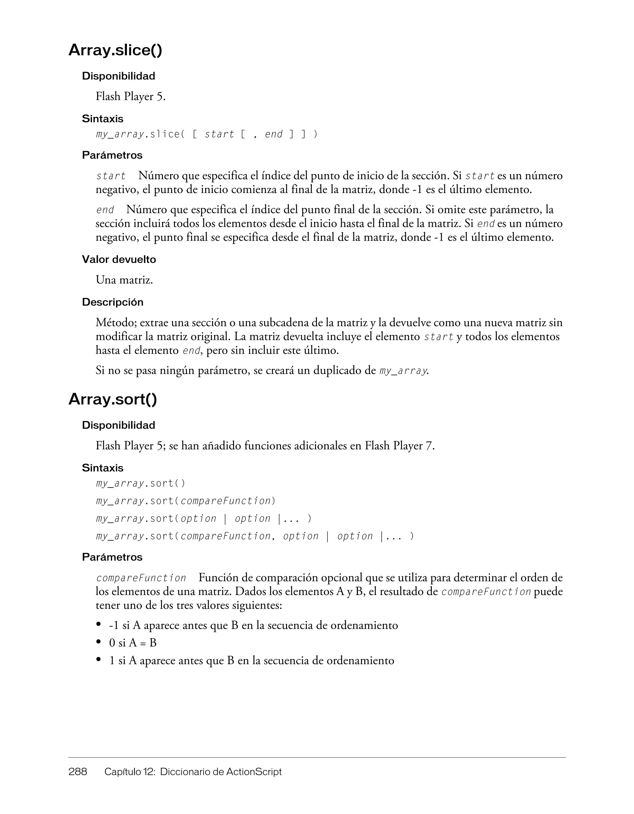 288 Capítulo 12: Diccionario de ActionScript
Array.slice()
Disponibilidad
Flash Player 5.
Sintaxis
my_array.slice( [ start [ , end ] ] )
Parámetros
start Número que especifica el índice del punto de inicio de la sección. Si start es un número
negativo, el punto de inicio comienza al final de la matriz, donde -1 es el último elemento.
end Número que especifica el índice del punto final de la sección. Si omite este parámetro, la
sección incluirá todos los elementos desde el inicio hasta el final de la matriz. Si end es un número
negativo, el punto final se especifica desde el final de la matriz, donde -1 es el último elemento.
Valor devuelto
Una matriz.
Descripción
Método; extrae una sección o una subcadena de la matriz y la devuelve como una nueva matriz sin
modificar la matriz original. La matriz devuelta incluye el elemento start y todos los elementos
hasta el elemento end, pero sin incluir este último.
Si no se pasa ningún parámetro, se creará un duplicado de my_array.
Array.sort()
Disponibilidad
Flash Player 5; se han añadido funciones adicionales en Flash Player 7.
Sintaxis
my_array.sort()
my_array.sort(compareFunction)
my_array.sort(option | option |... )
my_array.sort(compareFunction, option | option |... )
Parámetros
compareFunction Función de comparación opcional que se utiliza para determinar el orden de
los elementos de una matriz. Dados los elementos A y B, el resultado de compareFunction puede
tener uno de los tres valores siguientes:
• -1 si A aparece antes que B en la secuencia de ordenamiento
• 0 si A = B
• 1 si A aparece antes que B en la secuencia de ordenamiento
 