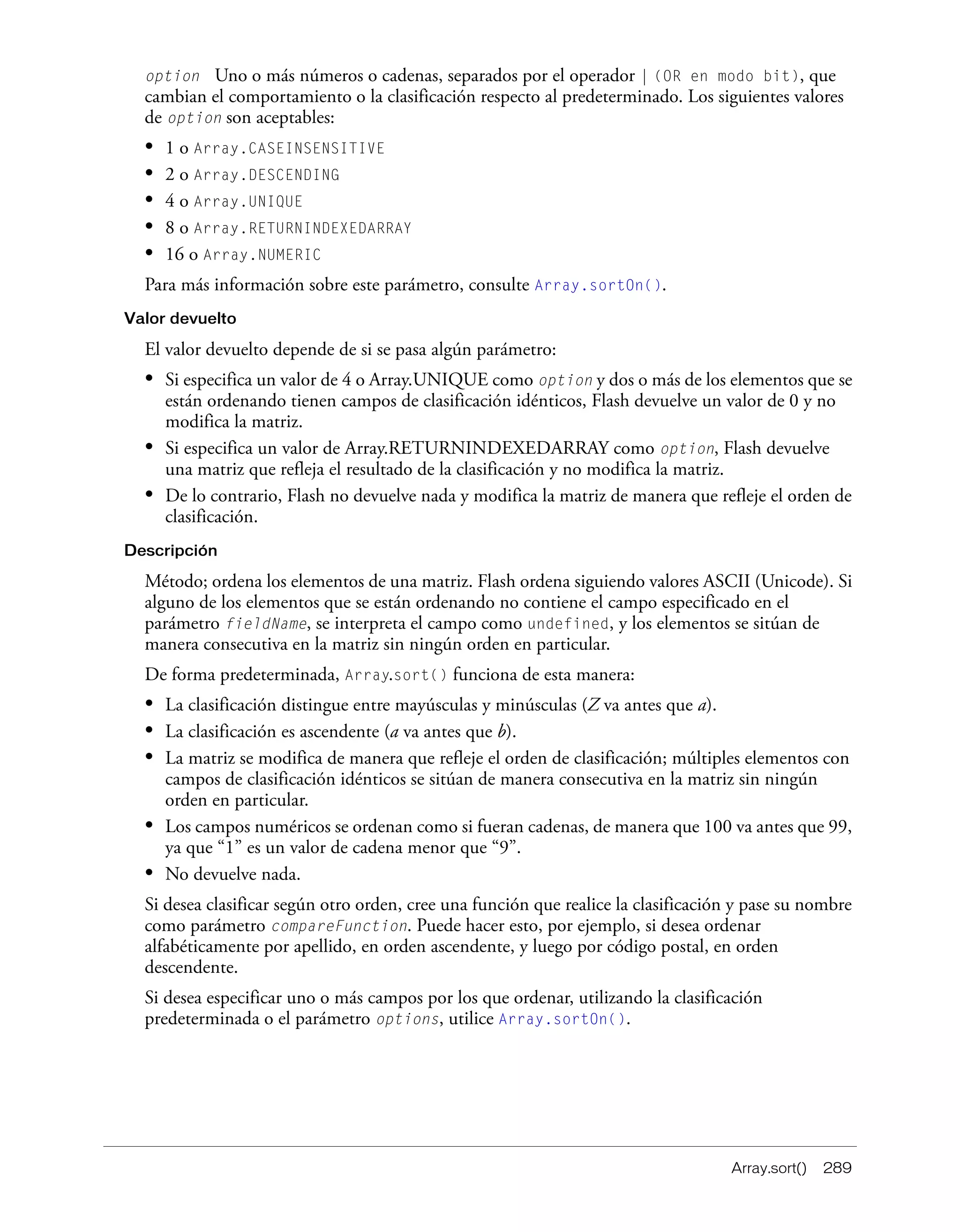 Array.sort() 289
option Uno o más números o cadenas, separados por el operador | (OR en modo bit), que
cambian el comportamiento o la clasificación respecto al predeterminado. Los siguientes valores
de option son aceptables:
• 1 o Array.CASEINSENSITIVE
• 2 o Array.DESCENDING
• 4 o Array.UNIQUE
• 8 o Array.RETURNINDEXEDARRAY
• 16 o Array.NUMERIC
Para más información sobre este parámetro, consulte Array.sortOn().
Valor devuelto
El valor devuelto depende de si se pasa algún parámetro:
• Si especifica un valor de 4 o Array.UNIQUE como option y dos o más de los elementos que se
están ordenando tienen campos de clasificación idénticos, Flash devuelve un valor de 0 y no
modifica la matriz.
• Si especifica un valor de Array.RETURNINDEXEDARRAY como option, Flash devuelve
una matriz que refleja el resultado de la clasificación y no modifica la matriz.
• De lo contrario, Flash no devuelve nada y modifica la matriz de manera que refleje el orden de
clasificación.
Descripción
Método; ordena los elementos de una matriz. Flash ordena siguiendo valores ASCII (Unicode). Si
alguno de los elementos que se están ordenando no contiene el campo especificado en el
parámetro fieldName, se interpreta el campo como undefined, y los elementos se sitúan de
manera consecutiva en la matriz sin ningún orden en particular.
De forma predeterminada, Array.sort() funciona de esta manera:
• La clasificación distingue entre mayúsculas y minúsculas (Z va antes que a).
• La clasificación es ascendente (a va antes que b).
• La matriz se modifica de manera que refleje el orden de clasificación; múltiples elementos con
campos de clasificación idénticos se sitúan de manera consecutiva en la matriz sin ningún
orden en particular.
• Los campos numéricos se ordenan como si fueran cadenas, de manera que 100 va antes que 99,
ya que “1” es un valor de cadena menor que “9”.
• No devuelve nada.
Si desea clasificar según otro orden, cree una función que realice la clasificación y pase su nombre
como parámetro compareFunction. Puede hacer esto, por ejemplo, si desea ordenar
alfabéticamente por apellido, en orden ascendente, y luego por código postal, en orden
descendente.
Si desea especificar uno o más campos por los que ordenar, utilizando la clasificación
predeterminada o el parámetro options, utilice Array.sortOn().
 