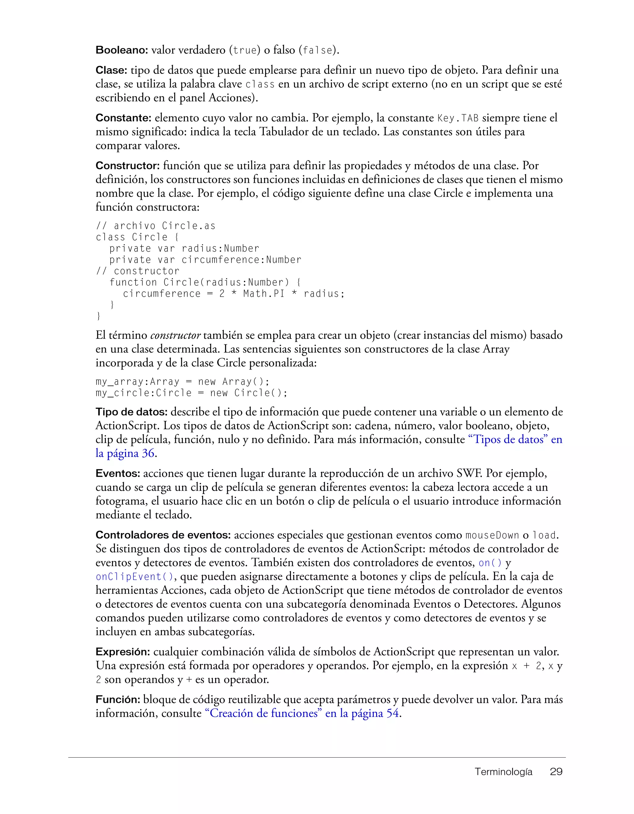 Terminología 29
Booleano: valor verdadero (true) o falso (false).
Clase: tipo de datos que puede emplearse para definir un nuevo tipo de objeto. Para definir una
clase, se utiliza la palabra clave class en un archivo de script externo (no en un script que se esté
escribiendo en el panel Acciones).
Constante: elemento cuyo valor no cambia. Por ejemplo, la constante Key.TAB siempre tiene el
mismo significado: indica la tecla Tabulador de un teclado. Las constantes son útiles para
comparar valores.
Constructor: función que se utiliza para definir las propiedades y métodos de una clase. Por
definición, los constructores son funciones incluidas en definiciones de clases que tienen el mismo
nombre que la clase. Por ejemplo, el código siguiente define una clase Circle e implementa una
función constructora:
// archivo Circle.as
class Circle {
private var radius:Number
private var circumference:Number
// constructor
function Circle(radius:Number) {
circumference = 2 * Math.PI * radius;
}
}
El término constructor también se emplea para crear un objeto (crear instancias del mismo) basado
en una clase determinada. Las sentencias siguientes son constructores de la clase Array
incorporada y de la clase Circle personalizada:
my_array:Array = new Array();
my_circle:Circle = new Circle();
Tipo de datos: describe el tipo de información que puede contener una variable o un elemento de
ActionScript. Los tipos de datos de ActionScript son: cadena, número, valor booleano, objeto,
clip de película, función, nulo y no definido. Para más información, consulte “Tipos de datos” en
la página 36.
Eventos: acciones que tienen lugar durante la reproducción de un archivo SWF. Por ejemplo,
cuando se carga un clip de película se generan diferentes eventos: la cabeza lectora accede a un
fotograma, el usuario hace clic en un botón o clip de película o el usuario introduce información
mediante el teclado.
Controladores de eventos: acciones especiales que gestionan eventos como mouseDown o load.
Se distinguen dos tipos de controladores de eventos de ActionScript: métodos de controlador de
eventos y detectores de eventos. También existen dos controladores de eventos, on() y
onClipEvent(), que pueden asignarse directamente a botones y clips de película. En la caja de
herramientas Acciones, cada objeto de ActionScript que tiene métodos de controlador de eventos
o detectores de eventos cuenta con una subcategoría denominada Eventos o Detectores. Algunos
comandos pueden utilizarse como controladores de eventos y como detectores de eventos y se
incluyen en ambas subcategorías.
Expresión: cualquier combinación válida de símbolos de ActionScript que representan un valor.
Una expresión está formada por operadores y operandos. Por ejemplo, en la expresión x + 2, x y
2 son operandos y + es un operador.
Función: bloque de código reutilizable que acepta parámetros y puede devolver un valor. Para más
información, consulte “Creación de funciones” en la página 54.
 