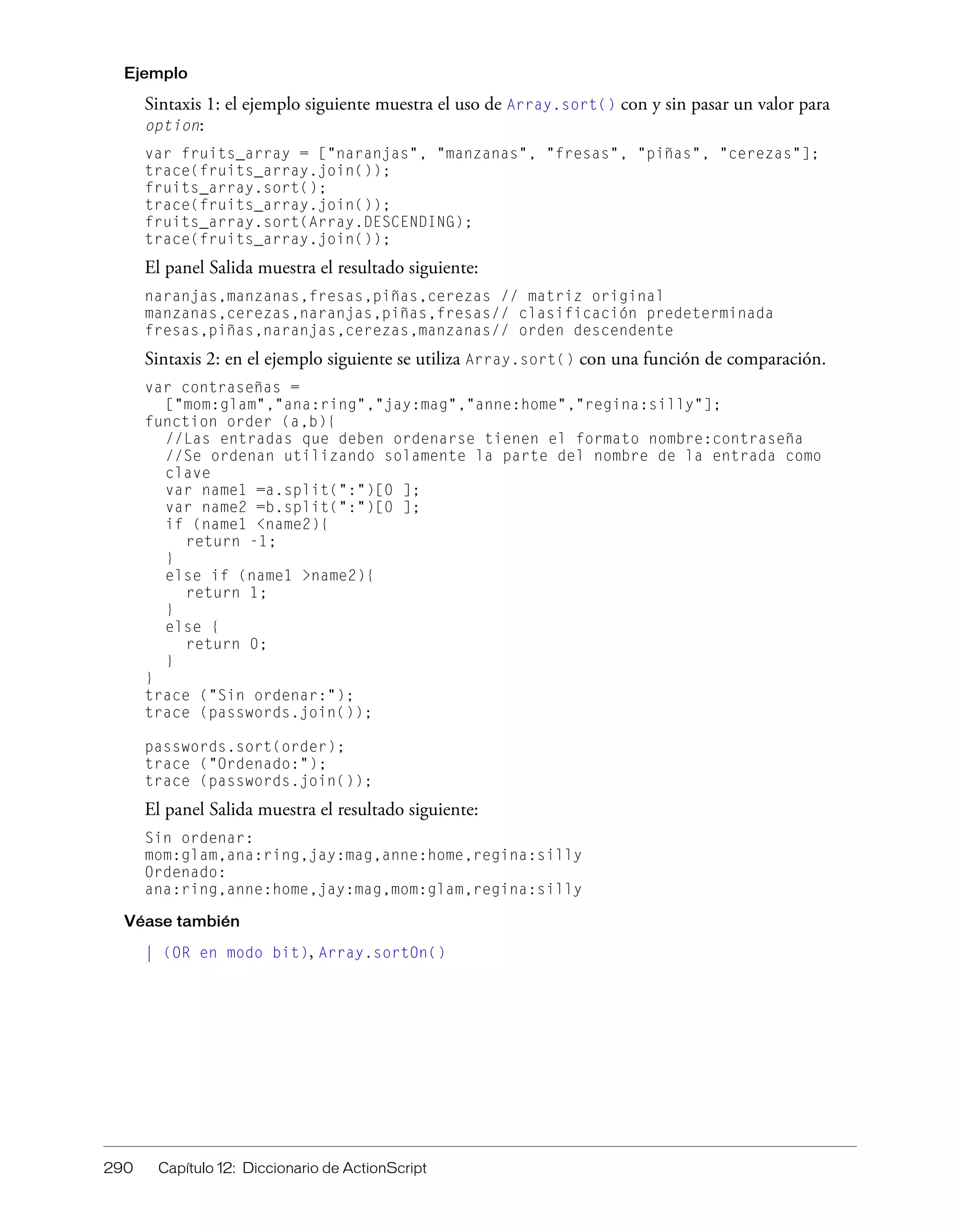 290 Capítulo 12: Diccionario de ActionScript
Ejemplo
Sintaxis 1: el ejemplo siguiente muestra el uso de Array.sort() con y sin pasar un valor para
option:
var fruits_array = ["naranjas", "manzanas", "fresas", "piñas", "cerezas"];
trace(fruits_array.join());
fruits_array.sort();
trace(fruits_array.join());
fruits_array.sort(Array.DESCENDING);
trace(fruits_array.join());
El panel Salida muestra el resultado siguiente:
naranjas,manzanas,fresas,piñas,cerezas // matriz original
manzanas,cerezas,naranjas,piñas,fresas// clasificación predeterminada
fresas,piñas,naranjas,cerezas,manzanas// orden descendente
Sintaxis 2: en el ejemplo siguiente se utiliza Array.sort() con una función de comparación.
var contraseñas =
["mom:glam","ana:ring","jay:mag","anne:home","regina:silly"];
function order (a,b){
//Las entradas que deben ordenarse tienen el formato nombre:contraseña
//Se ordenan utilizando solamente la parte del nombre de la entrada como
clave
var name1 =a.split(":")[0 ];
var name2 =b.split(":")[0 ];
if (name1 <name2){
return -1;
}
else if (name1 >name2){
return 1;
}
else {
return 0;
}
}
trace ("Sin ordenar:");
trace (passwords.join());
passwords.sort(order);
trace ("Ordenado:");
trace (passwords.join());
El panel Salida muestra el resultado siguiente:
Sin ordenar:
mom:glam,ana:ring,jay:mag,anne:home,regina:silly
Ordenado:
ana:ring,anne:home,jay:mag,mom:glam,regina:silly
Véase también
| (OR en modo bit), Array.sortOn()
 