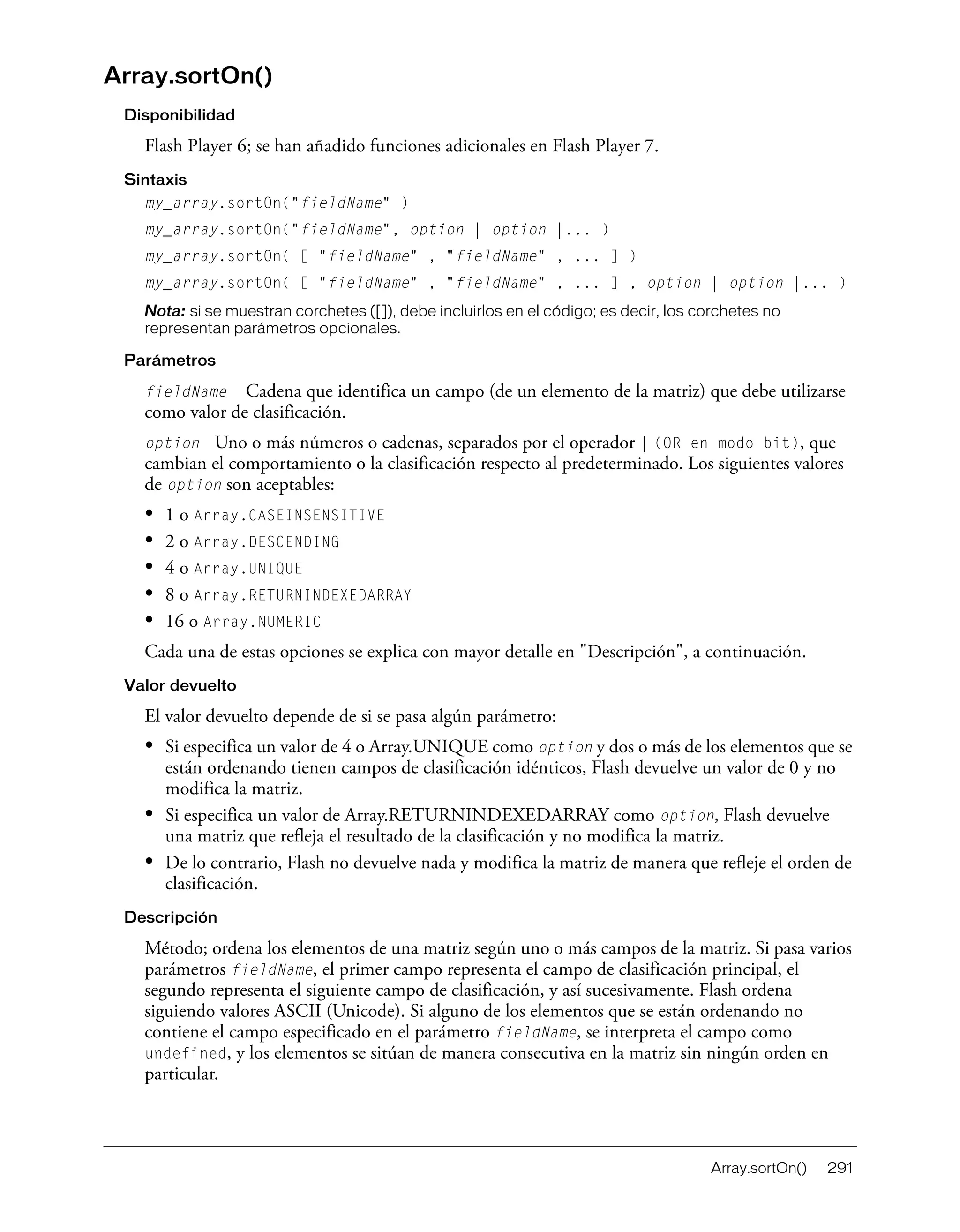 Array.sortOn() 291
Array.sortOn()
Disponibilidad
Flash Player 6; se han añadido funciones adicionales en Flash Player 7.
Sintaxis
my_array.sortOn("fieldName" )
my_array.sortOn("fieldName", option | option |... )
my_array.sortOn( [ "fieldName" , "fieldName" , ... ] )
my_array.sortOn( [ "fieldName" , "fieldName" , ... ] , option | option |... )
Nota: si se muestran corchetes ([]), debe incluirlos en el código; es decir, los corchetes no
representan parámetros opcionales.
Parámetros
fieldName Cadena que identifica un campo (de un elemento de la matriz) que debe utilizarse
como valor de clasificación.
option Uno o más números o cadenas, separados por el operador | (OR en modo bit), que
cambian el comportamiento o la clasificación respecto al predeterminado. Los siguientes valores
de option son aceptables:
• 1 o Array.CASEINSENSITIVE
• 2 o Array.DESCENDING
• 4 o Array.UNIQUE
• 8 o Array.RETURNINDEXEDARRAY
• 16 o Array.NUMERIC
Cada una de estas opciones se explica con mayor detalle en "Descripción", a continuación.
Valor devuelto
El valor devuelto depende de si se pasa algún parámetro:
• Si especifica un valor de 4 o Array.UNIQUE como option y dos o más de los elementos que se
están ordenando tienen campos de clasificación idénticos, Flash devuelve un valor de 0 y no
modifica la matriz.
• Si especifica un valor de Array.RETURNINDEXEDARRAY como option, Flash devuelve
una matriz que refleja el resultado de la clasificación y no modifica la matriz.
• De lo contrario, Flash no devuelve nada y modifica la matriz de manera que refleje el orden de
clasificación.
Descripción
Método; ordena los elementos de una matriz según uno o más campos de la matriz. Si pasa varios
parámetros fieldName, el primer campo representa el campo de clasificación principal, el
segundo representa el siguiente campo de clasificación, y así sucesivamente. Flash ordena
siguiendo valores ASCII (Unicode). Si alguno de los elementos que se están ordenando no
contiene el campo especificado en el parámetro fieldName, se interpreta el campo como
undefined, y los elementos se sitúan de manera consecutiva en la matriz sin ningún orden en
particular.
 