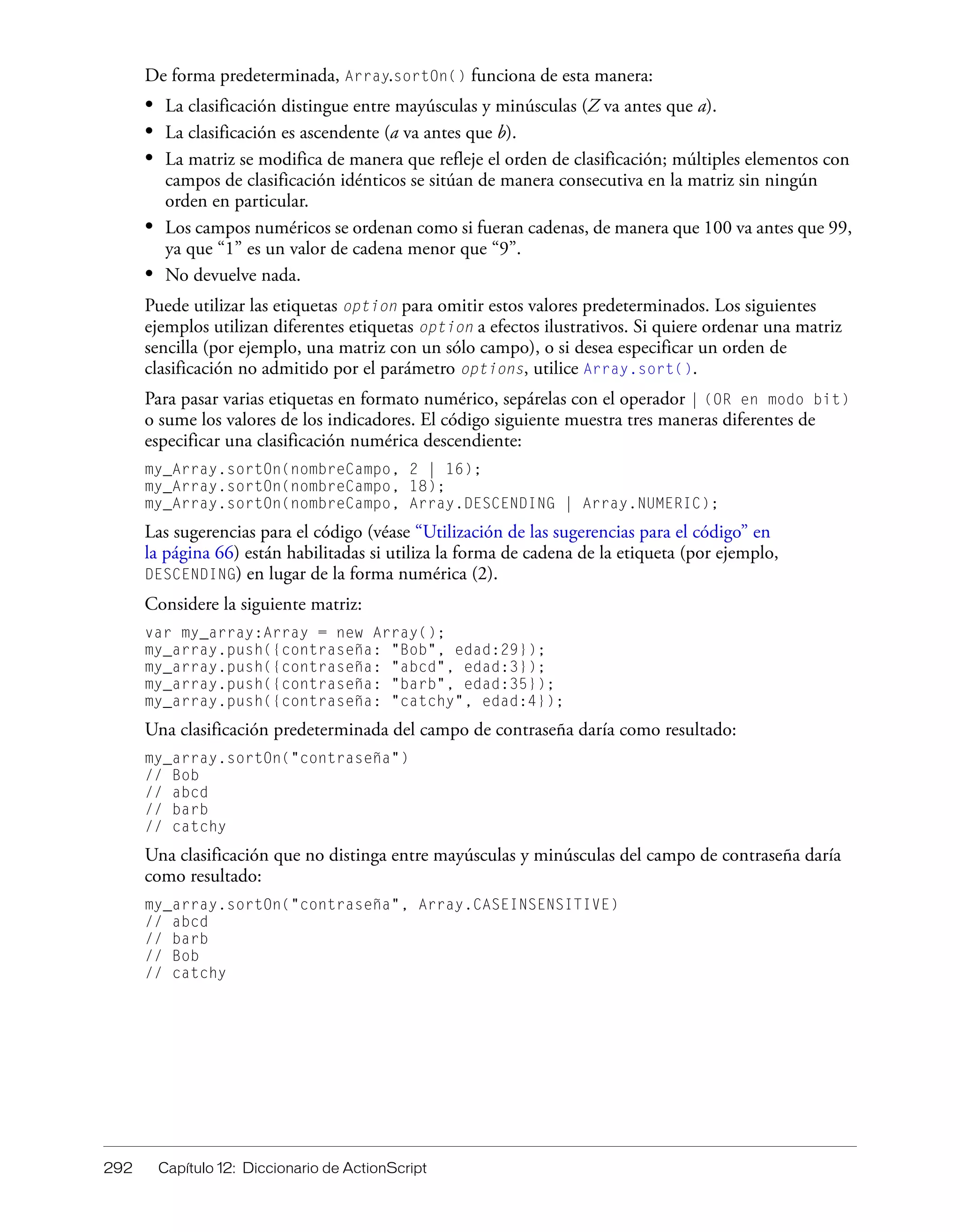 292 Capítulo 12: Diccionario de ActionScript
De forma predeterminada, Array.sortOn() funciona de esta manera:
• La clasificación distingue entre mayúsculas y minúsculas (Z va antes que a).
• La clasificación es ascendente (a va antes que b).
• La matriz se modifica de manera que refleje el orden de clasificación; múltiples elementos con
campos de clasificación idénticos se sitúan de manera consecutiva en la matriz sin ningún
orden en particular.
• Los campos numéricos se ordenan como si fueran cadenas, de manera que 100 va antes que 99,
ya que “1” es un valor de cadena menor que “9”.
• No devuelve nada.
Puede utilizar las etiquetas option para omitir estos valores predeterminados. Los siguientes
ejemplos utilizan diferentes etiquetas option a efectos ilustrativos. Si quiere ordenar una matriz
sencilla (por ejemplo, una matriz con un sólo campo), o si desea especificar un orden de
clasificación no admitido por el parámetro options, utilice Array.sort().
Para pasar varias etiquetas en formato numérico, sepárelas con el operador | (OR en modo bit)
o sume los valores de los indicadores. El código siguiente muestra tres maneras diferentes de
especificar una clasificación numérica descendiente:
my_Array.sortOn(nombreCampo, 2 | 16);
my_Array.sortOn(nombreCampo, 18);
my_Array.sortOn(nombreCampo, Array.DESCENDING | Array.NUMERIC);
Las sugerencias para el código (véase “Utilización de las sugerencias para el código” en
la página 66) están habilitadas si utiliza la forma de cadena de la etiqueta (por ejemplo,
DESCENDING) en lugar de la forma numérica (2).
Considere la siguiente matriz:
var my_array:Array = new Array();
my_array.push({contraseña: "Bob", edad:29});
my_array.push({contraseña: "abcd", edad:3});
my_array.push({contraseña: "barb", edad:35});
my_array.push({contraseña: "catchy", edad:4});
Una clasificación predeterminada del campo de contraseña daría como resultado:
my_array.sortOn("contraseña")
// Bob
// abcd
// barb
// catchy
Una clasificación que no distinga entre mayúsculas y minúsculas del campo de contraseña daría
como resultado:
my_array.sortOn("contraseña", Array.CASEINSENSITIVE)
// abcd
// barb
// Bob
// catchy
 