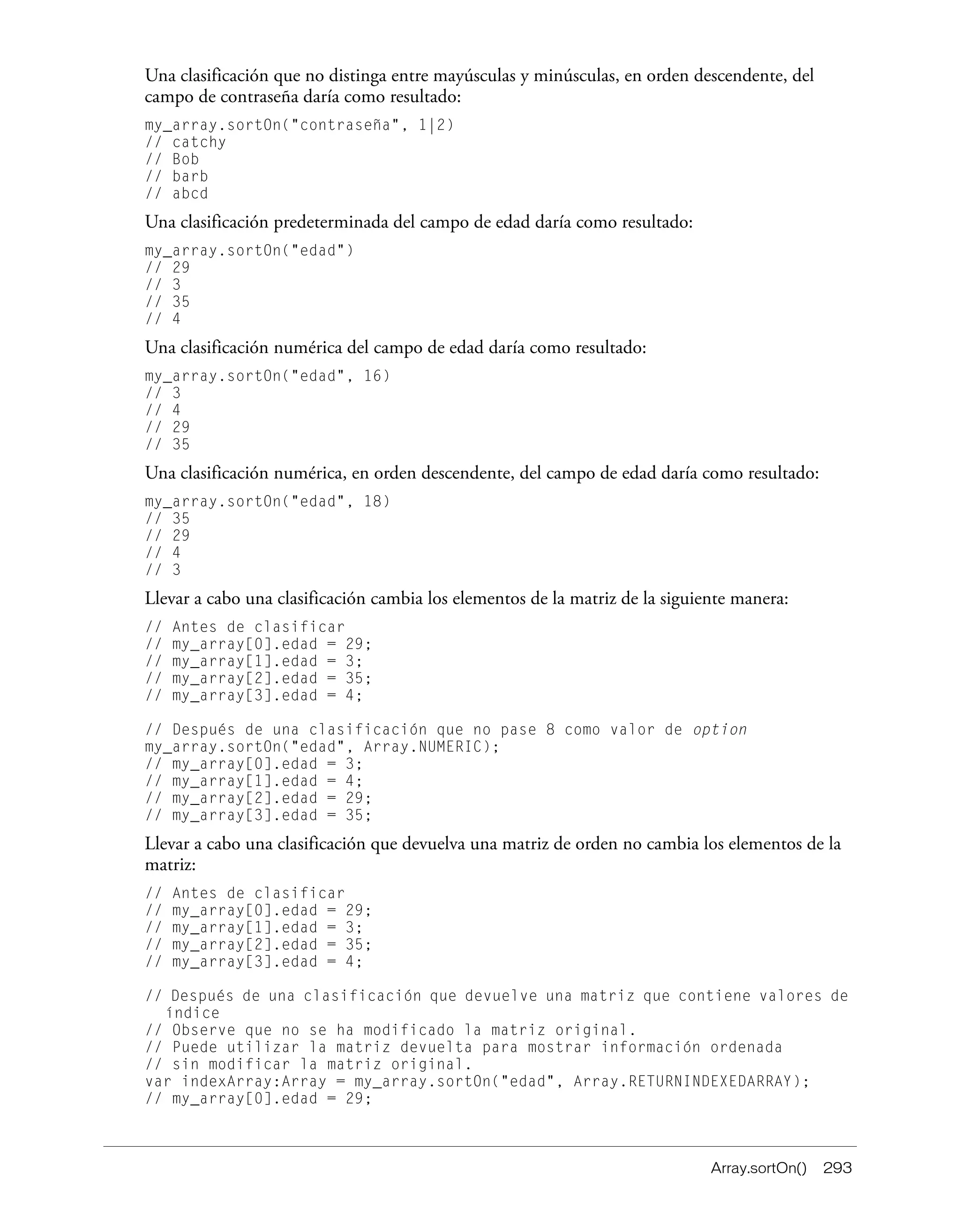Array.sortOn() 293
Una clasificación que no distinga entre mayúsculas y minúsculas, en orden descendente, del
campo de contraseña daría como resultado:
my_array.sortOn("contraseña", 1|2)
// catchy
// Bob
// barb
// abcd
Una clasificación predeterminada del campo de edad daría como resultado:
my_array.sortOn("edad")
// 29
// 3
// 35
// 4
Una clasificación numérica del campo de edad daría como resultado:
my_array.sortOn("edad", 16)
// 3
// 4
// 29
// 35
Una clasificación numérica, en orden descendente, del campo de edad daría como resultado:
my_array.sortOn("edad", 18)
// 35
// 29
// 4
// 3
Llevar a cabo una clasificación cambia los elementos de la matriz de la siguiente manera:
// Antes de clasificar
// my_array[0].edad = 29;
// my_array[1].edad = 3;
// my_array[2].edad = 35;
// my_array[3].edad = 4;
// Después de una clasificación que no pase 8 como valor de option
my_array.sortOn("edad", Array.NUMERIC);
// my_array[0].edad = 3;
// my_array[1].edad = 4;
// my_array[2].edad = 29;
// my_array[3].edad = 35;
Llevar a cabo una clasificación que devuelva una matriz de orden no cambia los elementos de la
matriz:
// Antes de clasificar
// my_array[0].edad = 29;
// my_array[1].edad = 3;
// my_array[2].edad = 35;
// my_array[3].edad = 4;
// Después de una clasificación que devuelve una matriz que contiene valores de
índice
// Observe que no se ha modificado la matriz original.
// Puede utilizar la matriz devuelta para mostrar información ordenada
// sin modificar la matriz original.
var indexArray:Array = my_array.sortOn("edad", Array.RETURNINDEXEDARRAY);
// my_array[0].edad = 29;
 