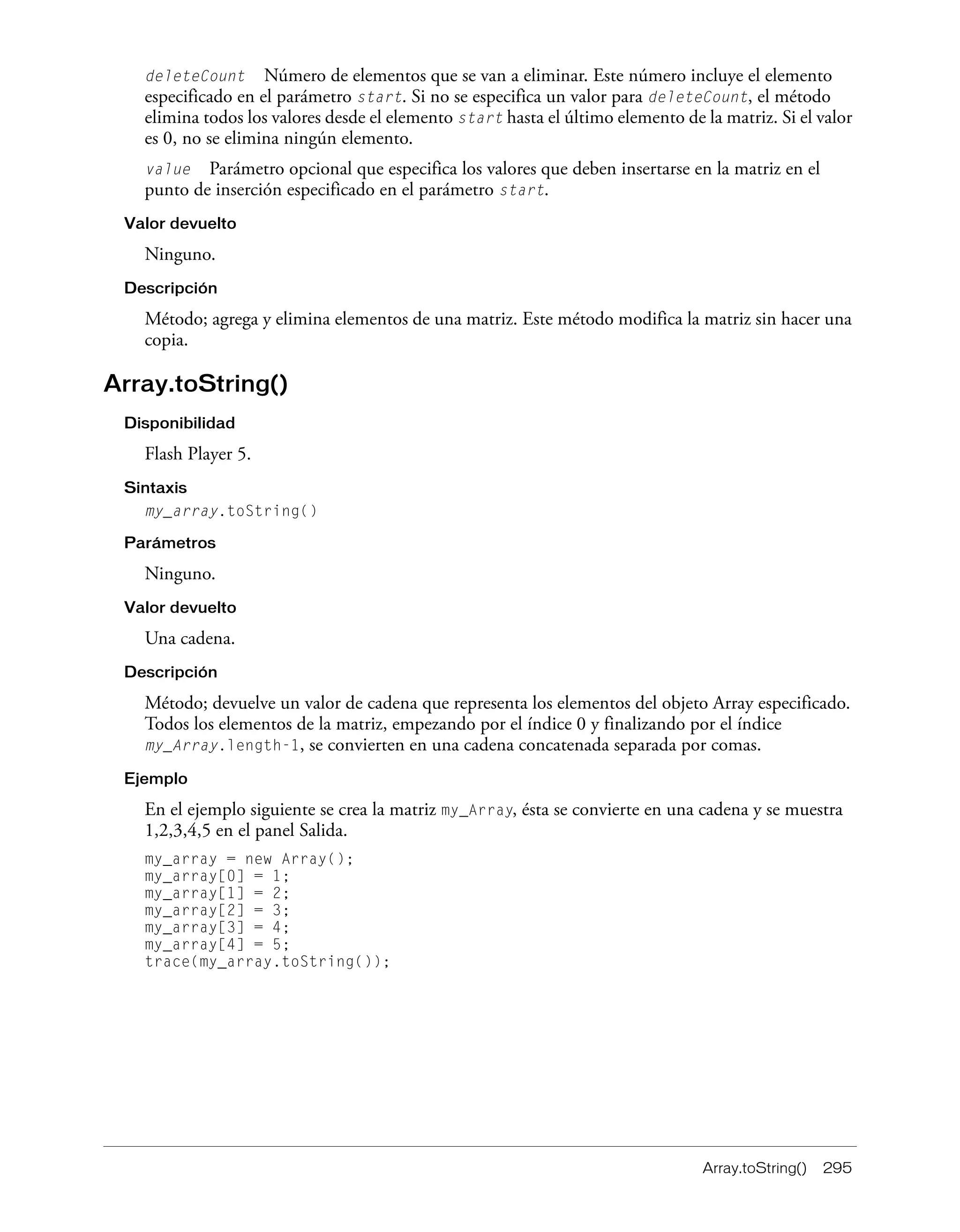 Array.toString() 295
deleteCount Número de elementos que se van a eliminar. Este número incluye el elemento
especificado en el parámetro start. Si no se especifica un valor para deleteCount, el método
elimina todos los valores desde el elemento start hasta el último elemento de la matriz. Si el valor
es 0, no se elimina ningún elemento.
value Parámetro opcional que especifica los valores que deben insertarse en la matriz en el
punto de inserción especificado en el parámetro start.
Valor devuelto
Ninguno.
Descripción
Método; agrega y elimina elementos de una matriz. Este método modifica la matriz sin hacer una
copia.
Array.toString()
Disponibilidad
Flash Player 5.
Sintaxis
my_array.toString()
Parámetros
Ninguno.
Valor devuelto
Una cadena.
Descripción
Método; devuelve un valor de cadena que representa los elementos del objeto Array especificado.
Todos los elementos de la matriz, empezando por el índice 0 y finalizando por el índice
my_Array.length-1, se convierten en una cadena concatenada separada por comas.
Ejemplo
En el ejemplo siguiente se crea la matriz my_Array, ésta se convierte en una cadena y se muestra
1,2,3,4,5 en el panel Salida.
my_array = new Array();
my_array[0] = 1;
my_array[1] = 2;
my_array[2] = 3;
my_array[3] = 4;
my_array[4] = 5;
trace(my_array.toString());
 