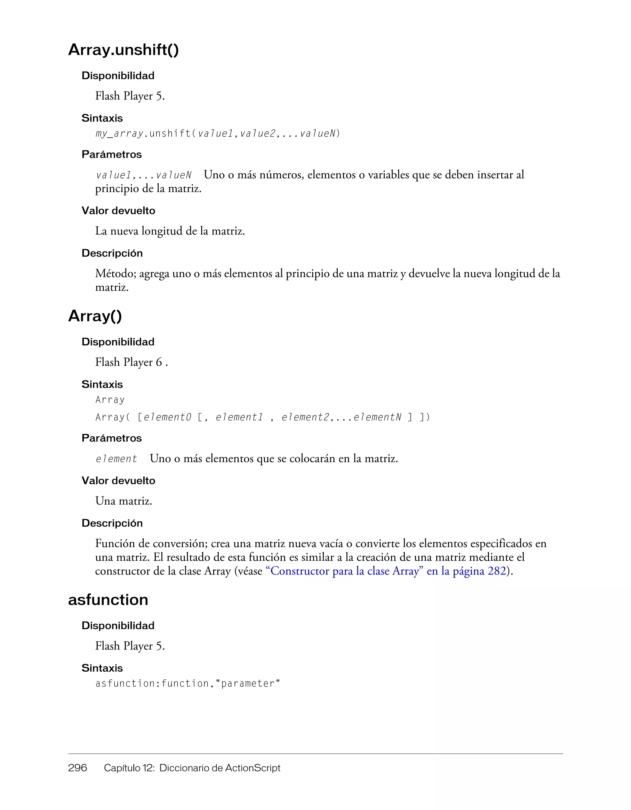 296 Capítulo 12: Diccionario de ActionScript
Array.unshift()
Disponibilidad
Flash Player 5.
Sintaxis
my_array.unshift(value1,value2,...valueN)
Parámetros
value1,...valueN Uno o más números, elementos o variables que se deben insertar al
principio de la matriz.
Valor devuelto
La nueva longitud de la matriz.
Descripción
Método; agrega uno o más elementos al principio de una matriz y devuelve la nueva longitud de la
matriz.
Array()
Disponibilidad
Flash Player 6 .
Sintaxis
Array
Array( [element0 [, element1 , element2,...elementN ] ])
Parámetros
element Uno o más elementos que se colocarán en la matriz.
Valor devuelto
Una matriz.
Descripción
Función de conversión; crea una matriz nueva vacía o convierte los elementos especificados en
una matriz. El resultado de esta función es similar a la creación de una matriz mediante el
constructor de la clase Array (véase “Constructor para la clase Array” en la página 282).
asfunction
Disponibilidad
Flash Player 5.
Sintaxis
asfunction:function,"parameter"
 