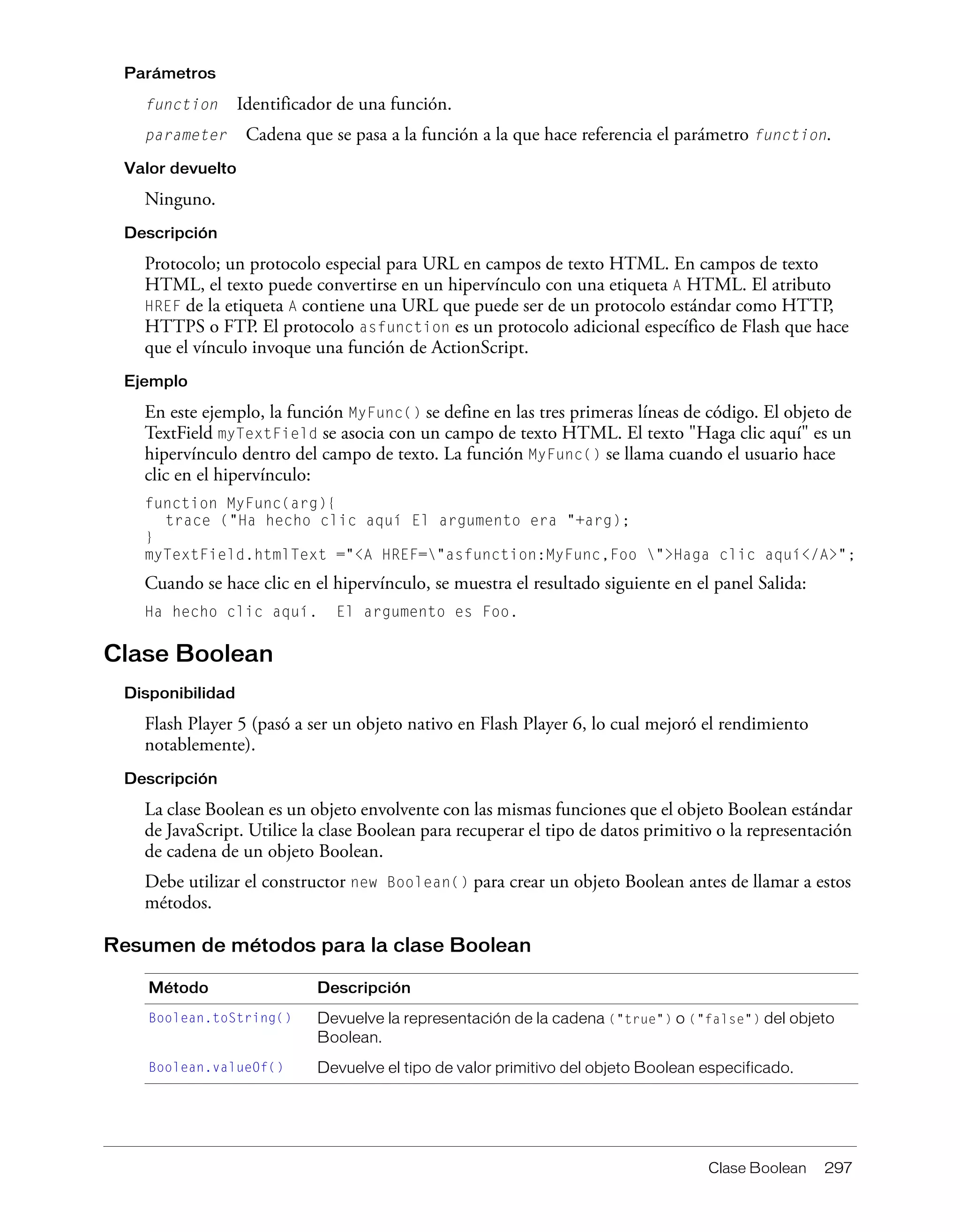 Clase Boolean 297
Parámetros
function Identificador de una función.
parameter Cadena que se pasa a la función a la que hace referencia el parámetro function.
Valor devuelto
Ninguno.
Descripción
Protocolo; un protocolo especial para URL en campos de texto HTML. En campos de texto
HTML, el texto puede convertirse en un hipervínculo con una etiqueta A HTML. El atributo
HREF de la etiqueta A contiene una URL que puede ser de un protocolo estándar como HTTP,
HTTPS o FTP. El protocolo asfunction es un protocolo adicional específico de Flash que hace
que el vínculo invoque una función de ActionScript.
Ejemplo
En este ejemplo, la función MyFunc() se define en las tres primeras líneas de código. El objeto de
TextField myTextField se asocia con un campo de texto HTML. El texto "Haga clic aquí" es un
hipervínculo dentro del campo de texto. La función MyFunc() se llama cuando el usuario hace
clic en el hipervínculo:
function MyFunc(arg){
trace ("Ha hecho clic aquí El argumento era "+arg);
}
myTextField.htmlText ="<A HREF="asfunction:MyFunc,Foo ">Haga clic aquí</A>";
Cuando se hace clic en el hipervínculo, se muestra el resultado siguiente en el panel Salida:
Ha hecho clic aquí. El argumento es Foo.
Clase Boolean
Disponibilidad
Flash Player 5 (pasó a ser un objeto nativo en Flash Player 6, lo cual mejoró el rendimiento
notablemente).
Descripción
La clase Boolean es un objeto envolvente con las mismas funciones que el objeto Boolean estándar
de JavaScript. Utilice la clase Boolean para recuperar el tipo de datos primitivo o la representación
de cadena de un objeto Boolean.
Debe utilizar el constructor new Boolean() para crear un objeto Boolean antes de llamar a estos
métodos.
Resumen de métodos para la clase Boolean
Método Descripción
Boolean.toString() Devuelve la representación de la cadena ("true") o ("false") del objeto
Boolean.
Boolean.valueOf() Devuelve el tipo de valor primitivo del objeto Boolean especificado.
 