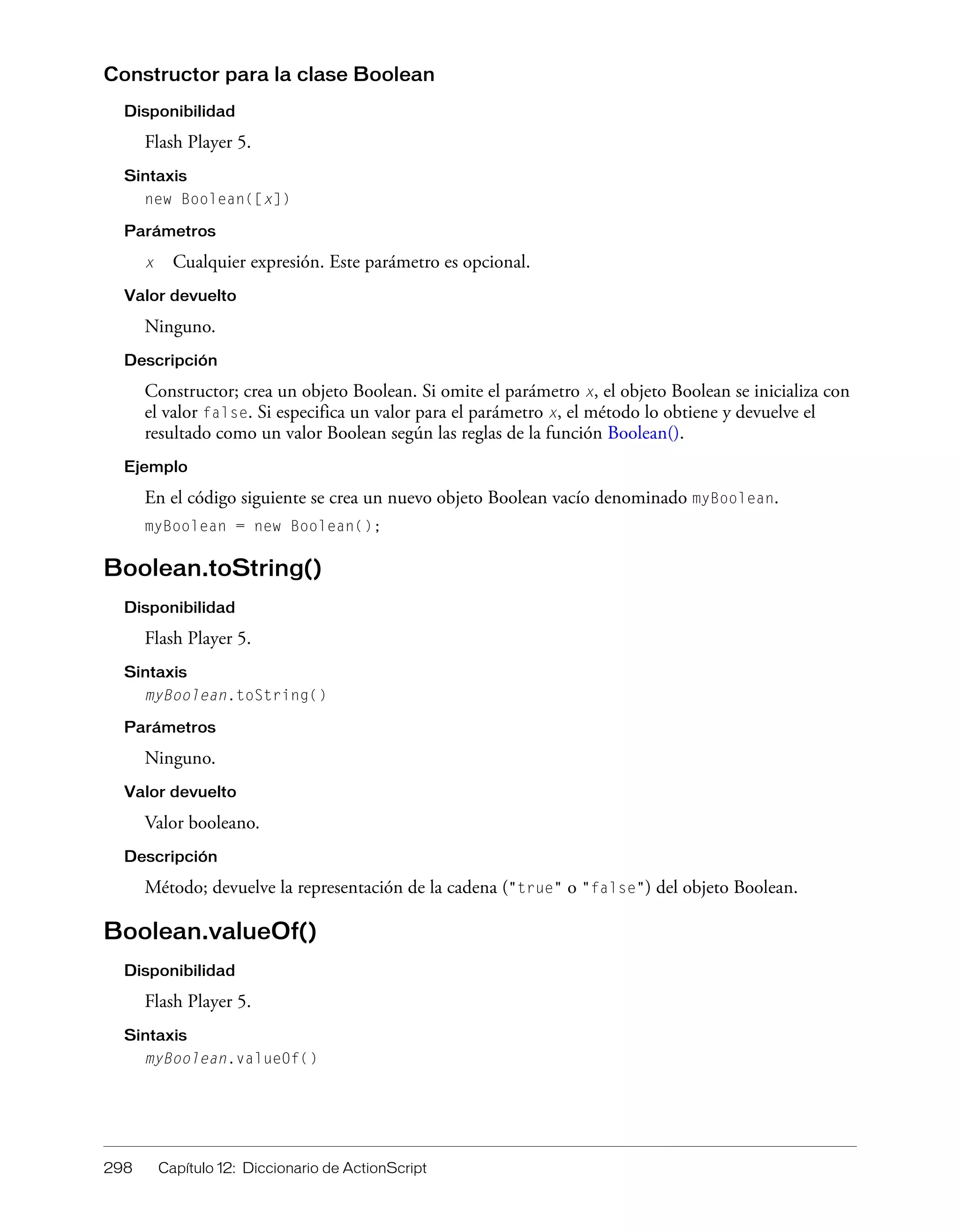 298 Capítulo 12: Diccionario de ActionScript
Constructor para la clase Boolean
Disponibilidad
Flash Player 5.
Sintaxis
new Boolean([x])
Parámetros
x Cualquier expresión. Este parámetro es opcional.
Valor devuelto
Ninguno.
Descripción
Constructor; crea un objeto Boolean. Si omite el parámetro x, el objeto Boolean se inicializa con
el valor false. Si especifica un valor para el parámetro x, el método lo obtiene y devuelve el
resultado como un valor Boolean según las reglas de la función Boolean().
Ejemplo
En el código siguiente se crea un nuevo objeto Boolean vacío denominado myBoolean.
myBoolean = new Boolean();
Boolean.toString()
Disponibilidad
Flash Player 5.
Sintaxis
myBoolean.toString()
Parámetros
Ninguno.
Valor devuelto
Valor booleano.
Descripción
Método; devuelve la representación de la cadena ("true" o "false") del objeto Boolean.
Boolean.valueOf()
Disponibilidad
Flash Player 5.
Sintaxis
myBoolean.valueOf()
 