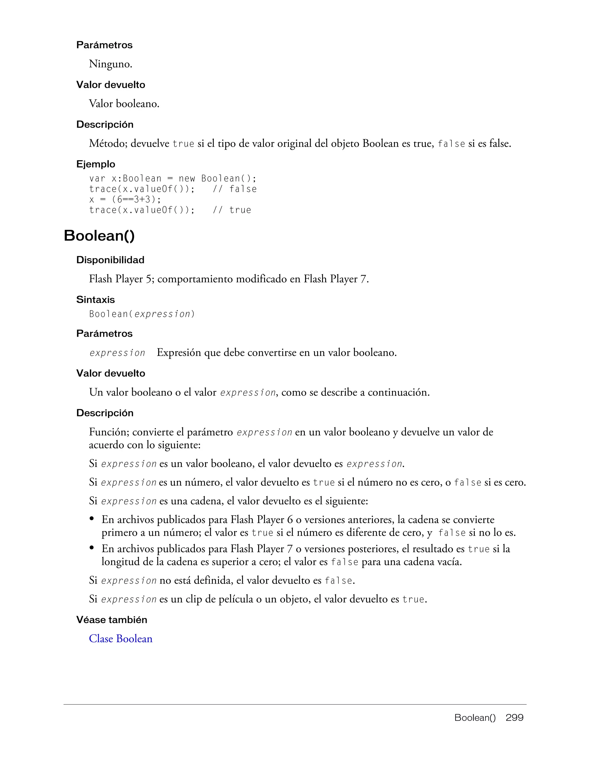 Boolean() 299
Parámetros
Ninguno.
Valor devuelto
Valor booleano.
Descripción
Método; devuelve true si el tipo de valor original del objeto Boolean es true, false si es false.
Ejemplo
var x:Boolean = new Boolean();
trace(x.valueOf()); // false
x = (6==3+3);
trace(x.valueOf()); // true
Boolean()
Disponibilidad
Flash Player 5; comportamiento modificado en Flash Player 7.
Sintaxis
Boolean(expression)
Parámetros
expression Expresión que debe convertirse en un valor booleano.
Valor devuelto
Un valor booleano o el valor expression, como se describe a continuación.
Descripción
Función; convierte el parámetro expression en un valor booleano y devuelve un valor de
acuerdo con lo siguiente:
Si expression es un valor booleano, el valor devuelto es expression.
Si expression es un número, el valor devuelto es true si el número no es cero, o false si es cero.
Si expression es una cadena, el valor devuelto es el siguiente:
• En archivos publicados para Flash Player 6 o versiones anteriores, la cadena se convierte
primero a un número; el valor es true si el número es diferente de cero, y false si no lo es.
• En archivos publicados para Flash Player 7 o versiones posteriores, el resultado es true si la
longitud de la cadena es superior a cero; el valor es false para una cadena vacía.
Si expression no está definida, el valor devuelto es false.
Si expression es un clip de película o un objeto, el valor devuelto es true.
Véase también
Clase Boolean
 