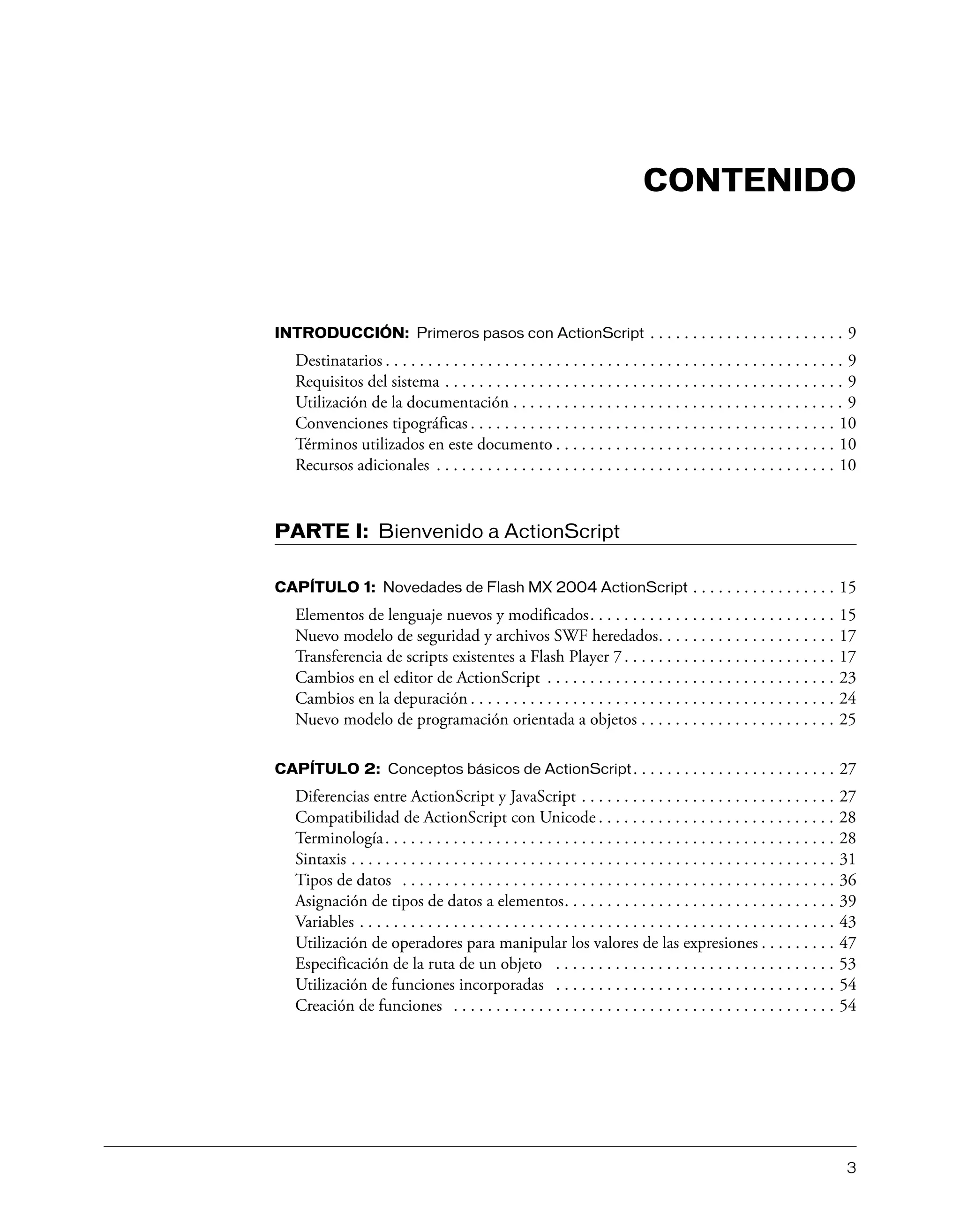 3
CONTENIDO
INTRODUCCIÓN: Primeros pasos con ActionScript . . . . . . . . . . . . . . . . . . . . . . . 9
Destinatarios . . . . . . . . . . . . . . . . . . . . . . . . . . . . . . . . . . . . . . . . . . . . . . . . . . . . . . 9
Requisitos del sistema . . . . . . . . . . . . . . . . . . . . . . . . . . . . . . . . . . . . . . . . . . . . . . . 9
Utilización de la documentación . . . . . . . . . . . . . . . . . . . . . . . . . . . . . . . . . . . . . . . 9
Convenciones tipográficas . . . . . . . . . . . . . . . . . . . . . . . . . . . . . . . . . . . . . . . . . . . 10
Términos utilizados en este documento . . . . . . . . . . . . . . . . . . . . . . . . . . . . . . . . . 10
Recursos adicionales . . . . . . . . . . . . . . . . . . . . . . . . . . . . . . . . . . . . . . . . . . . . . . . 10
PARTE I: Bienvenido a ActionScript
CAPÍTULO 1: Novedades de Flash MX 2004 ActionScript . . . . . . . . . . . . . . . . . 15
Elementos de lenguaje nuevos y modificados. . . . . . . . . . . . . . . . . . . . . . . . . . . . . 15
Nuevo modelo de seguridad y archivos SWF heredados. . . . . . . . . . . . . . . . . . . . . 17
Transferencia de scripts existentes a Flash Player 7. . . . . . . . . . . . . . . . . . . . . . . . . 17
Cambios en el editor de ActionScript . . . . . . . . . . . . . . . . . . . . . . . . . . . . . . . . . . 23
Cambios en la depuración . . . . . . . . . . . . . . . . . . . . . . . . . . . . . . . . . . . . . . . . . . . 24
Nuevo modelo de programación orientada a objetos . . . . . . . . . . . . . . . . . . . . . . . 25
CAPÍTULO 2: Conceptos básicos de ActionScript. . . . . . . . . . . . . . . . . . . . . . . . 27
Diferencias entre ActionScript y JavaScript . . . . . . . . . . . . . . . . . . . . . . . . . . . . . . 27
Compatibilidad de ActionScript con Unicode . . . . . . . . . . . . . . . . . . . . . . . . . . . . 28
Terminología. . . . . . . . . . . . . . . . . . . . . . . . . . . . . . . . . . . . . . . . . . . . . . . . . . . . . 28
Sintaxis . . . . . . . . . . . . . . . . . . . . . . . . . . . . . . . . . . . . . . . . . . . . . . . . . . . . . . . . . 31
Tipos de datos . . . . . . . . . . . . . . . . . . . . . . . . . . . . . . . . . . . . . . . . . . . . . . . . . . . 36
Asignación de tipos de datos a elementos. . . . . . . . . . . . . . . . . . . . . . . . . . . . . . . . 39
Variables . . . . . . . . . . . . . . . . . . . . . . . . . . . . . . . . . . . . . . . . . . . . . . . . . . . . . . . . 43
Utilización de operadores para manipular los valores de las expresiones . . . . . . . . . 47
Especificación de la ruta de un objeto . . . . . . . . . . . . . . . . . . . . . . . . . . . . . . . . . 53
Utilización de funciones incorporadas . . . . . . . . . . . . . . . . . . . . . . . . . . . . . . . . . 54
Creación de funciones . . . . . . . . . . . . . . . . . . . . . . . . . . . . . . . . . . . . . . . . . . . . . 54
 