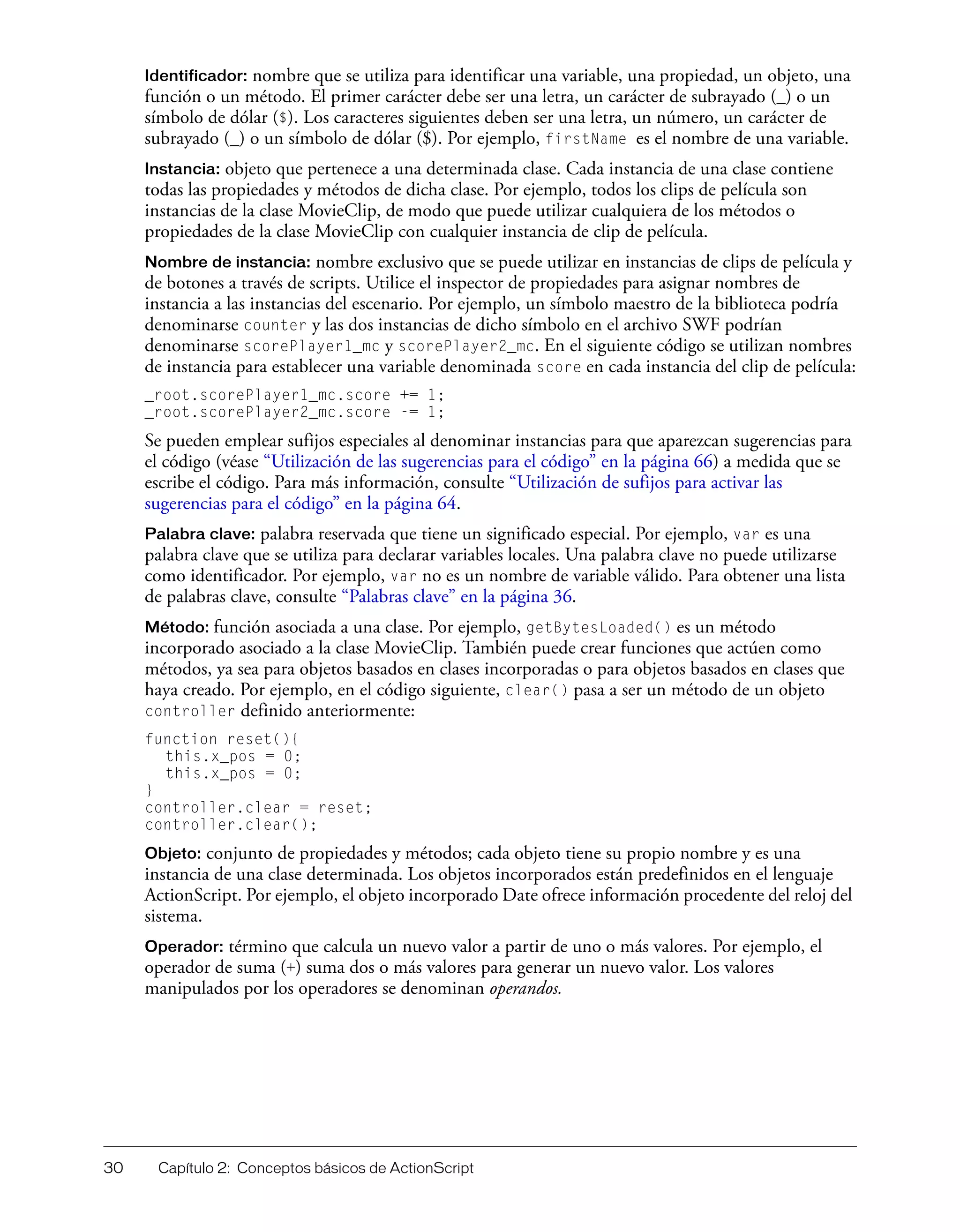 30 Capítulo 2: Conceptos básicos de ActionScript
Identificador: nombre que se utiliza para identificar una variable, una propiedad, un objeto, una
función o un método. El primer carácter debe ser una letra, un carácter de subrayado (_) o un
símbolo de dólar ($). Los caracteres siguientes deben ser una letra, un número, un carácter de
subrayado (_) o un símbolo de dólar ($). Por ejemplo, firstName es el nombre de una variable.
Instancia: objeto que pertenece a una determinada clase. Cada instancia de una clase contiene
todas las propiedades y métodos de dicha clase. Por ejemplo, todos los clips de película son
instancias de la clase MovieClip, de modo que puede utilizar cualquiera de los métodos o
propiedades de la clase MovieClip con cualquier instancia de clip de película.
Nombre de instancia: nombre exclusivo que se puede utilizar en instancias de clips de película y
de botones a través de scripts. Utilice el inspector de propiedades para asignar nombres de
instancia a las instancias del escenario. Por ejemplo, un símbolo maestro de la biblioteca podría
denominarse counter y las dos instancias de dicho símbolo en el archivo SWF podrían
denominarse scorePlayer1_mc y scorePlayer2_mc. En el siguiente código se utilizan nombres
de instancia para establecer una variable denominada score en cada instancia del clip de película:
_root.scorePlayer1_mc.score += 1;
_root.scorePlayer2_mc.score -= 1;
Se pueden emplear sufijos especiales al denominar instancias para que aparezcan sugerencias para
el código (véase “Utilización de las sugerencias para el código” en la página 66) a medida que se
escribe el código. Para más información, consulte “Utilización de sufijos para activar las
sugerencias para el código” en la página 64.
Palabra clave: palabra reservada que tiene un significado especial. Por ejemplo, var es una
palabra clave que se utiliza para declarar variables locales. Una palabra clave no puede utilizarse
como identificador. Por ejemplo, var no es un nombre de variable válido. Para obtener una lista
de palabras clave, consulte “Palabras clave” en la página 36.
Método: función asociada a una clase. Por ejemplo, getBytesLoaded() es un método
incorporado asociado a la clase MovieClip. También puede crear funciones que actúen como
métodos, ya sea para objetos basados en clases incorporadas o para objetos basados en clases que
haya creado. Por ejemplo, en el código siguiente, clear() pasa a ser un método de un objeto
controller definido anteriormente:
function reset(){
this.x_pos = 0;
this.x_pos = 0;
}
controller.clear = reset;
controller.clear();
Objeto: conjunto de propiedades y métodos; cada objeto tiene su propio nombre y es una
instancia de una clase determinada. Los objetos incorporados están predefinidos en el lenguaje
ActionScript. Por ejemplo, el objeto incorporado Date ofrece información procedente del reloj del
sistema.
Operador: término que calcula un nuevo valor a partir de uno o más valores. Por ejemplo, el
operador de suma (+) suma dos o más valores para generar un nuevo valor. Los valores
manipulados por los operadores se denominan operandos.
 
