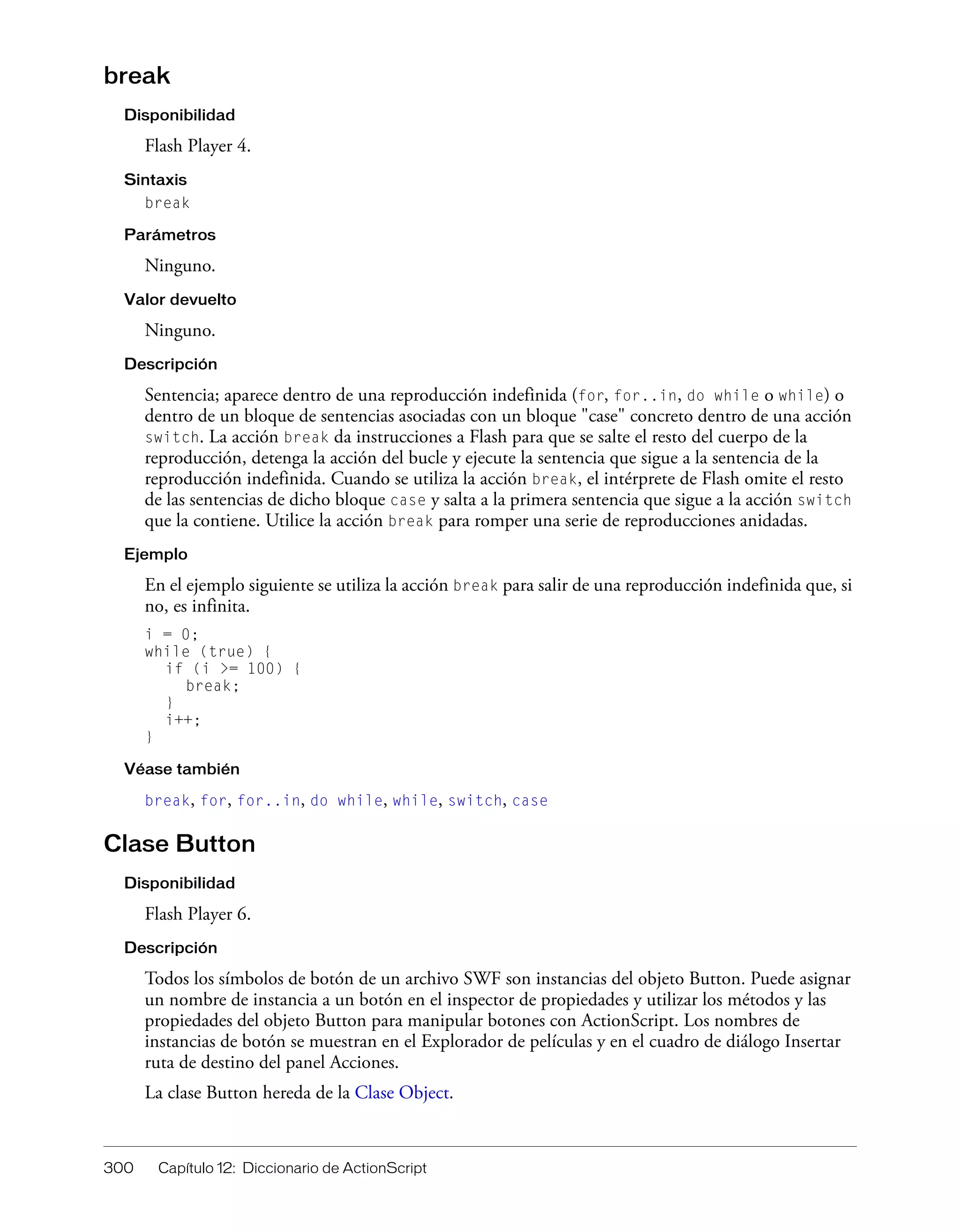 300 Capítulo 12: Diccionario de ActionScript
break
Disponibilidad
Flash Player 4.
Sintaxis
break
Parámetros
Ninguno.
Valor devuelto
Ninguno.
Descripción
Sentencia; aparece dentro de una reproducción indefinida (for, for..in, do while o while) o
dentro de un bloque de sentencias asociadas con un bloque "case" concreto dentro de una acción
switch. La acción break da instrucciones a Flash para que se salte el resto del cuerpo de la
reproducción, detenga la acción del bucle y ejecute la sentencia que sigue a la sentencia de la
reproducción indefinida. Cuando se utiliza la acción break, el intérprete de Flash omite el resto
de las sentencias de dicho bloque case y salta a la primera sentencia que sigue a la acción switch
que la contiene. Utilice la acción break para romper una serie de reproducciones anidadas.
Ejemplo
En el ejemplo siguiente se utiliza la acción break para salir de una reproducción indefinida que, si
no, es infinita.
i = 0;
while (true) {
if (i >= 100) {
break;
}
i++;
}
Véase también
break, for, for..in, do while, while, switch, case
Clase Button
Disponibilidad
Flash Player 6.
Descripción
Todos los símbolos de botón de un archivo SWF son instancias del objeto Button. Puede asignar
un nombre de instancia a un botón en el inspector de propiedades y utilizar los métodos y las
propiedades del objeto Button para manipular botones con ActionScript. Los nombres de
instancias de botón se muestran en el Explorador de películas y en el cuadro de diálogo Insertar
ruta de destino del panel Acciones.
La clase Button hereda de la Clase Object.
 