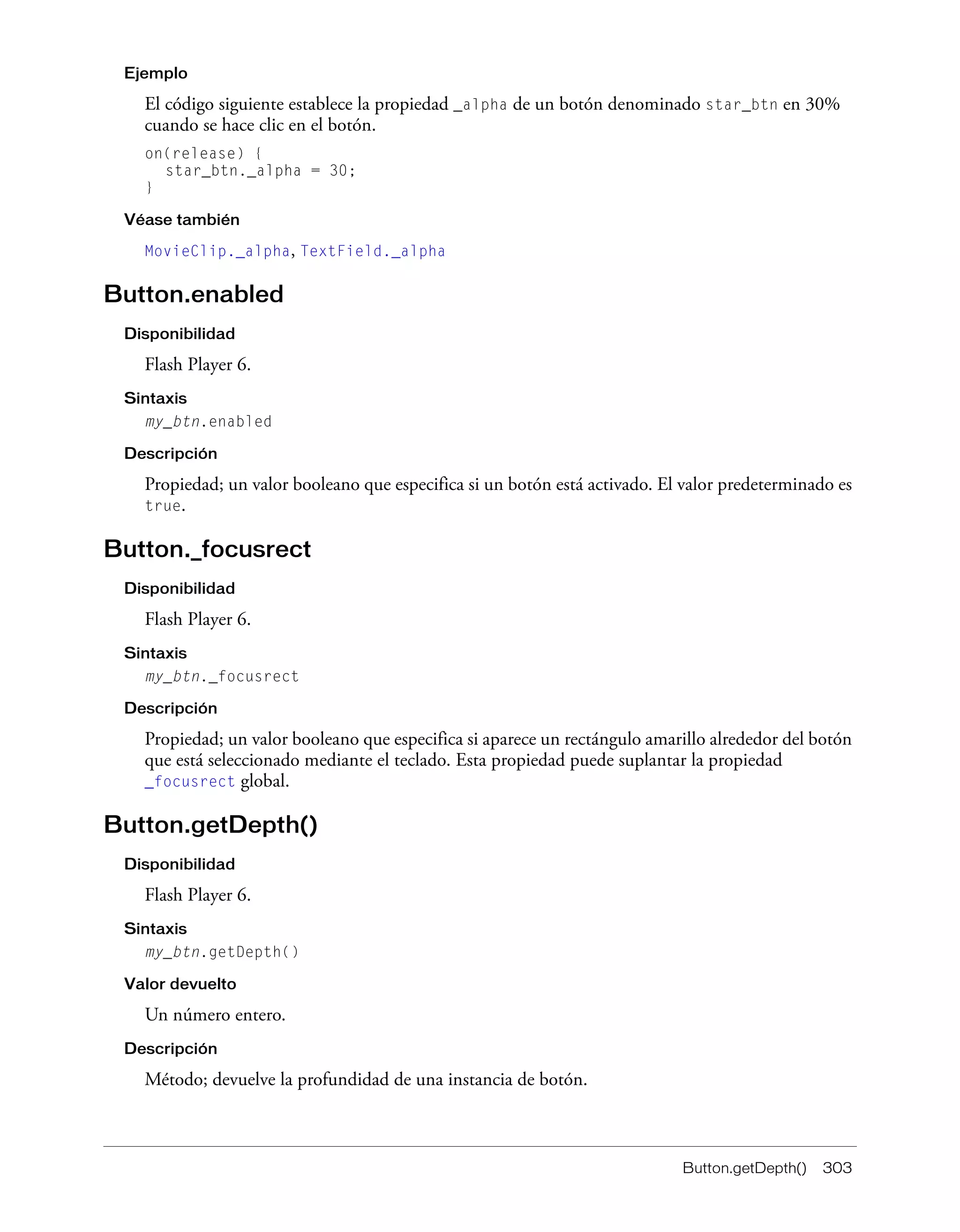 Button.getDepth() 303
Ejemplo
El código siguiente establece la propiedad _alpha de un botón denominado star_btn en 30%
cuando se hace clic en el botón.
on(release) {
star_btn._alpha = 30;
}
Véase también
MovieClip._alpha, TextField._alpha
Button.enabled
Disponibilidad
Flash Player 6.
Sintaxis
my_btn.enabled
Descripción
Propiedad; un valor booleano que especifica si un botón está activado. El valor predeterminado es
true.
Button._focusrect
Disponibilidad
Flash Player 6.
Sintaxis
my_btn._focusrect
Descripción
Propiedad; un valor booleano que especifica si aparece un rectángulo amarillo alrededor del botón
que está seleccionado mediante el teclado. Esta propiedad puede suplantar la propiedad
_focusrect global.
Button.getDepth()
Disponibilidad
Flash Player 6.
Sintaxis
my_btn.getDepth()
Valor devuelto
Un número entero.
Descripción
Método; devuelve la profundidad de una instancia de botón.
 