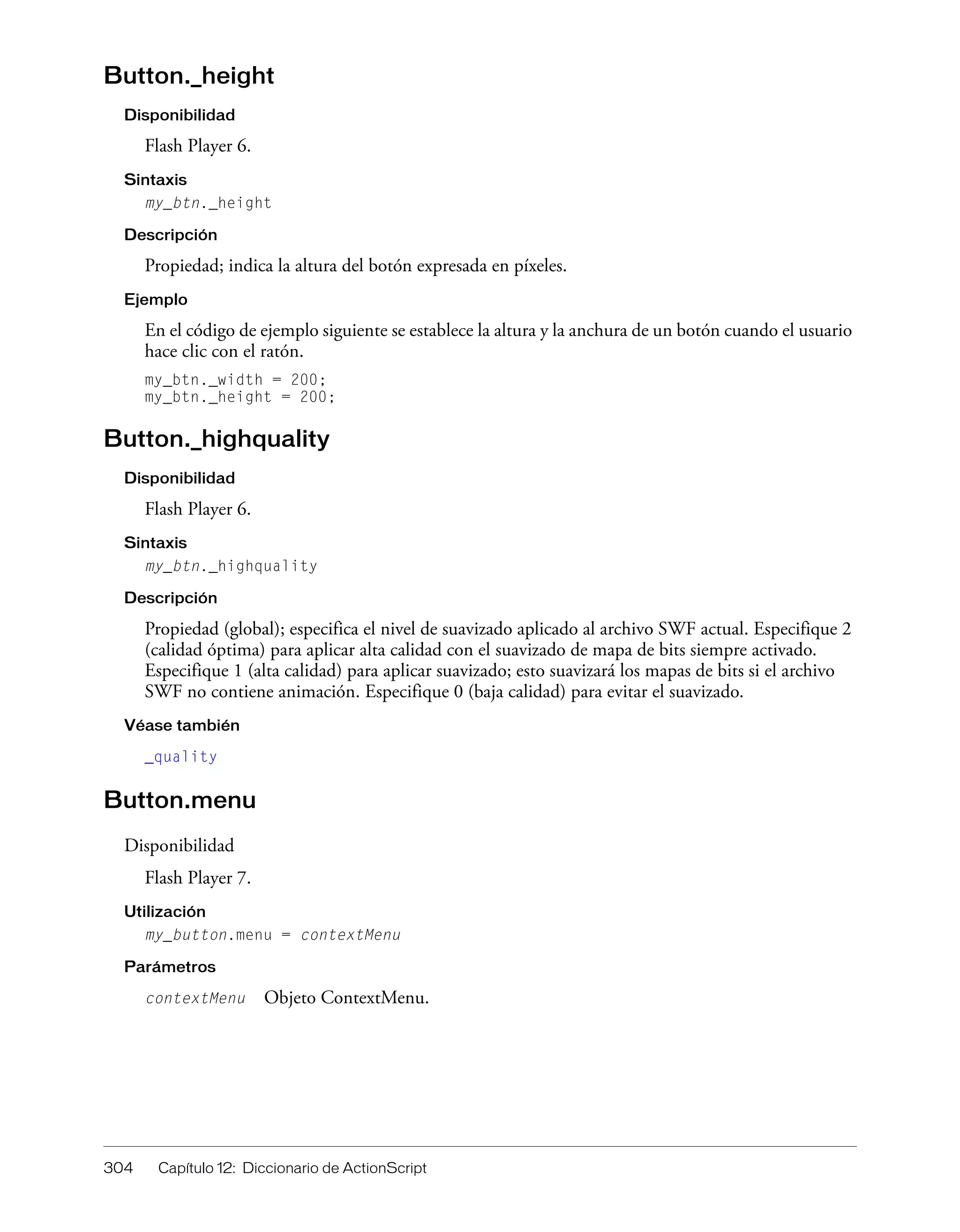 304 Capítulo 12: Diccionario de ActionScript
Button._height
Disponibilidad
Flash Player 6.
Sintaxis
my_btn._height
Descripción
Propiedad; indica la altura del botón expresada en píxeles.
Ejemplo
En el código de ejemplo siguiente se establece la altura y la anchura de un botón cuando el usuario
hace clic con el ratón.
my_btn._width = 200;
my_btn._height = 200;
Button._highquality
Disponibilidad
Flash Player 6.
Sintaxis
my_btn._highquality
Descripción
Propiedad (global); especifica el nivel de suavizado aplicado al archivo SWF actual. Especifique 2
(calidad óptima) para aplicar alta calidad con el suavizado de mapa de bits siempre activado.
Especifique 1 (alta calidad) para aplicar suavizado; esto suavizará los mapas de bits si el archivo
SWF no contiene animación. Especifique 0 (baja calidad) para evitar el suavizado.
Véase también
_quality
Button.menu
Disponibilidad
Flash Player 7.
Utilización
my_button.menu = contextMenu
Parámetros
contextMenu Objeto ContextMenu.
 