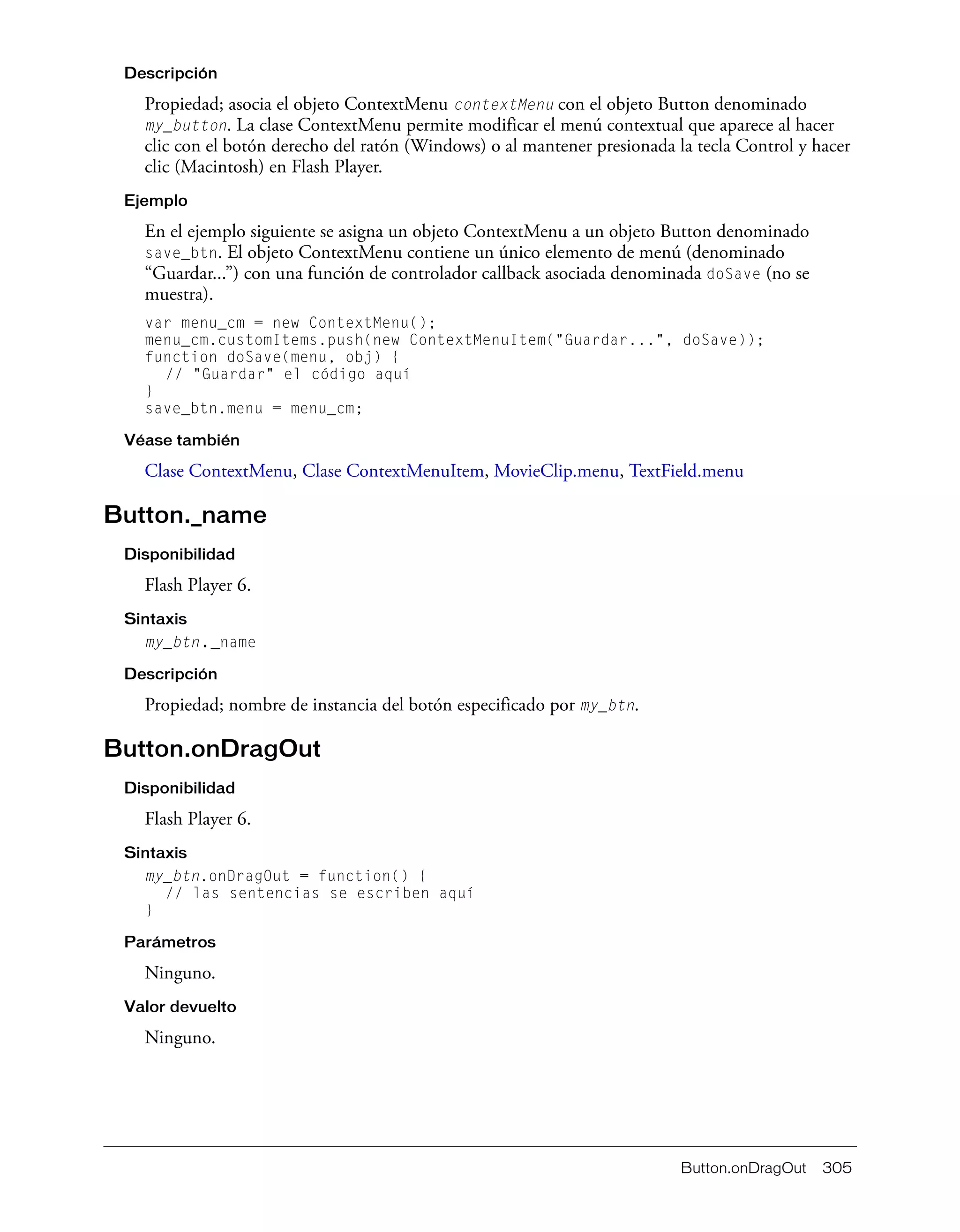 Button.onDragOut 305
Descripción
Propiedad; asocia el objeto ContextMenu contextMenu con el objeto Button denominado
my_button. La clase ContextMenu permite modificar el menú contextual que aparece al hacer
clic con el botón derecho del ratón (Windows) o al mantener presionada la tecla Control y hacer
clic (Macintosh) en Flash Player.
Ejemplo
En el ejemplo siguiente se asigna un objeto ContextMenu a un objeto Button denominado
save_btn. El objeto ContextMenu contiene un único elemento de menú (denominado
“Guardar...”) con una función de controlador callback asociada denominada doSave (no se
muestra).
var menu_cm = new ContextMenu();
menu_cm.customItems.push(new ContextMenuItem("Guardar...", doSave));
function doSave(menu, obj) {
// "Guardar" el código aquí
}
save_btn.menu = menu_cm;
Véase también
Clase ContextMenu, Clase ContextMenuItem, MovieClip.menu, TextField.menu
Button._name
Disponibilidad
Flash Player 6.
Sintaxis
my_btn._name
Descripción
Propiedad; nombre de instancia del botón especificado por my_btn.
Button.onDragOut
Disponibilidad
Flash Player 6.
Sintaxis
my_btn.onDragOut = function() {
// las sentencias se escriben aquí
}
Parámetros
Ninguno.
Valor devuelto
Ninguno.
 