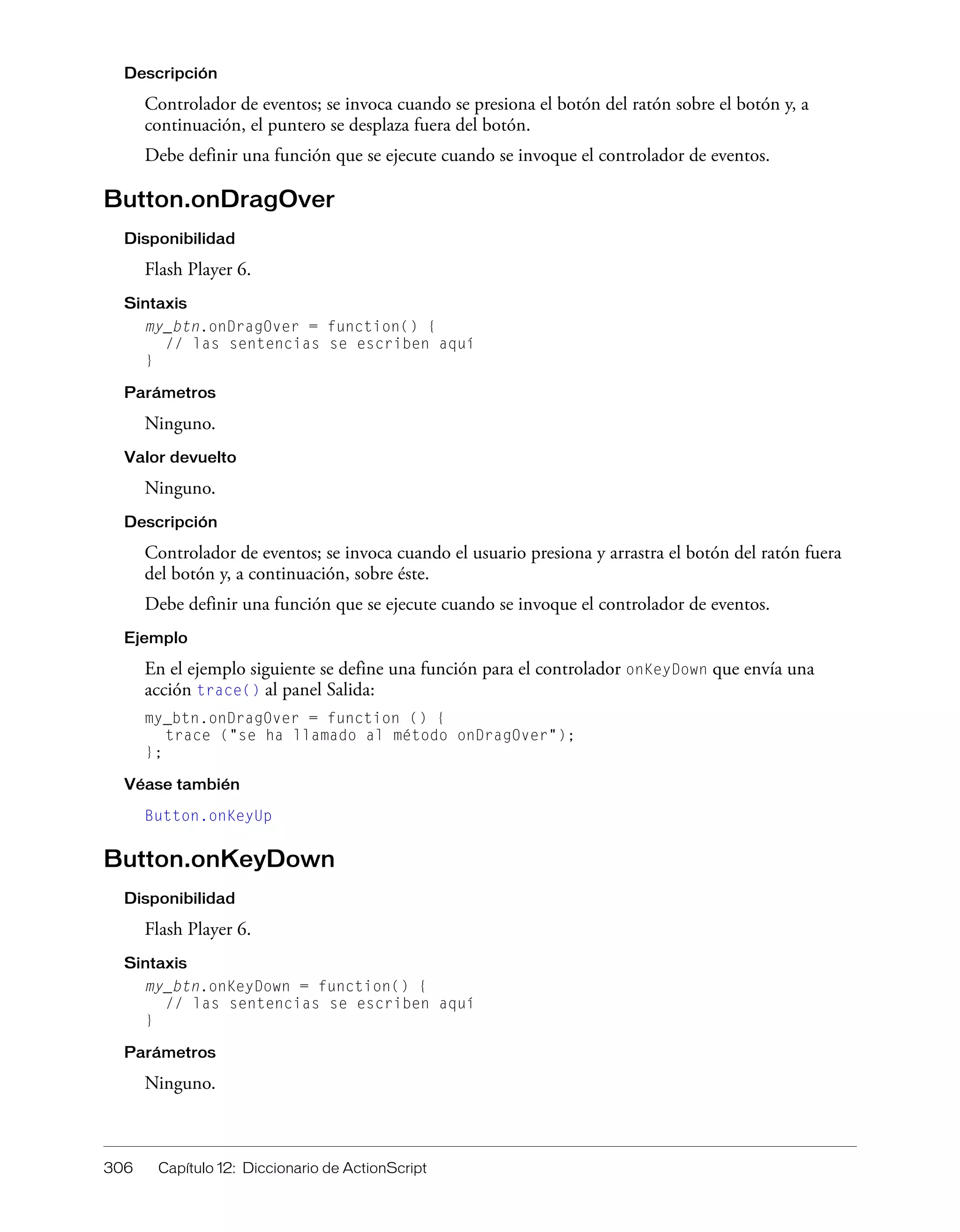 306 Capítulo 12: Diccionario de ActionScript
Descripción
Controlador de eventos; se invoca cuando se presiona el botón del ratón sobre el botón y, a
continuación, el puntero se desplaza fuera del botón.
Debe definir una función que se ejecute cuando se invoque el controlador de eventos.
Button.onDragOver
Disponibilidad
Flash Player 6.
Sintaxis
my_btn.onDragOver = function() {
// las sentencias se escriben aquí
}
Parámetros
Ninguno.
Valor devuelto
Ninguno.
Descripción
Controlador de eventos; se invoca cuando el usuario presiona y arrastra el botón del ratón fuera
del botón y, a continuación, sobre éste.
Debe definir una función que se ejecute cuando se invoque el controlador de eventos.
Ejemplo
En el ejemplo siguiente se define una función para el controlador onKeyDown que envía una
acción trace() al panel Salida:
my_btn.onDragOver = function () {
trace ("se ha llamado al método onDragOver");
};
Véase también
Button.onKeyUp
Button.onKeyDown
Disponibilidad
Flash Player 6.
Sintaxis
my_btn.onKeyDown = function() {
// las sentencias se escriben aquí
}
Parámetros
Ninguno.
 