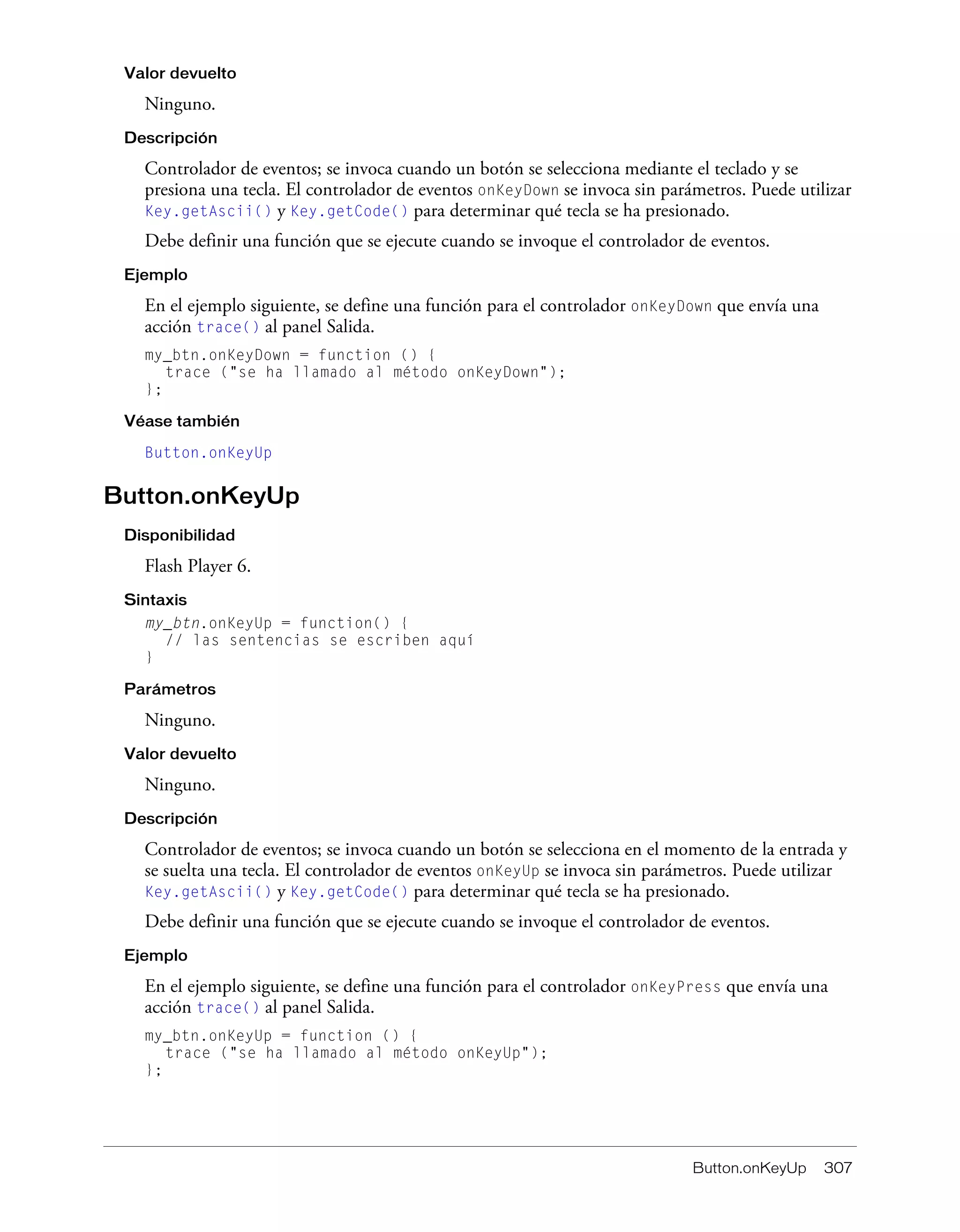 Button.onKeyUp 307
Valor devuelto
Ninguno.
Descripción
Controlador de eventos; se invoca cuando un botón se selecciona mediante el teclado y se
presiona una tecla. El controlador de eventos onKeyDown se invoca sin parámetros. Puede utilizar
Key.getAscii() y Key.getCode() para determinar qué tecla se ha presionado.
Debe definir una función que se ejecute cuando se invoque el controlador de eventos.
Ejemplo
En el ejemplo siguiente, se define una función para el controlador onKeyDown que envía una
acción trace() al panel Salida.
my_btn.onKeyDown = function () {
trace ("se ha llamado al método onKeyDown");
};
Véase también
Button.onKeyUp
Button.onKeyUp
Disponibilidad
Flash Player 6.
Sintaxis
my_btn.onKeyUp = function() {
// las sentencias se escriben aquí
}
Parámetros
Ninguno.
Valor devuelto
Ninguno.
Descripción
Controlador de eventos; se invoca cuando un botón se selecciona en el momento de la entrada y
se suelta una tecla. El controlador de eventos onKeyUp se invoca sin parámetros. Puede utilizar
Key.getAscii() y Key.getCode() para determinar qué tecla se ha presionado.
Debe definir una función que se ejecute cuando se invoque el controlador de eventos.
Ejemplo
En el ejemplo siguiente, se define una función para el controlador onKeyPress que envía una
acción trace() al panel Salida.
my_btn.onKeyUp = function () {
trace ("se ha llamado al método onKeyUp");
};
 