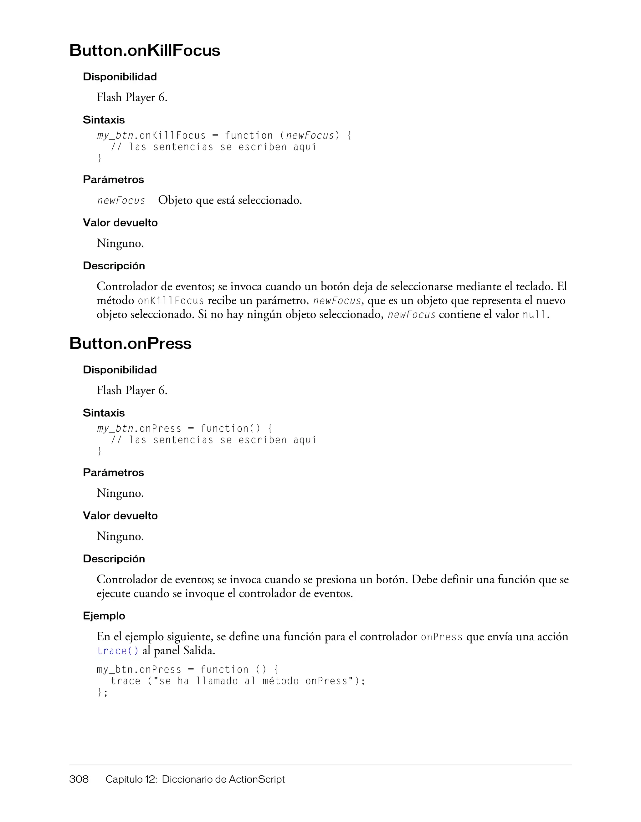 308 Capítulo 12: Diccionario de ActionScript
Button.onKillFocus
Disponibilidad
Flash Player 6.
Sintaxis
my_btn.onKillFocus = function (newFocus) {
// las sentencias se escriben aquí
}
Parámetros
newFocus Objeto que está seleccionado.
Valor devuelto
Ninguno.
Descripción
Controlador de eventos; se invoca cuando un botón deja de seleccionarse mediante el teclado. El
método onKillFocus recibe un parámetro, newFocus, que es un objeto que representa el nuevo
objeto seleccionado. Si no hay ningún objeto seleccionado, newFocus contiene el valor null.
Button.onPress
Disponibilidad
Flash Player 6.
Sintaxis
my_btn.onPress = function() {
// las sentencias se escriben aquí
}
Parámetros
Ninguno.
Valor devuelto
Ninguno.
Descripción
Controlador de eventos; se invoca cuando se presiona un botón. Debe definir una función que se
ejecute cuando se invoque el controlador de eventos.
Ejemplo
En el ejemplo siguiente, se define una función para el controlador onPress que envía una acción
trace() al panel Salida.
my_btn.onPress = function () {
trace ("se ha llamado al método onPress");
};
 