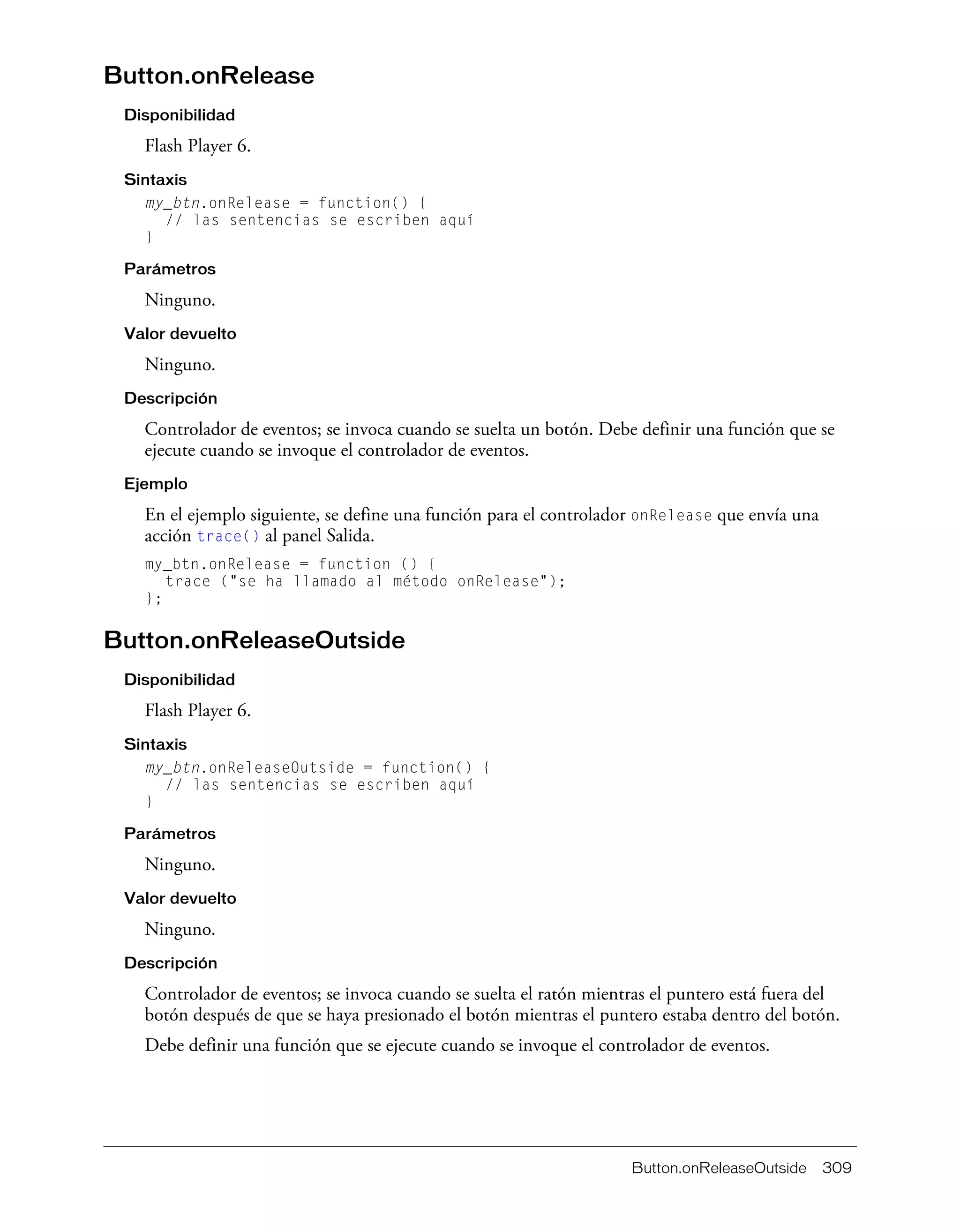 Button.onReleaseOutside 309
Button.onRelease
Disponibilidad
Flash Player 6.
Sintaxis
my_btn.onRelease = function() {
// las sentencias se escriben aquí
}
Parámetros
Ninguno.
Valor devuelto
Ninguno.
Descripción
Controlador de eventos; se invoca cuando se suelta un botón. Debe definir una función que se
ejecute cuando se invoque el controlador de eventos.
Ejemplo
En el ejemplo siguiente, se define una función para el controlador onRelease que envía una
acción trace() al panel Salida.
my_btn.onRelease = function () {
trace ("se ha llamado al método onRelease");
};
Button.onReleaseOutside
Disponibilidad
Flash Player 6.
Sintaxis
my_btn.onReleaseOutside = function() {
// las sentencias se escriben aquí
}
Parámetros
Ninguno.
Valor devuelto
Ninguno.
Descripción
Controlador de eventos; se invoca cuando se suelta el ratón mientras el puntero está fuera del
botón después de que se haya presionado el botón mientras el puntero estaba dentro del botón.
Debe definir una función que se ejecute cuando se invoque el controlador de eventos.
 