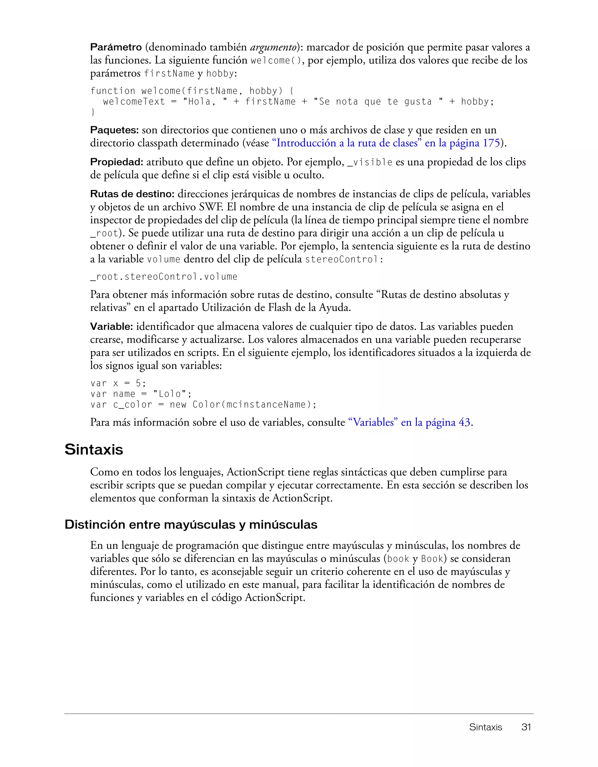Sintaxis 31
Parámetro (denominado también argumento): marcador de posición que permite pasar valores a
las funciones. La siguiente función welcome(), por ejemplo, utiliza dos valores que recibe de los
parámetros firstName y hobby:
function welcome(firstName, hobby) {
welcomeText = "Hola, " + firstName + "Se nota que te gusta " + hobby;
}
Paquetes: son directorios que contienen uno o más archivos de clase y que residen en un
directorio classpath determinado (véase “Introducción a la ruta de clases” en la página 175).
Propiedad: atributo que define un objeto. Por ejemplo, _visible es una propiedad de los clips
de película que define si el clip está visible u oculto.
Rutas de destino: direcciones jerárquicas de nombres de instancias de clips de película, variables
y objetos de un archivo SWF. El nombre de una instancia de clip de película se asigna en el
inspector de propiedades del clip de película (la línea de tiempo principal siempre tiene el nombre
_root). Se puede utilizar una ruta de destino para dirigir una acción a un clip de película u
obtener o definir el valor de una variable. Por ejemplo, la sentencia siguiente es la ruta de destino
a la variable volume dentro del clip de película stereoControl:
_root.stereoControl.volume
Para obtener más información sobre rutas de destino, consulte “Rutas de destino absolutas y
relativas” en el apartado Utilización de Flash de la Ayuda.
Variable: identificador que almacena valores de cualquier tipo de datos. Las variables pueden
crearse, modificarse y actualizarse. Los valores almacenados en una variable pueden recuperarse
para ser utilizados en scripts. En el siguiente ejemplo, los identificadores situados a la izquierda de
los signos igual son variables:
var x = 5;
var name = "Lolo";
var c_color = new Color(mcinstanceName);
Para más información sobre el uso de variables, consulte “Variables” en la página 43.
Sintaxis
Como en todos los lenguajes, ActionScript tiene reglas sintácticas que deben cumplirse para
escribir scripts que se puedan compilar y ejecutar correctamente. En esta sección se describen los
elementos que conforman la sintaxis de ActionScript.
Distinción entre mayúsculas y minúsculas
En un lenguaje de programación que distingue entre mayúsculas y minúsculas, los nombres de
variables que sólo se diferencian en las mayúsculas o minúsculas (book y Book) se consideran
diferentes. Por lo tanto, es aconsejable seguir un criterio coherente en el uso de mayúsculas y
minúsculas, como el utilizado en este manual, para facilitar la identificación de nombres de
funciones y variables en el código ActionScript.
 