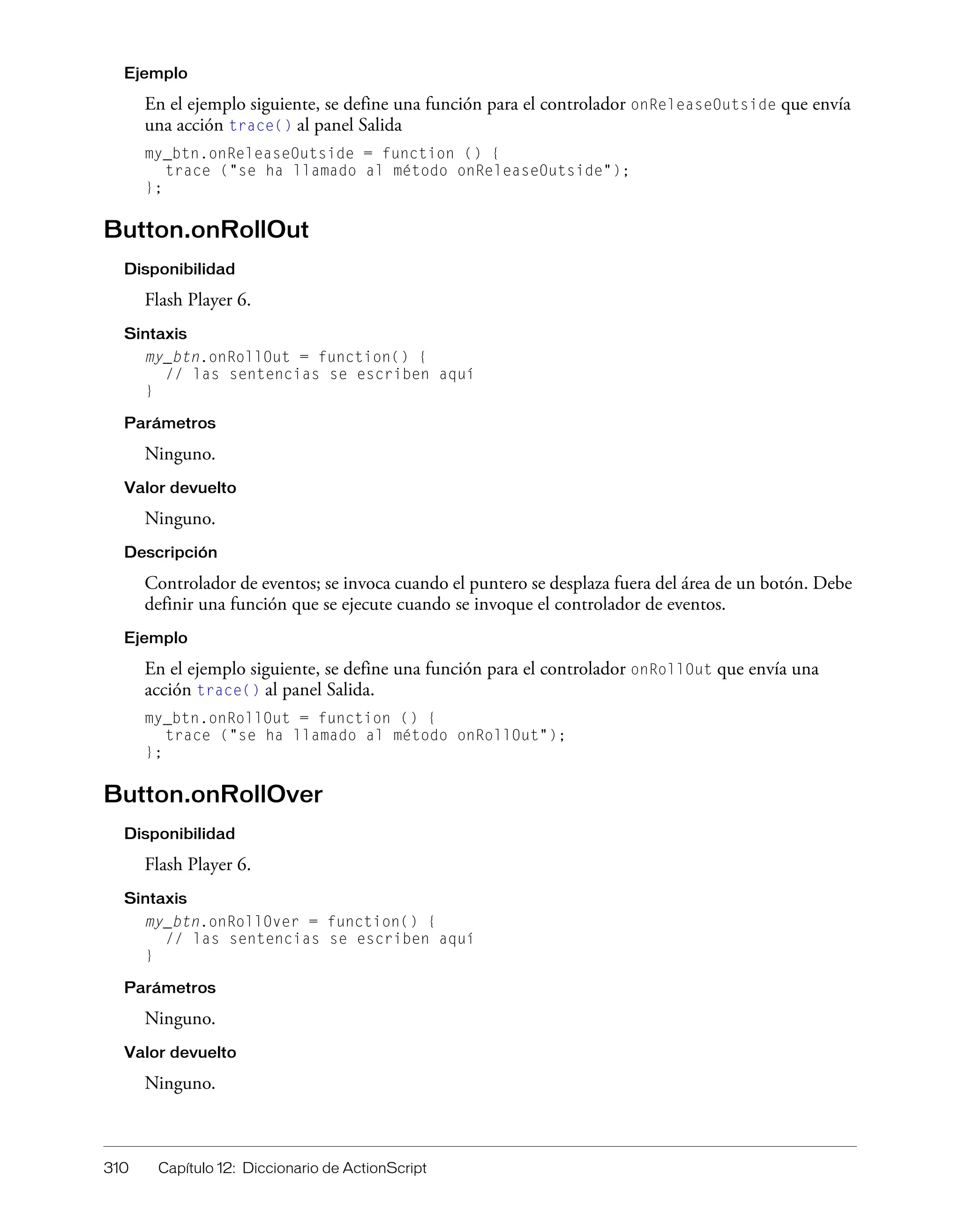 310 Capítulo 12: Diccionario de ActionScript
Ejemplo
En el ejemplo siguiente, se define una función para el controlador onReleaseOutside que envía
una acción trace() al panel Salida
my_btn.onReleaseOutside = function () {
trace ("se ha llamado al método onReleaseOutside");
};
Button.onRollOut
Disponibilidad
Flash Player 6.
Sintaxis
my_btn.onRollOut = function() {
// las sentencias se escriben aquí
}
Parámetros
Ninguno.
Valor devuelto
Ninguno.
Descripción
Controlador de eventos; se invoca cuando el puntero se desplaza fuera del área de un botón. Debe
definir una función que se ejecute cuando se invoque el controlador de eventos.
Ejemplo
En el ejemplo siguiente, se define una función para el controlador onRollOut que envía una
acción trace() al panel Salida.
my_btn.onRollOut = function () {
trace ("se ha llamado al método onRollOut");
};
Button.onRollOver
Disponibilidad
Flash Player 6.
Sintaxis
my_btn.onRollOver = function() {
// las sentencias se escriben aquí
}
Parámetros
Ninguno.
Valor devuelto
Ninguno.
 