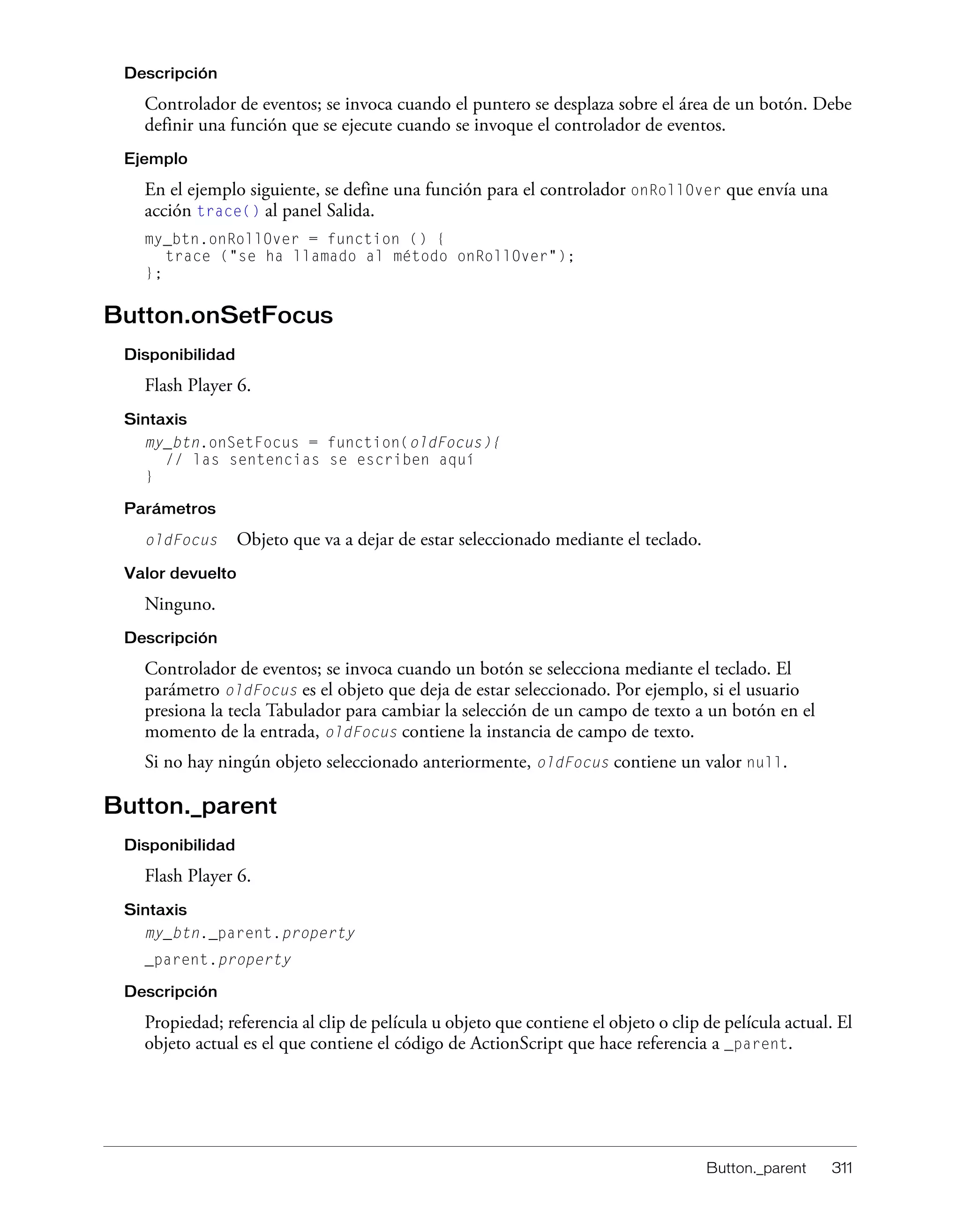 Button._parent 311
Descripción
Controlador de eventos; se invoca cuando el puntero se desplaza sobre el área de un botón. Debe
definir una función que se ejecute cuando se invoque el controlador de eventos.
Ejemplo
En el ejemplo siguiente, se define una función para el controlador onRollOver que envía una
acción trace() al panel Salida.
my_btn.onRollOver = function () {
trace ("se ha llamado al método onRollOver");
};
Button.onSetFocus
Disponibilidad
Flash Player 6.
Sintaxis
my_btn.onSetFocus = function(oldFocus){
// las sentencias se escriben aquí
}
Parámetros
oldFocus Objeto que va a dejar de estar seleccionado mediante el teclado.
Valor devuelto
Ninguno.
Descripción
Controlador de eventos; se invoca cuando un botón se selecciona mediante el teclado. El
parámetro oldFocus es el objeto que deja de estar seleccionado. Por ejemplo, si el usuario
presiona la tecla Tabulador para cambiar la selección de un campo de texto a un botón en el
momento de la entrada, oldFocus contiene la instancia de campo de texto.
Si no hay ningún objeto seleccionado anteriormente, oldFocus contiene un valor null.
Button._parent
Disponibilidad
Flash Player 6.
Sintaxis
my_btn._parent.property
_parent.property
Descripción
Propiedad; referencia al clip de película u objeto que contiene el objeto o clip de película actual. El
objeto actual es el que contiene el código de ActionScript que hace referencia a _parent.
 
