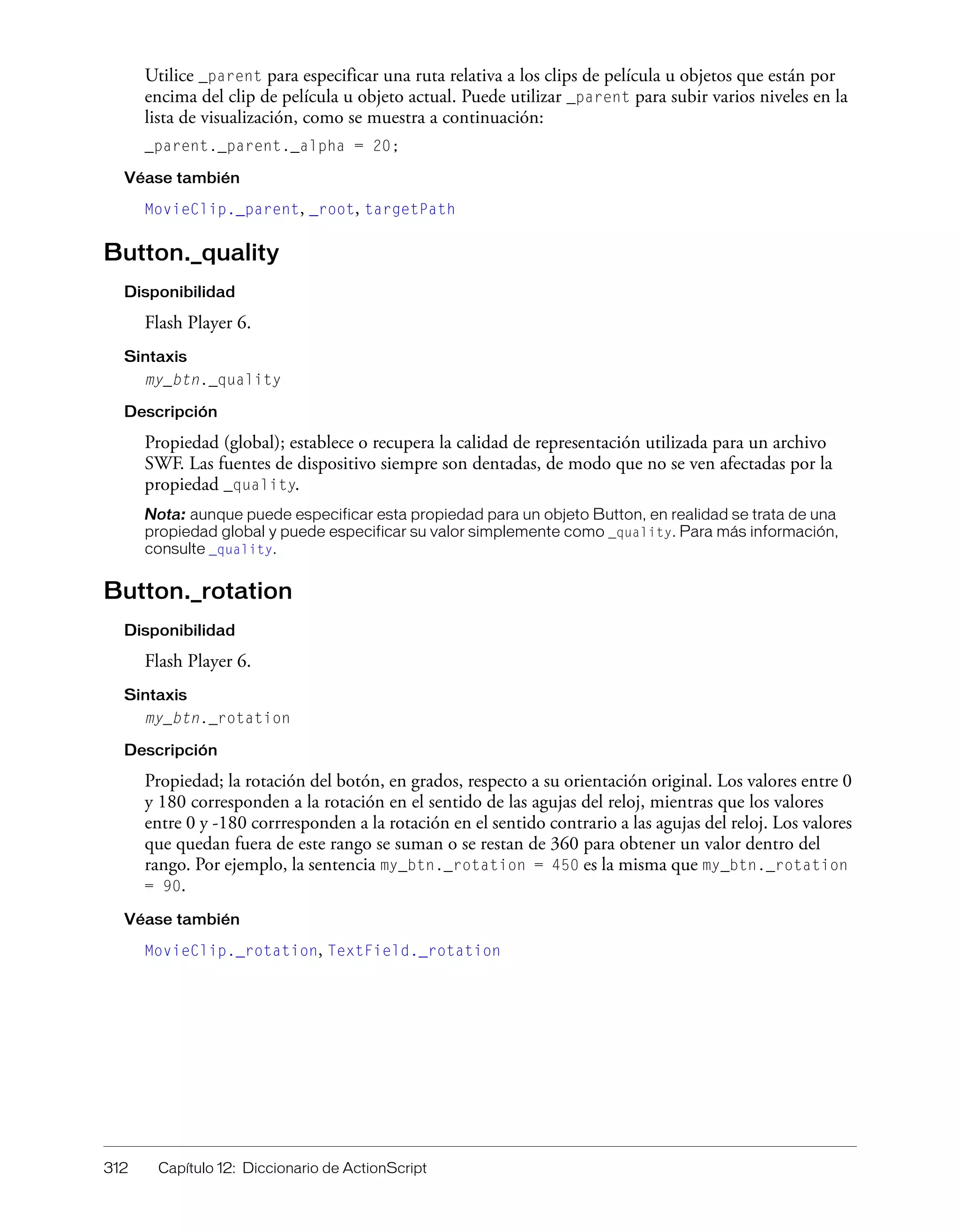 312 Capítulo 12: Diccionario de ActionScript
Utilice _parent para especificar una ruta relativa a los clips de película u objetos que están por
encima del clip de película u objeto actual. Puede utilizar _parent para subir varios niveles en la
lista de visualización, como se muestra a continuación:
_parent._parent._alpha = 20;
Véase también
MovieClip._parent, _root, targetPath
Button._quality
Disponibilidad
Flash Player 6.
Sintaxis
my_btn._quality
Descripción
Propiedad (global); establece o recupera la calidad de representación utilizada para un archivo
SWF. Las fuentes de dispositivo siempre son dentadas, de modo que no se ven afectadas por la
propiedad _quality.
Nota: aunque puede especificar esta propiedad para un objeto Button, en realidad se trata de una
propiedad global y puede especificar su valor simplemente como _quality. Para más información,
consulte _quality.
Button._rotation
Disponibilidad
Flash Player 6.
Sintaxis
my_btn._rotation
Descripción
Propiedad; la rotación del botón, en grados, respecto a su orientación original. Los valores entre 0
y 180 corresponden a la rotación en el sentido de las agujas del reloj, mientras que los valores
entre 0 y -180 corrresponden a la rotación en el sentido contrario a las agujas del reloj. Los valores
que quedan fuera de este rango se suman o se restan de 360 para obtener un valor dentro del
rango. Por ejemplo, la sentencia my_btn._rotation = 450 es la misma que my_btn._rotation
= 90.
Véase también
MovieClip._rotation, TextField._rotation
 