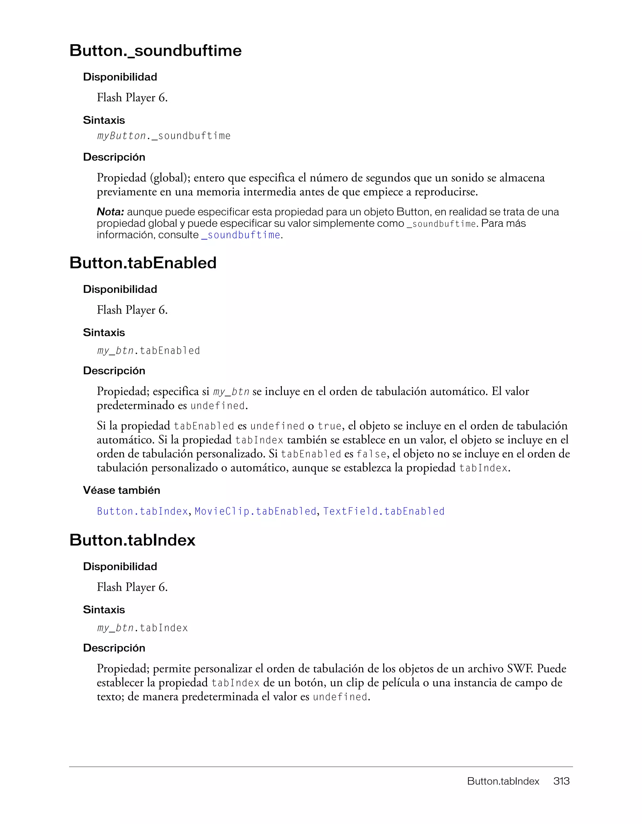 Button.tabIndex 313
Button._soundbuftime
Disponibilidad
Flash Player 6.
Sintaxis
myButton._soundbuftime
Descripción
Propiedad (global); entero que especifica el número de segundos que un sonido se almacena
previamente en una memoria intermedia antes de que empiece a reproducirse.
Nota: aunque puede especificar esta propiedad para un objeto Button, en realidad se trata de una
propiedad global y puede especificar su valor simplemente como _soundbuftime. Para más
información, consulte _soundbuftime.
Button.tabEnabled
Disponibilidad
Flash Player 6.
Sintaxis
my_btn.tabEnabled
Descripción
Propiedad; especifica si my_btn se incluye en el orden de tabulación automático. El valor
predeterminado es undefined.
Si la propiedad tabEnabled es undefined o true, el objeto se incluye en el orden de tabulación
automático. Si la propiedad tabIndex también se establece en un valor, el objeto se incluye en el
orden de tabulación personalizado. Si tabEnabled es false, el objeto no se incluye en el orden de
tabulación personalizado o automático, aunque se establezca la propiedad tabIndex.
Véase también
Button.tabIndex, MovieClip.tabEnabled, TextField.tabEnabled
Button.tabIndex
Disponibilidad
Flash Player 6.
Sintaxis
my_btn.tabIndex
Descripción
Propiedad; permite personalizar el orden de tabulación de los objetos de un archivo SWF. Puede
establecer la propiedad tabIndex de un botón, un clip de película o una instancia de campo de
texto; de manera predeterminada el valor es undefined.
 