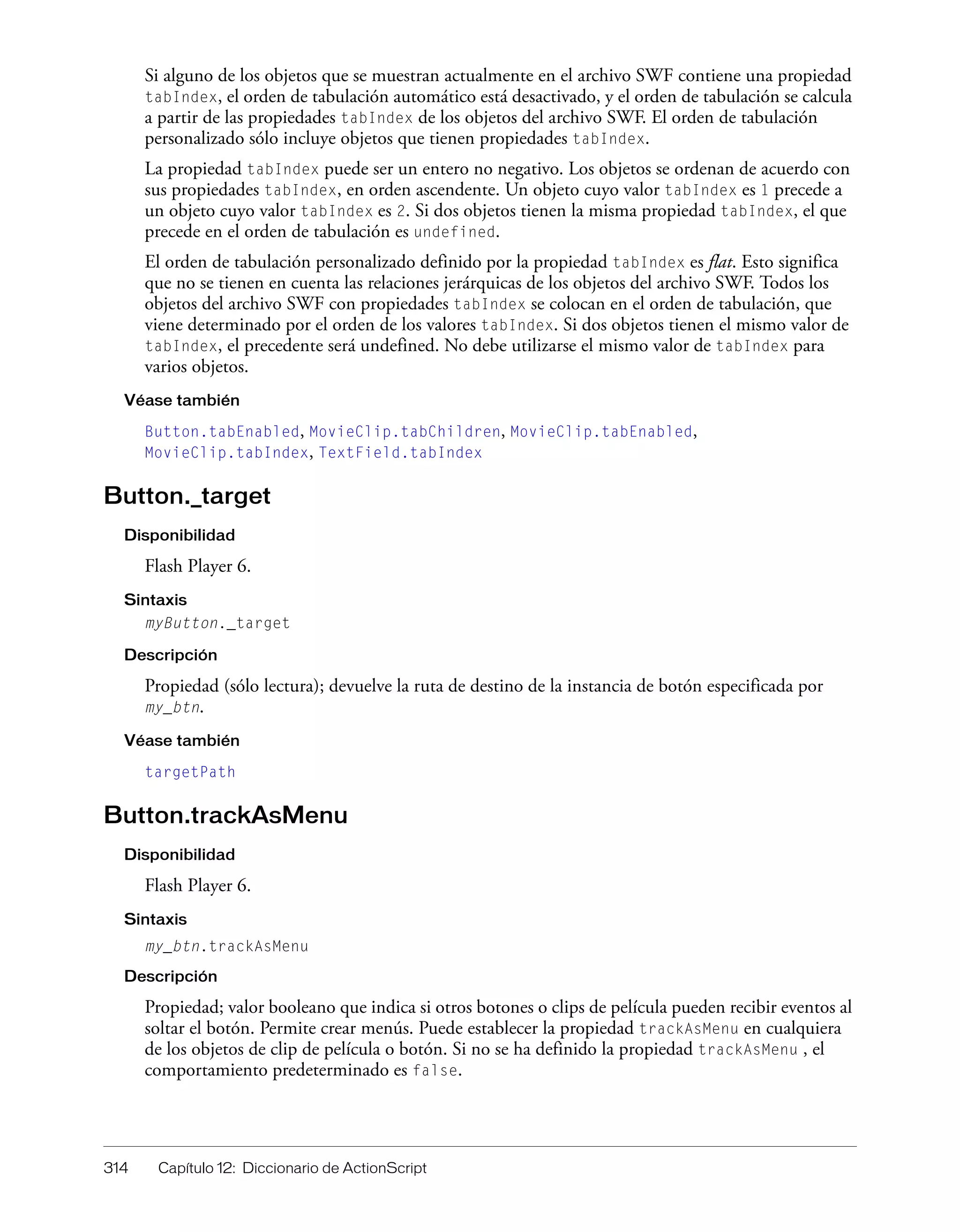 314 Capítulo 12: Diccionario de ActionScript
Si alguno de los objetos que se muestran actualmente en el archivo SWF contiene una propiedad
tabIndex, el orden de tabulación automático está desactivado, y el orden de tabulación se calcula
a partir de las propiedades tabIndex de los objetos del archivo SWF. El orden de tabulación
personalizado sólo incluye objetos que tienen propiedades tabIndex.
La propiedad tabIndex puede ser un entero no negativo. Los objetos se ordenan de acuerdo con
sus propiedades tabIndex, en orden ascendente. Un objeto cuyo valor tabIndex es 1 precede a
un objeto cuyo valor tabIndex es 2. Si dos objetos tienen la misma propiedad tabIndex, el que
precede en el orden de tabulación es undefined.
El orden de tabulación personalizado definido por la propiedad tabIndex es flat. Esto significa
que no se tienen en cuenta las relaciones jerárquicas de los objetos del archivo SWF. Todos los
objetos del archivo SWF con propiedades tabIndex se colocan en el orden de tabulación, que
viene determinado por el orden de los valores tabIndex. Si dos objetos tienen el mismo valor de
tabIndex, el precedente será undefined. No debe utilizarse el mismo valor de tabIndex para
varios objetos.
Véase también
Button.tabEnabled, MovieClip.tabChildren, MovieClip.tabEnabled,
MovieClip.tabIndex, TextField.tabIndex
Button._target
Disponibilidad
Flash Player 6.
Sintaxis
myButton._target
Descripción
Propiedad (sólo lectura); devuelve la ruta de destino de la instancia de botón especificada por
my_btn.
Véase también
targetPath
Button.trackAsMenu
Disponibilidad
Flash Player 6.
Sintaxis
my_btn.trackAsMenu
Descripción
Propiedad; valor booleano que indica si otros botones o clips de película pueden recibir eventos al
soltar el botón. Permite crear menús. Puede establecer la propiedad trackAsMenu en cualquiera
de los objetos de clip de película o botón. Si no se ha definido la propiedad trackAsMenu , el
comportamiento predeterminado es false.
 