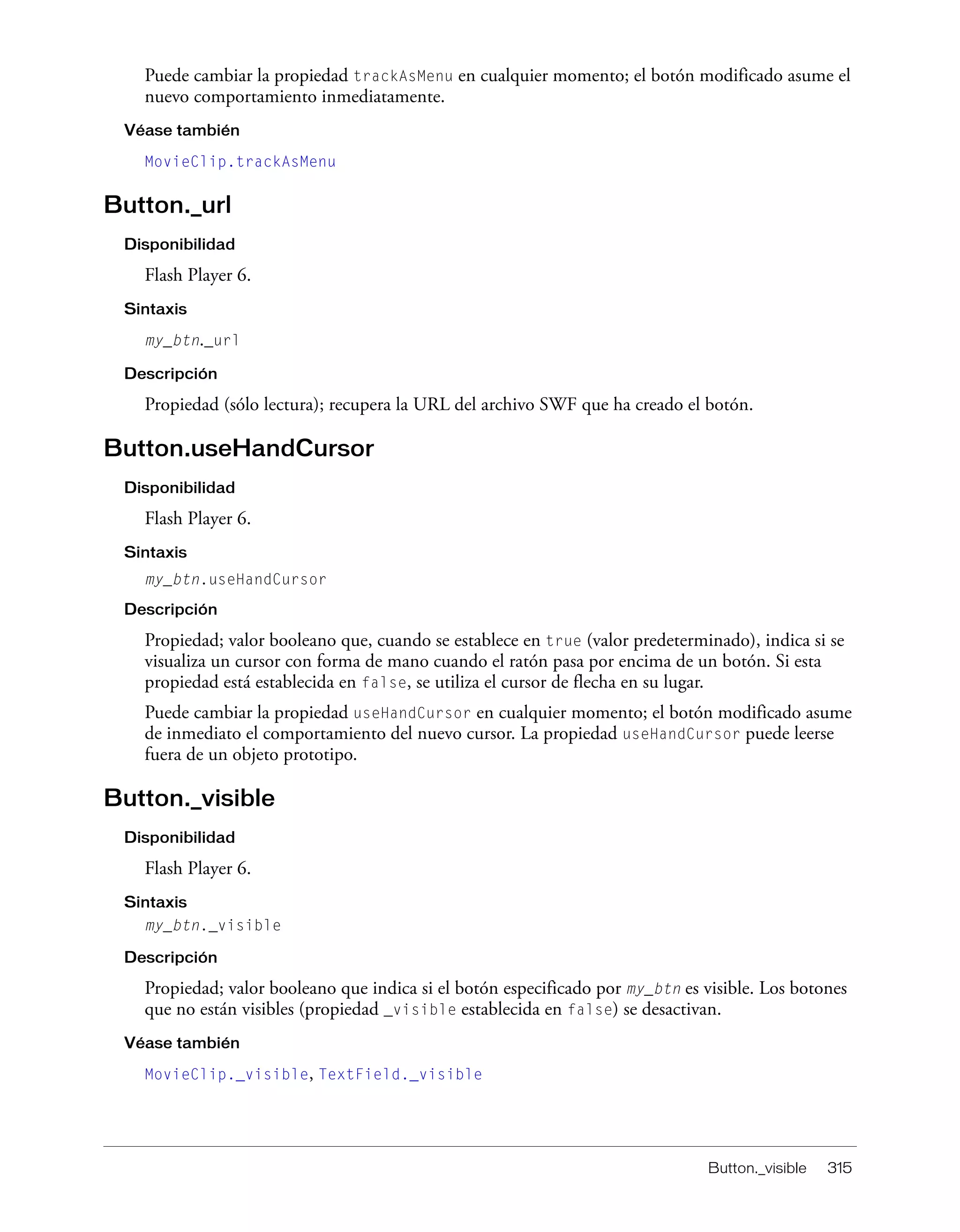 Button._visible 315
Puede cambiar la propiedad trackAsMenu en cualquier momento; el botón modificado asume el
nuevo comportamiento inmediatamente.
Véase también
MovieClip.trackAsMenu
Button._url
Disponibilidad
Flash Player 6.
Sintaxis
my_btn._url
Descripción
Propiedad (sólo lectura); recupera la URL del archivo SWF que ha creado el botón.
Button.useHandCursor
Disponibilidad
Flash Player 6.
Sintaxis
my_btn.useHandCursor
Descripción
Propiedad; valor booleano que, cuando se establece en true (valor predeterminado), indica si se
visualiza un cursor con forma de mano cuando el ratón pasa por encima de un botón. Si esta
propiedad está establecida en false, se utiliza el cursor de flecha en su lugar.
Puede cambiar la propiedad useHandCursor en cualquier momento; el botón modificado asume
de inmediato el comportamiento del nuevo cursor. La propiedad useHandCursor puede leerse
fuera de un objeto prototipo.
Button._visible
Disponibilidad
Flash Player 6.
Sintaxis
my_btn._visible
Descripción
Propiedad; valor booleano que indica si el botón especificado por my_btn es visible. Los botones
que no están visibles (propiedad _visible establecida en false) se desactivan.
Véase también
MovieClip._visible, TextField._visible
 