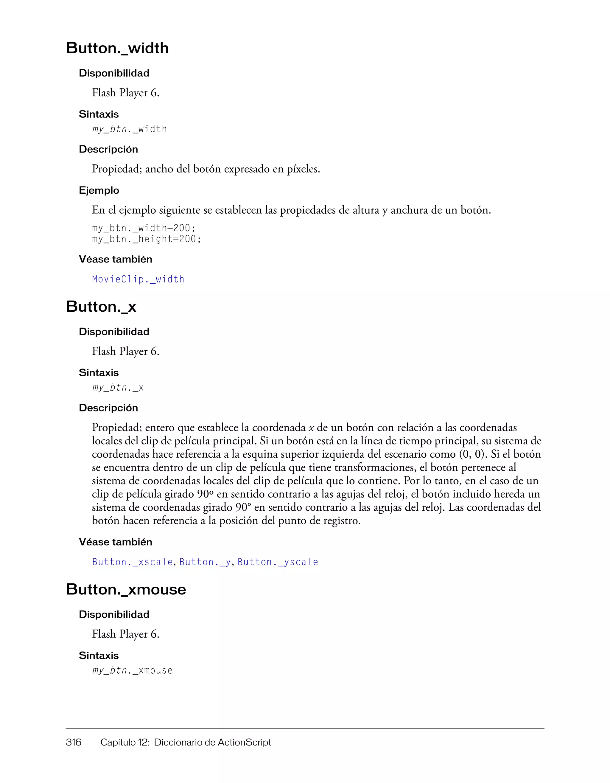 316 Capítulo 12: Diccionario de ActionScript
Button._width
Disponibilidad
Flash Player 6.
Sintaxis
my_btn._width
Descripción
Propiedad; ancho del botón expresado en píxeles.
Ejemplo
En el ejemplo siguiente se establecen las propiedades de altura y anchura de un botón.
my_btn._width=200;
my_btn._height=200;
Véase también
MovieClip._width
Button._x
Disponibilidad
Flash Player 6.
Sintaxis
my_btn._x
Descripción
Propiedad; entero que establece la coordenada x de un botón con relación a las coordenadas
locales del clip de película principal. Si un botón está en la línea de tiempo principal, su sistema de
coordenadas hace referencia a la esquina superior izquierda del escenario como (0, 0). Si el botón
se encuentra dentro de un clip de película que tiene transformaciones, el botón pertenece al
sistema de coordenadas locales del clip de película que lo contiene. Por lo tanto, en el caso de un
clip de película girado 90º en sentido contrario a las agujas del reloj, el botón incluido hereda un
sistema de coordenadas girado 90° en sentido contrario a las agujas del reloj. Las coordenadas del
botón hacen referencia a la posición del punto de registro.
Véase también
Button._xscale, Button._y, Button._yscale
Button._xmouse
Disponibilidad
Flash Player 6.
Sintaxis
my_btn._xmouse
 