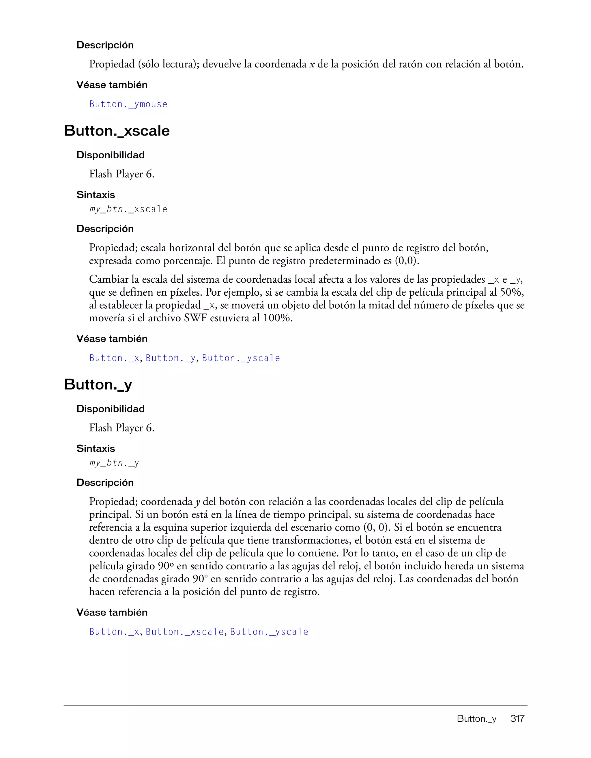 Button._y 317
Descripción
Propiedad (sólo lectura); devuelve la coordenada x de la posición del ratón con relación al botón.
Véase también
Button._ymouse
Button._xscale
Disponibilidad
Flash Player 6.
Sintaxis
my_btn._xscale
Descripción
Propiedad; escala horizontal del botón que se aplica desde el punto de registro del botón,
expresada como porcentaje. El punto de registro predeterminado es (0,0).
Cambiar la escala del sistema de coordenadas local afecta a los valores de las propiedades _x e _y,
que se definen en píxeles. Por ejemplo, si se cambia la escala del clip de película principal al 50%,
al establecer la propiedad _x, se moverá un objeto del botón la mitad del número de píxeles que se
movería si el archivo SWF estuviera al 100%.
Véase también
Button._x, Button._y, Button._yscale
Button._y
Disponibilidad
Flash Player 6.
Sintaxis
my_btn._y
Descripción
Propiedad; coordenada y del botón con relación a las coordenadas locales del clip de película
principal. Si un botón está en la línea de tiempo principal, su sistema de coordenadas hace
referencia a la esquina superior izquierda del escenario como (0, 0). Si el botón se encuentra
dentro de otro clip de película que tiene transformaciones, el botón está en el sistema de
coordenadas locales del clip de película que lo contiene. Por lo tanto, en el caso de un clip de
película girado 90º en sentido contrario a las agujas del reloj, el botón incluido hereda un sistema
de coordenadas girado 90° en sentido contrario a las agujas del reloj. Las coordenadas del botón
hacen referencia a la posición del punto de registro.
Véase también
Button._x, Button._xscale, Button._yscale
 