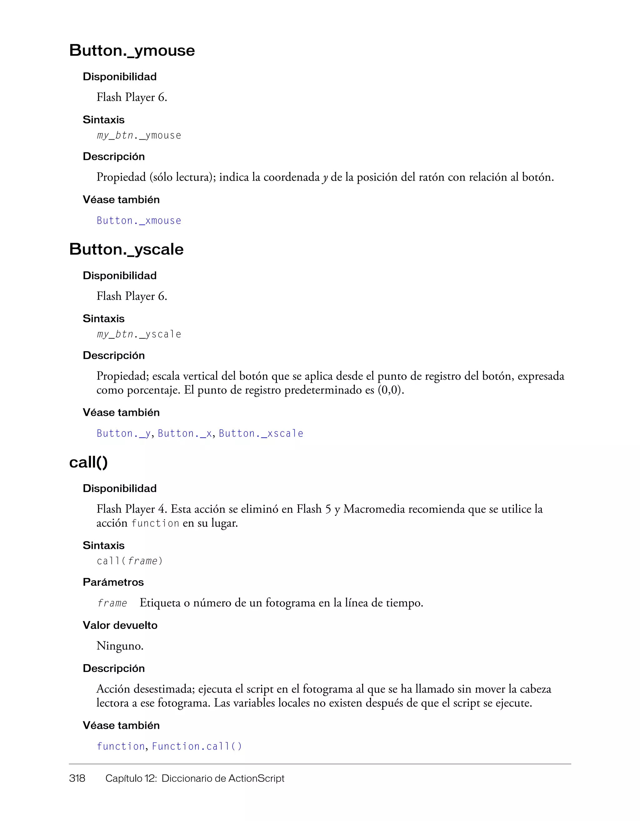 318 Capítulo 12: Diccionario de ActionScript
Button._ymouse
Disponibilidad
Flash Player 6.
Sintaxis
my_btn._ymouse
Descripción
Propiedad (sólo lectura); indica la coordenada y de la posición del ratón con relación al botón.
Véase también
Button._xmouse
Button._yscale
Disponibilidad
Flash Player 6.
Sintaxis
my_btn._yscale
Descripción
Propiedad; escala vertical del botón que se aplica desde el punto de registro del botón, expresada
como porcentaje. El punto de registro predeterminado es (0,0).
Véase también
Button._y, Button._x, Button._xscale
call()
Disponibilidad
Flash Player 4. Esta acción se eliminó en Flash 5 y Macromedia recomienda que se utilice la
acción function en su lugar.
Sintaxis
call(frame)
Parámetros
frame Etiqueta o número de un fotograma en la línea de tiempo.
Valor devuelto
Ninguno.
Descripción
Acción desestimada; ejecuta el script en el fotograma al que se ha llamado sin mover la cabeza
lectora a ese fotograma. Las variables locales no existen después de que el script se ejecute.
Véase también
function, Function.call()
 