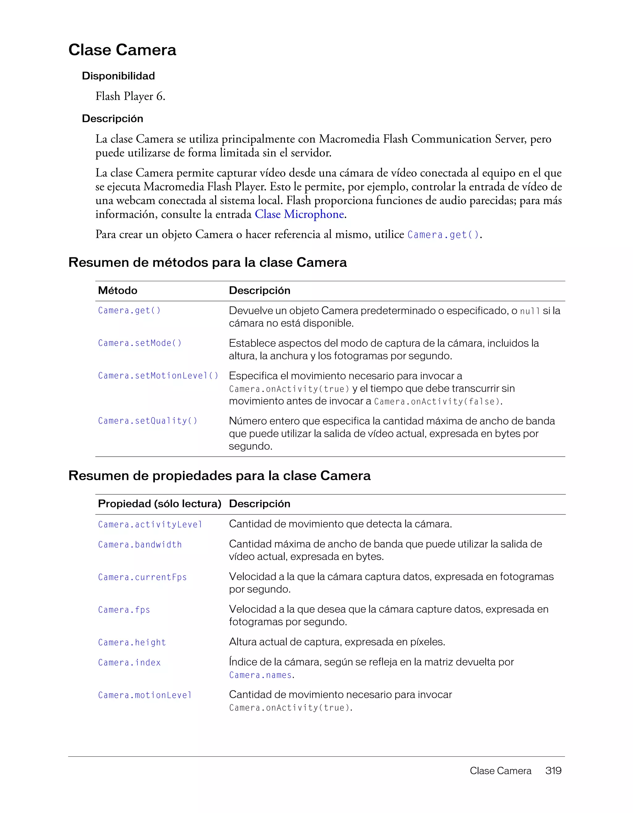 Clase Camera 319
Clase Camera
Disponibilidad
Flash Player 6.
Descripción
La clase Camera se utiliza principalmente con Macromedia Flash Communication Server, pero
puede utilizarse de forma limitada sin el servidor.
La clase Camera permite capturar vídeo desde una cámara de vídeo conectada al equipo en el que
se ejecuta Macromedia Flash Player. Esto le permite, por ejemplo, controlar la entrada de vídeo de
una webcam conectada al sistema local. Flash proporciona funciones de audio parecidas; para más
información, consulte la entrada Clase Microphone.
Para crear un objeto Camera o hacer referencia al mismo, utilice Camera.get().
Resumen de métodos para la clase Camera
Resumen de propiedades para la clase Camera
Método Descripción
Camera.get() Devuelve un objeto Camera predeterminado o especificado, o null si la
cámara no está disponible.
Camera.setMode() Establece aspectos del modo de captura de la cámara, incluidos la
altura, la anchura y los fotogramas por segundo.
Camera.setMotionLevel() Especifica el movimiento necesario para invocar a
Camera.onActivity(true) y el tiempo que debe transcurrir sin
movimiento antes de invocar a Camera.onActivity(false).
Camera.setQuality() Número entero que especifica la cantidad máxima de ancho de banda
que puede utilizar la salida de vídeo actual, expresada en bytes por
segundo.
Propiedad (sólo lectura) Descripción
Camera.activityLevel Cantidad de movimiento que detecta la cámara.
Camera.bandwidth Cantidad máxima de ancho de banda que puede utilizar la salida de
vídeo actual, expresada en bytes.
Camera.currentFps Velocidad a la que la cámara captura datos, expresada en fotogramas
por segundo.
Camera.fps Velocidad a la que desea que la cámara capture datos, expresada en
fotogramas por segundo.
Camera.height Altura actual de captura, expresada en píxeles.
Camera.index Índice de la cámara, según se refleja en la matriz devuelta por
Camera.names.
Camera.motionLevel Cantidad de movimiento necesario para invocar
Camera.onActivity(true).
 