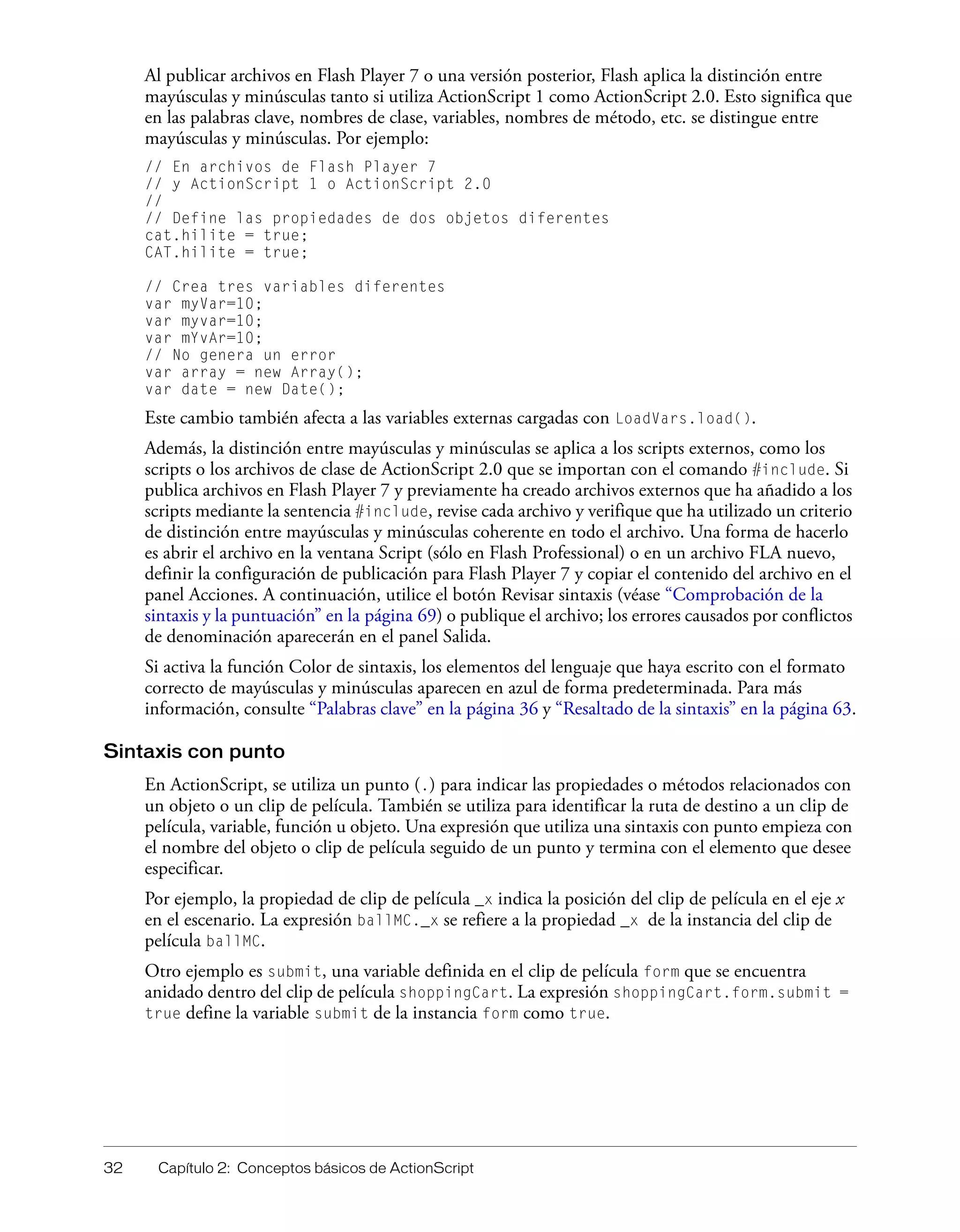 32 Capítulo 2: Conceptos básicos de ActionScript
Al publicar archivos en Flash Player 7 o una versión posterior, Flash aplica la distinción entre
mayúsculas y minúsculas tanto si utiliza ActionScript 1 como ActionScript 2.0. Esto significa que
en las palabras clave, nombres de clase, variables, nombres de método, etc. se distingue entre
mayúsculas y minúsculas. Por ejemplo:
// En archivos de Flash Player 7
// y ActionScript 1 o ActionScript 2.0
//
// Define las propiedades de dos objetos diferentes
cat.hilite = true;
CAT.hilite = true;
// Crea tres variables diferentes
var myVar=10;
var myvar=10;
var mYvAr=10;
// No genera un error
var array = new Array();
var date = new Date();
Este cambio también afecta a las variables externas cargadas con LoadVars.load().
Además, la distinción entre mayúsculas y minúsculas se aplica a los scripts externos, como los
scripts o los archivos de clase de ActionScript 2.0 que se importan con el comando #include. Si
publica archivos en Flash Player 7 y previamente ha creado archivos externos que ha añadido a los
scripts mediante la sentencia #include, revise cada archivo y verifique que ha utilizado un criterio
de distinción entre mayúsculas y minúsculas coherente en todo el archivo. Una forma de hacerlo
es abrir el archivo en la ventana Script (sólo en Flash Professional) o en un archivo FLA nuevo,
definir la configuración de publicación para Flash Player 7 y copiar el contenido del archivo en el
panel Acciones. A continuación, utilice el botón Revisar sintaxis (véase “Comprobación de la
sintaxis y la puntuación” en la página 69) o publique el archivo; los errores causados por conflictos
de denominación aparecerán en el panel Salida.
Si activa la función Color de sintaxis, los elementos del lenguaje que haya escrito con el formato
correcto de mayúsculas y minúsculas aparecen en azul de forma predeterminada. Para más
información, consulte “Palabras clave” en la página 36 y “Resaltado de la sintaxis” en la página 63.
Sintaxis con punto
En ActionScript, se utiliza un punto (.) para indicar las propiedades o métodos relacionados con
un objeto o un clip de película. También se utiliza para identificar la ruta de destino a un clip de
película, variable, función u objeto. Una expresión que utiliza una sintaxis con punto empieza con
el nombre del objeto o clip de película seguido de un punto y termina con el elemento que desee
especificar.
Por ejemplo, la propiedad de clip de película _x indica la posición del clip de película en el eje x
en el escenario. La expresión ballMC._x se refiere a la propiedad _x de la instancia del clip de
película ballMC.
Otro ejemplo es submit, una variable definida en el clip de película form que se encuentra
anidado dentro del clip de película shoppingCart. La expresión shoppingCart.form.submit =
true define la variable submit de la instancia form como true.
 